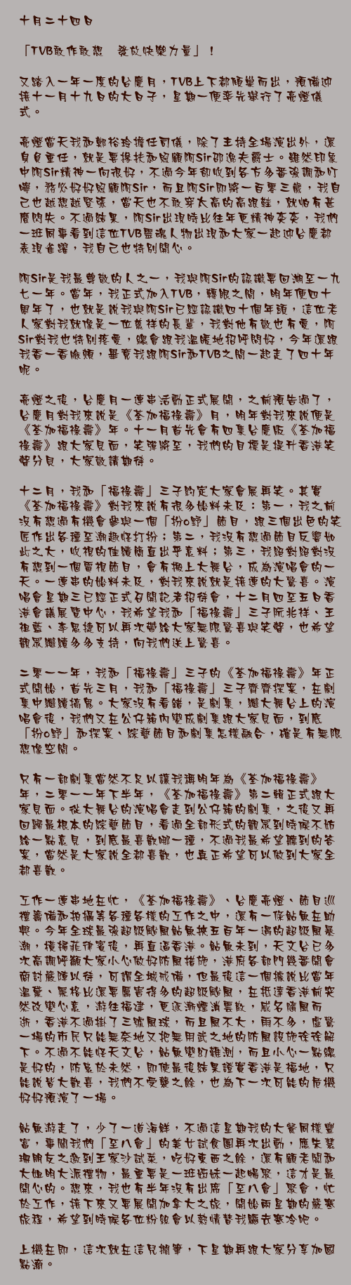 十月二十四日

「TVB敢作敢想　發放快樂力量」！

又踏入一年一度的台慶月，TVB上下都傾巢而出，預備迎接十一月十九日的大日子，星期一便率先舉行了亮燈儀式。

亮燈當天我和鄭裕玲擔任司儀，除了主持全場演出外，還身負重任，就是要摻扶和照顧阿Sir邵逸夫爵士。雖然印象中阿Sir精神一向很好，不過今年卻收到各方多番強調和叮嚀，務必好好照顧阿Sir，而且阿Sir即將一百零三歲，我自己也越想越緊張，當天也不敢穿太高的高跟鞋，就怕有甚麼閃失。不過結果，阿Sir出現時比往年更精神奕奕，我們一班同事看到這位TVB靈魂人物出現和大家一起迎台慶都表現雀躍，我自己也特別開心。

阿Sir是我最尊敬的人之一，我與阿Sir的認識要回溯至一九七一年。當年，我正式加入TVB，轉眼之間，明年便四十周年了，也就是說我與阿Sir已經認識四十個年頭，這位老人家對我就像是一位慈祥的長輩，我對他有敬也有愛，阿Sir對我也特別疼愛，總會跟我溫暖地招呼問好，今年還跟我香一香臉頰，畢竟我跟阿Sir和TVB之間一起走了四十年呢。

亮燈之後，台慶月一連串活動正式展開，之前預告過了，台慶月對我來說是《荃加福祿壽》月，明年對我來說便是《荃加福祿壽》年。十一月首先會有四集台慶版《荃加福祿壽》跟大家見面，笑彈將至，我們的目標是提升香港笑聲分貝，大家敬請期待。

十二月，我和「福祿壽」三子約定大家會展再笑。其實《荃加福祿壽》對我來說有很多始料未及：第一，我之前沒有想過有機會參與一個「扮o野」節目，跟三個出色的笑匠作出各種至潮趣怪打扮；第二，我沒有想過節目反響如此之大，收視的佳績簡直出乎意料；第三，我絕對絕對沒有想到一個電視節目，會有搬上大舞台，成為演唱會的一天。一連串的始料未及，對我來說就是接連的大驚喜。演唱會星期三已經正式召開記者招待會，十二月四至五日香港會議展覽中心，我希望我和「福祿壽」三子阮兆祥、王祖藍、李思捷可以再次帶給大家無限驚喜與笑聲，也希望觀眾繼續多多支持，向我們送上驚喜。

二零一一年，我和「福祿壽」三子的《荃加福祿壽》年正式開始，首先三月，我和「福祿壽」三子齊齊探案，在劇集中繼續搞鬼。大家沒有看錯，是劇集，繼大舞台上的演唱會後，我們又在公仔箱內變成劇集跟大家見面，到底「扮o野」和探案、綜藝節目和劇集怎樣融合，確是有無限想像空間。

只有一部劇集當然不足以讓我稱明年為《荃加福祿壽》年，二零一一年下半年，《荃加福祿壽》第二輯正式跟大家見面。從大舞台的演唱會走到公仔箱的劇集，之後又再回歸最根本的綜藝節目，看過全部形式的觀眾到時候不妨給一點意見，到底最喜歡哪一種，不過我最希望聽到的答案，當然是大家說全都喜歡，也真正希望可以做到大家全都喜歡。

工作一連串地在忙，《荃加福祿壽》、台慶亮燈、節目巡禮籌備和拍攝等各種各樣的工作之中，還有一條鮎魚在助興。今年全球最強超級颱風鮎魚挾五百年一遇的超級風暴潮，橫掃菲律賓後，再直逼香港。鮎魚未到，天文台已多次高調呼籲大家小心做好防風措施，港府各部門幾番開會商討嚴陣以待，可謂全城戒備，但最後這一個據說比當年溫黛、黑格比還要厲害得多的超級颱風，在抵達香港前突然改變心意，游往福建，更逐漸煙消雲散，威名隨風而逝，香港不過掛了三號風球，而且風不大，雨不多，虛驚一場的市民只能無奈地又把無用武之地的防風設施徐徐解下。不過不能怪天文台，鮎魚變幻難測，而且小心一點總是好的，防患於未然，即使最後結果證實香港是福地，只能說皆大歡喜，我們不受襲之餘，也為下一次可能的危機好好預演了一場。

鮎魚游走了，少了一道海鮮，不過這星期我的大餐同樣豐富，事關我們「至八會」的美女試食團再次出動，應朱慧珊朋友之邀到王家沙試菜，吃好東西之餘，還有顧老闆和大姐明大派禮物，最重要是一班姊妹一起暢聚，這才是最開心的。想來，我也有半年沒有出席「至八會」聚會，忙於工作，接下來又要展開加拿大之旅，開始兩星期的嚴寒旅程，希望到時候各位粉絲會以熱情替我驅去寒冷吧。

上機在即，這次就在這兒擱筆，下星期再跟大家分享加國點滴。