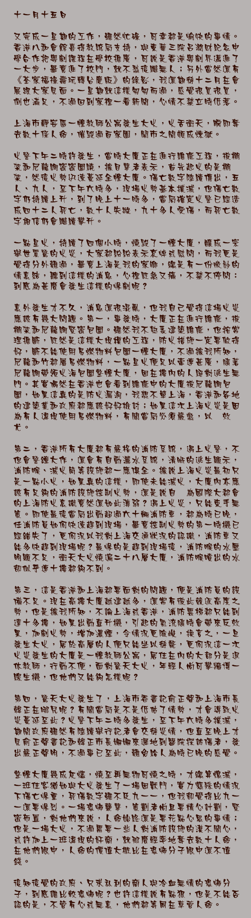 十一月十五日

又完成一星期的工作，雖然忙碌，可幸都是愉快的事情。香港八和會館喜得教統局支持，與東華三院呂潤財紀念中學合作把粵劇課程在學校推廣，可說是香港粵劇界邁進了一大步，畢竟進了校門，就不愁後繼無人；另外當然還有《荃家福祿壽玩轉台慶版》的錄影，我還期待十二月在會展跟大家見面。一星期就這樣匆匆而過，感覺很累很累，倒也滿足，不過回到家裡一看新聞，心情不禁立時低落。

上海市靜安區一幢教師公寓發生大火，火舌衝天，瞬即奪去數十條人命，催毁過百家園，鬧市之間頓成煉獄。

火警下午二時許發生，當時大廈正在進行維修工程，被棚架和尼龍網密密圍繞，據目擊者表示，首先起火的是棚架，然後火勢迅速蔓延全幢大廈。傷亡數字陸續傳出，五人、九人，至下午六時多，現場火勢基本撲滅，但傷亡數字仍持續上升，到了晚上十一時多，當局確定火警已經造成四十二人死亡，數十人失蹤，九十多人受傷，而死亡數字相信仍會繼續攀升。

一點星火，持續了四個小時，燒毁了一幢大廈，釀成一宗舉世震驚的火災，大家都紛紛表示哀悼或慰問，而我更是覺得分外難過，畢竟上海是我的家鄉，總是有一份微妙的情意結，聽到這樣的消息，心裡既急又痛，不禁不停問：到底為甚麼會發生這樣的慘劇呢？

意外發生才不久，消息還很混亂，但我自己覺得這場火災應該有幾大問題。第一，事發時，大廈正在進行維修，被棚架和尼龍網緊密包圍。雖然我不熟悉建築維修，但按常理推斷，既然是這樣大規模的工程，防火措施一定要做得好，斷不能使用易燃物料包圍一幢大廈，不過據我所知，尼龍和竹都屬易燃物料，一點星火便足以牽連甚廣，隨著尼龍網帶領火海包圍整幢大廈，困在樓內的人絕對逃生無門。其實偶然在香港也會看到維修中的大廈被尼龍網包圍，如果這真的是防火漏洞，我想不單上海，香港和各地的建築業和政府都應該好好檢討；如果這次上海火災是因為有人違規使用易燃物料，有關當局必須嚴懲，以儆效尤。

第二，香港所有大廈都有嚴格的消防系統，遇上火警，不但會警鐘大作，還會有自動灑水系統，清晰的逃生顯示，消防喉、滅火筒等設施都一應俱全。據說上海火災最初只是一點小火，如果真的這樣，即使未能滅火，大廈內亦應該有足夠的消防設施控制火勢，還是說自詡為國際大都會的上海防火意識竟然還如此薄弱？遇上火災，只能束手無策。即使最後當局出動超過六十輛消防車，都為時已晚，任消防員如何快速趕到現場，畢竟控制火勢的第一時機已經錯失了，更何況以我對上海交通狀況的認識，消防車又能多快趕到現場呢？最慘的是趕到現場後，消防喉的水壓明顯不足，衝天大火燒遍二十八層大廈，消防喉噴出的水卻似乎連十樓都夠不到。

第三，這是香港和上海都要面對的問題，便是消防員的設備不足。現在高樓大廈越建越多，還常有彼此競逐高度之勢，但是據我所知，不論上海或香港，消防雲梯都只能到達十多樓，如果出動直升機，引起的氣流隨時會帶來反效果，加劇火勢，增加濃煙，令情況更險峻，換言之，一旦發生大火，居於高層的人便只能坐以待斃，更何況這一次火災發生的大廈是一幢教師公寓，居住在內的大部分是退休教師，行動不便，面對驚天大火，年輕人尚可攀牆博一線生機，但他們又能夠怎樣呢？

第四，驚天大火發生了，上海市委書記俞正聲和上海市長韓正在哪兒呢？有關當局是不是低估了情勢，才會導致火災蔓延至此？火警下午二時多發生，至下午六時多撲滅，期間政府雖然有陸續舉行記者會交待災情，但直至晚上才見俞正聲書記和韓正市長姍姍來遲地到醫院探訪傷者，發出嚴正聲明，不過事已至此，難免給人為時已晚的感覺。

整幢大廈幾成灰燼，燒至再無物可燒之時，才總算熄滅，一班住客猶如與大火發生了一場困獸鬥，實力懸殊的情況下傷亡慘重，死傷數字雖不及九一一，但我卻覺得比九一一還要慘烈。一場恐怖襲擊，策劃者尚且要精心計劃，緊密佈置，對他們來說，人命始終還是要花點心思的事情；但是一場大火，不過需要一些人對消防設施的漠不關心，或許加上一班違規的奸商，就那麼輕率地奪去數十人命，在他們眼中，人命的價值大概比在恐怖分子眼中還不值錢。

後知後覺的政府、只求私利的商人與冷血無情的恐怖分子，到底誰比較恐怖呢？也許這樣說有點狠，但是不能否認的是，不管有心或無意，他們都等同在草菅人命。