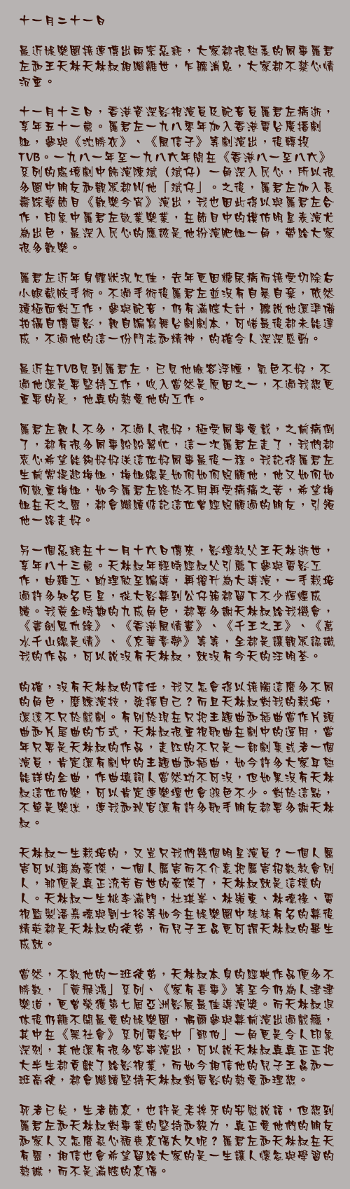 十一月二十一日

最近娛樂圈接連傳出兩宗惡耗，大家都很熟悉的同事羅君左和王天林天林叔相繼離世，乍聽消息，大家都不禁心情沉重。

十一月十三日，香港資深影視演員及配音員羅君左病逝，享年五十一歲。羅君左一九八零年加入香港電台廣播劇組，參與《沈勝衣》、《風信子》等劇演出，後轉投TVB。一九八一年至一九八六年間在《香港八一至八六》系列的處境劇中飾演陳斌（斌仔）一角深入民心，所以很多圈中朋友和觀眾都叫他「斌仔」。之後，羅君左加入長壽綜藝節目《歡樂今宵》演出，我也因此得以與羅君左合作，印象中羅君左敬業樂業，在節目中的模仿明星表演尤為出色，最深入民心的應該是他扮演肥姐一角，帶給大家很多歡樂。

羅君左近年身體狀況欠佳，去年更因糖尿病而接受切除右小腿截肢手術。不過手術後羅君左並沒有自暴自棄，依然積極面對工作，參與配音，仍有滿腔大計，聽說他還準備拍攝自傳電影，親自編寫舞台劇劇本，可惜最後都未能達成，不過他的這一份鬥志和精神，的確令人深深感動。

最近在TVB見到羅君左，已見他臉容浮腫，氣色不好，不過他還是要堅持工作，收入當然是原因之一，不過我想更重要的是，他真的熱愛他的工作。

羅君左親人不多，不過人很好，極受同事愛戴，之前病倒了，都有很多同事紛紛幫忙，這一次羅君左走了，我們都衷心希望能夠好好送這位好同事最後一程。我記得羅君左生前常提起梅姐，梅姐總是如何如何照顧他，他又如何如何敬重梅姐，如今羅君左終於不用再受病痛之苦，希望梅姐在天之靈，都會繼續惦記這位曾經照顧過的朋友，引領他一路走好。

另一個惡耗在十一月十六日傳來，影壇教父王天林逝世，享年八十三歲。天林叔年輕時經叔父引薦下參與電影工作，由雜工、助理做至編導，再擢升為大導演，一手栽培過許多知名巨星，從大影幕到公仔箱都留下不少輝煌成績。我黃金時期的九成角色，都要多謝天林叔給我機會，《書劍恩仇錄》、《香港風情畫》、《千王之王》、《萬水千山總是情》、《京華春夢》等等，全都是讓觀眾認識我的作品，可以說沒有天林叔，就沒有今天的汪明荃。

的確，沒有天林叔的信任，我又怎會得以接觸這麼多不同的角色，磨練演技，發揮自己？而且天林叔對我的栽培，還遠不只於戲劇。有別於現在只把主題曲和插曲當作片頭曲和片尾曲的方式，天林叔很重視歌曲在劇中的運用，當年只要是天林叔的作品，走紅的不只是一部劇集或者一個演員，肯定還有劇中的主題曲和插曲，如今許多大家耳熟能詳的金曲，作曲填詞人當然功不可沒，但如果沒有天林叔這位伯樂，可以肯定連樂壇也會遜色不少。對於這點，不單是樂迷，連我和秋官還有許多歌手朋友都要多謝天林叔。

天林叔一生栽培的，又豈只我們幾個明星演員？一個人厲害可以稱為豪傑，一個人厲害而不介意把厲害招數教會別人，那便是真正流芳百世的豪傑了，天林叔就是這樣的人。天林叔一生桃李滿門，杜琪峯、林嶺東、林德祿、電視監製潘嘉德與劉士裕等如今在娛樂圈中赫赫有名的幕後精英都是天林叔的徒弟，而兒子王晶更可謂天林叔的畢生成就。

當然，不數他的一班徒弟，天林叔本身的經典作品便多不勝數，「黃飛鴻」系列、《家有喜事》等至今仍為人津津樂道，更曾榮獲第七屆亞洲影展最佳導演獎。而天林叔退休後仍離不開最愛的娛樂圈，偶爾參與幕前演出過戲癮，其中在《黑社會》系列電影中「鄧伯」一角更是令人印象深刻，其他還有很多客串演出，可以說天林叔真真正正把大半生都貢獻了給影視業，而如今相信他的兒子王晶和一班高徒，都會繼續堅持天林叔對電影的熱愛和理想。

死者已矣，生者節哀，也許是老掉牙的安慰說話，但想到羅君左和天林叔對事業的堅持和毅力，真正愛他們的朋友和家人又怎麼忍心頹喪哀傷太久呢？羅君左和天林叔在天有靈，相信也會希望留給大家的是一生讓人懷念與學習的熱誠，而不是滿腔的哀傷。