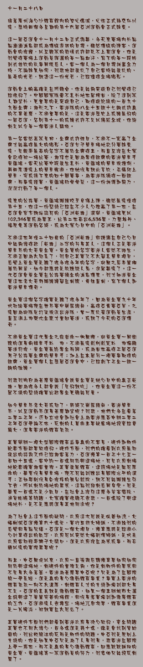 十一月二十八日

隨著廣州海心沙體育館內的聖火熄滅，火炬正式移交仁川後，歷時兩個多星期的第十六屆亞洲運動會正式結束。

這一屆亞運會十一月十二日正式揭幕，多天來賽場內外點點滴滴消息都成為傳媒追訪的目標。雖然傳媒的陣容、運動會的規模，以至觀眾的熱情或許都及不上奧運會，但是我覺得賽場上運動員揮灑的每一點血汗、寫下的每一段勝利或挫敗的故事同樣感人。當一個人為一個目標拼盡全力時，不論結果如何，我想他都發放了自己當時能發放的、最亮的光芒，就憑這一份光芒，已經值得全場喝彩。

運動會上輸贏確是在所難免，但是能夠突破自己我覺得已經很好了。中國國家隊毫不意外地位居榜首，除了達到眾人期望外，更重要的是突破自己，取得破紀錄的一百九十九面金牌；相形之下，香港隊的八金十五銀十七銅或許真的不算甚麼，不過重要的是，這是香港歷史上成績最好的一屆亞運，名列第十一的成績或許不足以揚威全球，但絕對足以令每一個香港人驕傲。

第一名當然萬眾景仰，金牌或許炫目，不過不一定贏了金牌才能贏得最大的喝彩。亞運女子單車場地記分賽結束後，見報率最高的名字不屬於金牌得主，而直至現在大家會記得那一場比賽，相信也是因為奪得銀牌的香港單車手黃蘊瑤。當天比賽中段發生意外，黃蘊瑤的單車被撞倒，再兩度遭後上的單車輾過，但她沒有就此言敗，忍痛爬上單車，完成接下來的四十圈賽事，為香港隊摘得一面銀牌，而事後證實，黃蘊瑤肋骨骨裂，這一份拼搏和毅力，深深打動了每一個人。

後來的公路賽，黃蘊瑤繼續咬牙負傷上陣，雖然最後僅得第十五，但這一份堅持已經在不少人心裡贏了第一位，在亞運會官方網站認可的「亞洲英雄」選舉，黃蘊瑤更以102,346票成為票王，比第二位高出6,536票，力壓林丹、福原愛等運動名將，成為大家心目中的「亞洲英雄」。

不過這位年僅二十四歲的「亞洲英雄」卻謙稱在自己心目中能夠擔得起「英雄」二字的另有其人，這個人正是香港單車界的大哥黃金寶。黃金寶的名字香港人當然不陌生，不過正因為太熟悉了，我自己其實又不太留意單車項目，感覺上黃金寶是聽了很多很多年的名字，與風之后李麗珊屬於同輩，如今都應該是教練級人馬，退居幕後了。這一次亞運會黃金寶在公路賽摘金的消息傳來，我才知道黃金寶這位老大哥仍繼續積留在前線，勇往直前，寫下個人和香港單車傳奇。

黃金寶這個名字確實是聽了很多年了，因為黃金寶九十年代初踏賽場便在世界賽中嶄露頭角，贏得亞青賽亞軍，之後因為與隊友打架被逐出港隊，曾一度放棄運動員生涯，直至遇上伯樂沈金康才重回賽道，成就了今天的亞運傳奇。

不過黃金寶這次奪金之旅並非一帆風順，與黃金寶一同衝線的還有南韓車手朴晟伯，不過最後裁判裁定朴晟伯偏離賽道犯規，黃金寶最終奪金而歸，成為首位贏得三屆亞運男子公路賽金牌的單車手；加上在本屆另一項賽事取得的銀牌，黃金寶個人在歷屆亞運會中，已經創下三金一銀一銅的佳績。

我想我明白為甚麼黃蘊瑤會說黃金寶是她心目中的真正英雄。因為很多人都會說「見好就收」，但黃金寶這一份不屈不撓的堅持確實比起奪金更難能可貴。

如今單車界老大哥成熟了，新將又嶄露頭角，香港單車界，以至運動界還有甚麼期望呢？我想，他們大多在看著二零二三年。近日立法會和社會上為香港應否申辦二零二三年亞運爭論不休，反對的人莫非主要疑慮場地投資經費龐大，還有香港的體育氣氛。

其實舉辦一項大型國際體育盛事真的不容易，硬件和軟件配套方面都要做得好。硬件方面，我們的確看到政府最初提出的諮詢文件已經相當著力，亞運預算一百三十七至一百四十五億，當中約一百億用於興建場地，可見政府對場地配套確實相當重視。其實發展體育，建設場地是無可厚非的，畢竟沒有單車場，便不可能訓練出有國際水平的選手；正如粵劇沒有合規格的舞台戲院，就不可能繼續生存下去，所以對於場地的需求，這點我絕對感同身受。可是畢竟一百億不是少數目，在社會上現存這麼多貧富懸殊、通貨膨脹等問題，大家確實很難不去想，一百億除了興建場地外，是不是應該還有其他用途呢？

為了社會上這方面的疑問，政府這次可說是從善如流，大幅削減亞運預算六十億元，實行五折大傾銷，不過給我的感覺卻有點兒嬉。亞運是一個大項目，預算應該是經過小心計算得出的數字，政府可以突然大幅割價傾銷，是代表政府當初輕率獅子大開口，還是政府現在為求成事，而妄顧以後的實際需要呢？

而且，申亞風波以來，政府一直強調巨額預算要如何如何用於興建場地，對硬件的重視足夠，但是對軟件的要求卻不見有太多著墨。香港為甚麼要申亞呢？只是為了在國際間一爭長短，還是真的有心推動體育事業？事實上香港的體育氣氛一向不太濃厚，對體育人才的支持和培訓都大有不足。亞運的意義就是推動體育，如果一個主辦城市大灑金錢興建了華麗完善的場館，卻沒有落實培訓和推廣體育的工作，亞運過後人去樓空，場地兀自凋零，體育事業還是一片暗淡，那就實在太可悲了。

其實硬件方面我們都看到香港政府有決心做好，資金問題其實也不用太擔心，百多億還是幾十億，總是會找到贊助商的，我比較關注的反而是軟件的問題。申亞我是原則上支持的，但是如果申亞只是為了人有我有，想香港在國際上爭一席位，而不是真的有心推動體育，回應默默耕耘的黃金寶、黃蘊瑤等一眾運動員的努力，我恐怕只能投反對票了。