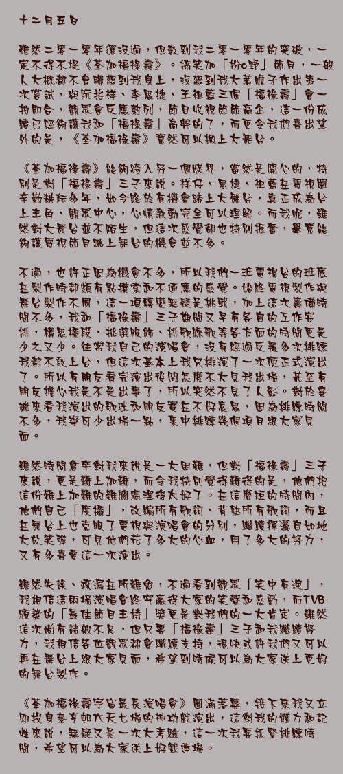 十二月五日

雖然二零一零年還沒過，但數到我二零一零年的突破，一定不得不提《荃加福祿壽》。搞笑加「扮o野」節目，一般人大概都不會聯想到我身上，沒想到我大著膽子作出第一次嘗試，與阮兆祥、李思捷、王祖藍三個「福祿壽」會一拍即合，觀眾會反應熱列，節目收視節節高企，這一份成績已經夠讓我和「福祿壽」高興的了，而更令我們喜出望外的是，《荃加福祿壽》竟然可以搬上大舞台。

《荃加福祿壽》能夠跨入另一個媒界，當然是開心的，特別是對「福祿壽」三子來說。祥仔、思捷、祖藍在電視圈辛勤耕耘多年，如今終於有機會踏上大舞台，真正成為台上主角、觀眾中心，心情激動完全可以理解。而我呢，雖然對大舞台並不陌生，但這次感覺卻也特別振奮，畢竟能夠讓電視節目跳上舞台的機會並不多。

不過，也許正因為機會不多，所以我們一班電視台的班底在製作時都頗有點摸索和不適應的感覺。始終電視製作與舞台製作不同，這一項轉變無疑是挑戰，加上這次籌備時間不多，我和「福祿壽」三子期間又早有各自的工作安排，構思橋段、挑選服飾、排歌練歌等各方面的時間更是少之又少。往常我自己的演唱會，沒有經過反覆多次排練我都不敢上台，但這次基本上我只排演了一次便正式演出了。所以有朋友看完演出後問怎麼不大見我出場，甚至有朋友擔心我是不是出事了，所以突然不見了人影。對於專誠來看我演出的歌迷和朋友實在不好意思，因為排練時間不多，我寧可少出場一點，集中排練幾個項目跟大家見面。

雖然時間倉卒對我來說是一大困難，但對「福祿壽」三子來說，更是難上加難，而令我特別覺得難得的是，他們把這份難上加難的難關處理得太好了。在這麼短的時間內，他們自己「度橋」，改編所有歌詞、背熟所有歌詞，而且在舞台上也克服了電視與演唱會的分別，繼續揮灑自如地大放笑彈，可見他們花了多大的心血，用了多大的努力，又有多喜愛這一次演出。

雖然失誤、疏漏在所難免，不過看到觀眾「笑中有淚」，我相信這兩場演唱會終究贏得大家的笑聲和感動，而TVB頒發的「最佳節目主持」獎更是對我們的一大肯定。雖然這次尚有諸般不足，但只要「福祿壽」三子和我繼續努力，我相信各位觀眾都會繼續支持，很快或許我們又可以再在舞台上跟大家見面，希望到時候可以為大家送上更好的舞台製作。

《荃加福祿壽宇宙最長演唱會》圓滿落幕，接下來我又立即投身泰亨邨六天七場的神功戲演出，這對我的體力和記性來說，無疑又是一次大考驗，這一次我要抓緊排練時間，希望可以為大家送上好戲連場。