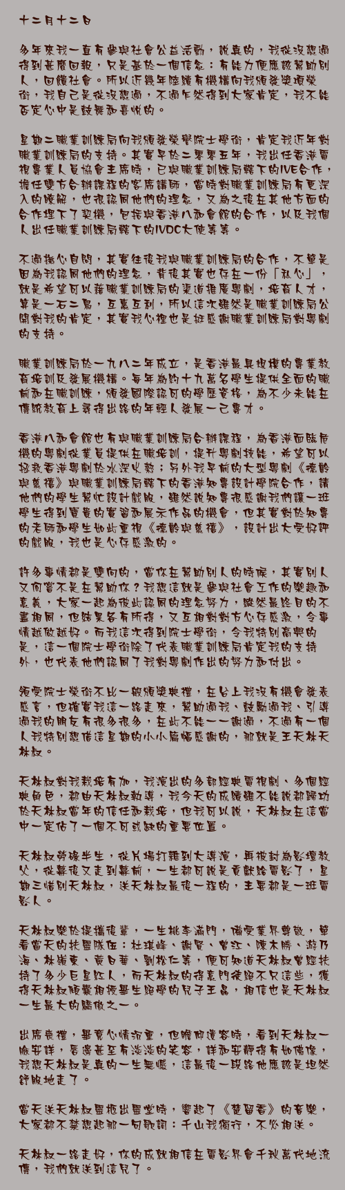 十二月十二日

多年來我一直有參與社會公益活動，說真的，我從沒想過得到甚麼回報，只是基於一個信念：有能力便應該幫助別人，回饋社會。所以近幾年陸續有機構向我頒發獎項榮銜，我自己是從沒想過，不過乍然得到大家肯定，我不能否定心中是鼓舞和喜悅的。

星期二職業訓練局向我頒發榮譽院士學銜，肯定我近年對職業訓練局的支持。其實早於二零零五年，我出任香港電視專業人員協會主席時，已與職業訓練局轄下的IVE合作，擔任雙方合辦課程的客席講師，當時對職業訓練局有更深入的瞭解，也很認同他們的理念，又為之後在其他方面的合作埋下了契機，包括與香港八和會館的合作，以及我個人出任職業訓練局轄下的IVDC大使等等。

不過撫心自問，其實往後我與職業訓練局的合作，不單是因為我認同他們的理念，背後其實也存在一份「私心」，就是希望可以藉職業訓練局的渠道推廣粵劇，培育人才，算是一石二鳥，互惠互利，所以這次雖然是職業訓練局公開對我的肯定，其實我心裡也是挺感謝職業訓練局對粵劇的支持。

職業訓練局於一九八二年成立，是香港最具規模的專業教育培訓及發展機構。每年為約十九萬名學生提供全面的職前和在職訓練，頒發國際認可的學歷資格，為不少未能在傳統教育上尋得出路的年輕人發展一己專才。

香港八和會館也有與職業訓練局合辦課程，為香港面臨危機的粵劇從業員提供在職培訓，提升粵劇技能，希望可以拯救香港粵劇於水深火熱；另外我早前的大型粵劇《德齡與慈禧》與職業訓練局轄下的香港知專設計學院合作，請他們的學生幫忙設計戲服，雖然說知專很感謝我們讓一班學生得到寶貴的實習和展示作品的機會，但其實對於知專的老師和學生如此重視《德齡與慈禧》，設計出大受好評的戲服，我也是心存感激的。

許多事情都是雙向的，當你在幫助別人的時候，其實別人又何嘗不是在幫助你？我想這就是參與社會工作的樂趣和意義，大家一起為彼此認同的理念努力，縱然最終目的不盡相同，但結果各有所得，又互相對對方心存感激，令事情越做越好。而我這次得到院士學銜，令我特別高興的是，這一個院士學銜除了代表職業訓練局肯定我的支持外，也代表他們認同了我對粵劇作出的努力和付出。

領受院士榮銜不比一般頒獎典禮，在台上我沒有機會發表感言，但確實我這一路走來，幫助過我、鼓勵過我、引導過我的朋友有很多很多，在此不能一一謝過，不過有一個人我特別想借這星期的小小篇幅感謝的，那就是王天林天林叔。

天林叔對我栽培有加，我演出的多部經典電視劇、多個經典角色，都由天林叔執導，我今天的成績雖不能說都歸功於天林叔當年的信任和栽培，但我可以說，天林叔在這當中一定佔了一個不可或缺的重要位置。

天林叔勞碌半生，從片場打雜到大導演，再被封為影壇教父，從幕後又走到幕前，一生都可說是貢獻給電影了，星期三惜別天林叔，送天林叔最後一程的，主要都是一班電影人。

天林叔樂於提攜後輩，一生桃李滿門，備受業界尊敬，單看當天的扶靈隊伍：杜琪峰、謝賢、曾江、陳木勝、游乃海、林嶺東、黃日華、劉松仁等，便可知道天林叔曾經扶持了多少巨星紅人，而天林叔的得意門徒絕不只這些，獲得天林叔傾囊相授畢生絕學的兒子王晶，相信也是天林叔一生最大的驕傲之一。

出席喪禮，畢竟心情沉重，但瞻仰遺容時，看到天林叔一臉安詳，唇邊甚至有淡淡的笑容，詳和安靜得有如佛像，我想天林叔是真的一生無憾，這最後一段路他應該是坦然舒服地走了。

當天送天林叔靈柩出靈堂時，響起了《楚留香》的音樂，大家都不禁想起那一句歌詞：千山我獨行，不必相送。

天林叔一路走好，你的成就相信在電影界會千秋萬代地流傳，我們就送到這兒了。