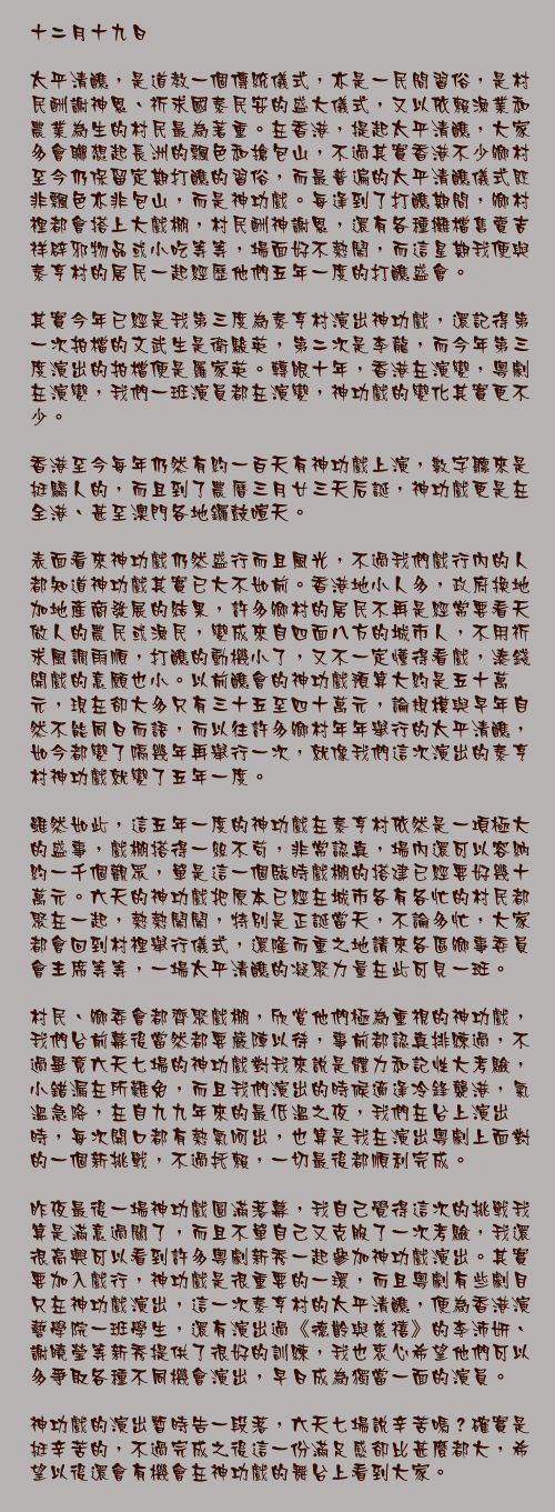 十二月十九日

太平清醮，是道教一個傳統儀式，亦是一民間習俗，是村民酬謝神恩、祈求國泰民安的盛大儀式，又以依賴漁業和農業為生的村民最為著重。在香港，提起太平清醮，大家多會聯想起長洲的飄色和搶包山，不過其實香港不少鄉村至今仍保留定期打醮的習俗，而最普遍的太平清醮儀式既非飄色亦非包山，而是神功戲。每逢到了打醮期間，鄉村裡都會搭上大戲棚，村民酬神謝恩，還有各種攤檔售賣吉祥辟邪物品或小吃等等，場面好不熱鬧，而這星期我便與泰亨村的居民一起經歷他們五年一度的打醮盛會。

其實今年已經是我第三度為泰亨村演出神功戲，還記得第一次拍檔的文武生是衛駿英，第二次是李龍，而今年第三度演出的拍檔便是羅家英。轉眼十年，香港在演變，粵劇在演變，我們一班演員都在演變，神功戲的變化其實更不少。

香港至今每年仍然有約一百天有神功戲上演，數字聽來是挺驕人的，而且到了農曆三月廿三天后誕，神功戲更是在全港、甚至澳門各地鑼鼓喧天。

表面看來神功戲仍然盛行而且風光，不過我們戲行內的人都知道神功戲其實已大不如前。香港地小人多，政府換地加地產商發展的結果，許多鄉村的居民不再是經常要看天做人的農民或漁民，變成來自四面八方的城市人，不用祈求風調雨順，打醮的動機小了，又不一定懂得看戲，湊錢開戲的意願也小。以前醮會的神功戲預算大約是五十萬元，現在卻大多只有三十五至四十萬元，論規模與早年自然不能同日而語，而以往許多鄉村年年舉行的太平清醮，如今都變了隔幾年再舉行一次，就像我們這次演出的泰亨村神功戲就變了五年一度。

雖然如此，這五年一度的神功戲在泰亨村依然是一項極大的盛事，戲棚搭得一絲不苟，非常認真，場內還可以容納約一千個觀眾，單是這一個臨時戲棚的搭建已經要好幾十萬元。六天的神功戲把原本已經在城市各有各忙的村民都聚在一起，熱熱鬧鬧，特別是正誕當天，不論多忙，大家都會回到村裡舉行儀式，還隆而重之地請來各區鄉事委員會主席等等，一場太平清醮的凝聚力量在此可見一斑。

村民、鄉委會都齊聚戲棚，欣賞他們極為重視的神功戲，我們台前幕後當然都要嚴陣以待，事前都認真排練過，不過畢竟六天七場的神功戲對我來說是體力和記性大考驗，小錯漏在所難免，而且我們演出的時候適逢冷鋒襲港，氣溫急降，在自九九年來的最低溫之夜，我們在台上演出時，每次開口都有熱氣呵出，也算是我在演出粵劇上面對的一個新挑戰，不過托賴，一切最後都順利完成。

昨夜最後一場神功戲圓滿落幕，我自己覺得這次的挑戰我算是滿意過關了，而且不單自己又克服了一次考驗，我還很高興可以看到許多粵劇新秀一起參加神功戲演出。其實要加入戲行，神功戲是很重要的一環，而且粵劇有些劇目只在神功戲演出，這一次泰亨村的太平清醮，便為香港演藝學院一班學生，還有演出過《德齡與慈禧》的李沛妍、謝曉瑩等新秀提供了很好的訓練，我也衷心希望他們可以多爭取各種不同機會演出，早日成為獨當一面的演員。

神功戲的演出暫時告一段落，六天七場說辛苦嗎？確實是挺辛苦的，不過完成之後這一份滿足感卻比甚麼都大，希望以後還會有機會在神功戲的舞台上看到大家。