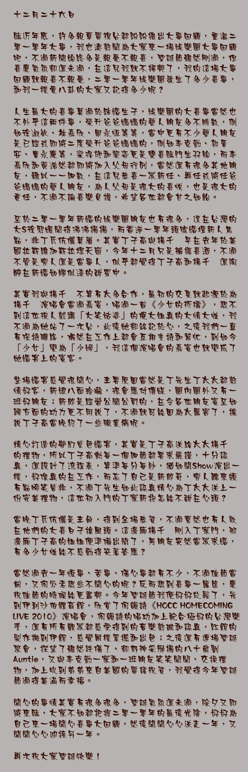 十二月二十六日

臨近年底，許多報章電視台都紛紛推出大事回顧，重溫二零一零年大事，我也湊熱鬧為大家來一場娛樂圈大事回顧吧，不過新聞始終多是報憂不報喜，聖誕節雖然剛過，但喜慶氣氛卻還未過，在這兒我就不掃興了，我的這場大事回顧就報喜不報憂，二零一零年娛樂圈發生了多少喜事，和我一樣愛八卦的大家又記得多少呢？

人生最大的喜事莫過於結婚生子，娛樂圈的大喜事當然也不外乎這兩件事，榮升爸爸媽媽的藝人朋友多不勝數，例如徐淑敏、林嘉欣、周永恆等等，當中更有不少藝人朋友是已經或即將二度榮升爸爸媽媽的，例如李克勤、郭晉安、曹永廉等，梁洛施和黎姿更是雙喜臨門生孖胎，而李嘉欣和黃浩然都即將加入父母行列，當然還有很多其他朋友，難以一一細數，在這兒恭喜一眾新任、再任或將任爸爸媽媽的藝人朋友，為人父母是很大的喜悅，也是很大的責任，不過不論喜樂負擔，希望各位都會甘之如飴。

至於二零一零年新婚的娛樂圈朋友也有很多，遠在台灣的大S徐熙媛鬧得沸沸揚揚，而香港一零年頭號婚壇新人焦點，非丁氏伉儷莫屬。其實丁子高與楊千嬅早在去年於美國拉斯維加斯拉埋天窗，今年十二月只是補擺喜酒，不過不管是旁人還是當事人，似乎都覺得丁子高和楊千嬅還陶醉在新婚如膠似漆的甜蜜中。

其實我與楊千嬅不算有太多合作，最初的交集就起源於為楊千嬅演唱會當過嘉賓，唱過一首《少女的祈禱》，想不到這位被人戲稱「大笑姑婆」的傻大姐真的大情大性，我不過為她站了一次台，此後她卻銘記於心，之後我們一直有保持聯絡，偶然在工作上都會互相支持和幫忙，到如今「少女」變為「少婦」，我這個演唱會的嘉賓也就變成了她婚宴上的賓客。

整場婚宴感覺很開心，主要原因當然是丁先生丁太太都熱情好客，新娘八面玲瓏，很會應付傳媒，圈內圈外又有一班好朋友；新郎是經營公關公司的，在令各位朋友賓至如歸方面的功力更不用說了，不過就可能因為太厲害了，據說丁子高當晚犯了一些職業病呢。

精心打造的夢幻紫色婚宴，其實是丁子高送給太太楊千嬅的禮物，所以丁子高對每一個細節都要求嚴謹，十分認真，還設計了流程表，算準每分每秒，猶如開Show演出一樣，好像真的在工作，而忘了自己是新郎哥，旁人聽來頗有點啼笑皆非，不過丁先生如此認真精心為丁太太送上一份完美禮物，這位初入門的丁家新抱怎能不甜在心頭？

當晚丁氏伉儷是主角，得到全場恭賀，不過竟然也有人敢在他們的大喜日子搶風頭。這邊廂楊千嬅剛入丁家門，那邊廂丁子高的姐姐便準備出閣了，男朋友突然當眾求婚，有多少女性能不感動得哭著答應？

當然過去一年煩事、苦事、傷心事都有不少，不過佳節當前，又何必老想些不開心的呢？反而想到喜事一籮筐，慶祝佳節的時候能更盡興。今年聖誕節我便好好放鬆了，先到伊利沙伯體育館，欣賞了何韻詩《HOCC HOMECOMING LIVE 2010》演唱會，何韻詩的唱功加上配合極好的台灣樂手，還有所有觀眾都感受得到的音樂熱誠和認真，紅館的製作搬到伊館，感覺同樣震撼和出色；之後還有連場聖誕聚會，探望了雖然跌傷了、卻仍神采飛揚的八十歲劉Auntie，又與李克勤一家和一班朋友笑笑鬧鬧、交換禮物，加上收到弟弟來自美國的電話祝賀，我覺得今年聖誕節過得美滿而幸福。

開心的事情其實有很多很多，聖誕氣氛還未過，除夕又即將來臨，大家不如都把握二零一零年的最後光陰，好好為自己來一場開心喜事大回顧，然後開開心心送走一年，又開開心心迎接另一年。

再次祝大家聖誕快樂！