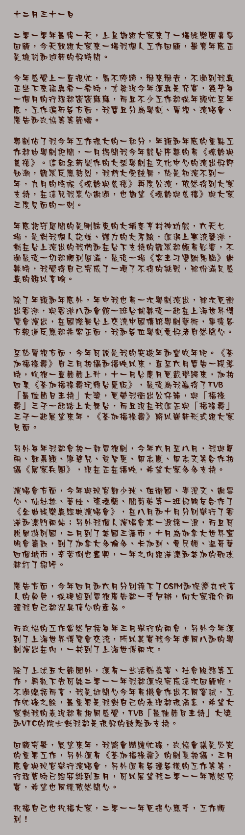 十二月三十一日

二零一零年最後一天，上星期跟大家來了一場娛樂圈喜事回顧，今天就跟大家來一場我個人工作回顧，畢竟年底正是檢討和迎新的好時間。

今年感覺上一直很忙，馬不停蹄，飛來飛去，不過到我真正坐下來認真看一看時，才發現今年還真是充實，幾乎每一個月的行程都密密麻麻，而且不少工作都從年頭忙至年底，工作遍佈各方面，我暫且分為粵劇、電視、演唱會、廣告和政協等等範疇。

粵劇佔了我今年工作很大的一部分，年頭和年底的重點工作都由粵劇把關，一月揭開我今年戲台序幕的有《德齡與慈禧》。這部全新製作的大型粵劇在文化中心的演出好評如潮，觀眾反應熱烈，我們大受鼓舞，於是初演不到一年，九月的時候《德齡與慈禧》再度公演，依然得到大家支持，在這兒我衷心謝過，也期望《德齡與慈禧》與大家三度見面的一刻。

年底把守尾關的是剛結束的大埔泰亨村神功戲，六天七場，是對我個人記性、體力的大考驗，還遇上寒流襲港，對在台上演出的我們和在台下支持的觀眾都頗有影響，不過最後一切都順利圓滿，最後一場《宮主刁蠻駙馬驕》謝幕時，我覺得自己完成了一項了不得的挑戰，那份滿足感真的難以言喻。

除了年頭和年底外，年中我也有一次粵劇演出，那次更衝出香港，與香港八和會館一班台前幕後一起在上海世界博覽會演出，在國際舞台上交流中國傳統粵劇藝術，事後各方報道反應都非常正面，我和各位粵劇愛好者自然開心。

至於電視方面，今年可說是我的突破年和豐收年吧。《荃加福祿壽》自三月拍攝和播映以來，直至六月暫告一段落時，收視一直節節上升，十一月台慶月更載譽歸來，加拍四集《荃加福祿壽玩轉台慶版》，最後為我贏得了TVB「最佳節目主持」大獎，更帶我衝出公仔箱，與「福祿壽」三子一起踏上大舞台，而且現在我還正與「福祿壽」三子一起展望來年，《荃加福祿壽》將以嶄新形式跟大家見面。

另外每年我都會拍一部電視劇，今年六月至八月，我與夏雨、鄭嘉穎、廖碧兒、黃智雯、周志康、周志文等合作拍攝《居家兵團》，現在正在播映，希望大家多多支持。

演唱會方面，今年與秋官鄭少秋、伍衛國、麥潔文、謝雪心、仙杜拉、華娃、張德蘭、關菊英等一班好朋友合作了《金曲娛樂真經典演唱會》，在八月和十月分別舉行了香港和澳門兩站；另外我個人演唱會亦一浪接一浪，而且可說周遊列國，二月到了美國三藩市，十月為加拿大世界宣明會籌款，到了加拿大多倫多、卡加利、愛民頓、溫哥華四個城市，辛苦倒也盡興，一年之內跟港澳和美加的歌迷都打了招呼。

廣告方面，今年四月和六月分別接下了OSIM和保濟丸代言人的角色，從硬照到電視廣告都一手包辦，向大家推介兩種我自己都深具信心的產品。

而政協的工作當然包括每年三月舉行的兩會，另外今年還到了上海世界博覽會交流，所以其實我今年連同八和的粵劇演出在內，一共到了上海世博兩次。

除了上述五大範圍外，還有一些活動嘉賓、社會服務等工作，再數下去可能二零一一年我都還沒完成這次回顧呢，不過總括而言，我是挺開心今年有機會作出不同嘗試，工作忙碌之餘，最重要是我對自己的表現都很滿意，希望大家對我的表現都有相同感覺，TVB「最佳節目主持」大獎和VTC的院士對我都是很好的鼓勵和支持。

回顧完畢，展望來年，我將會繼續忙碌，政協會議是必定的重要工作，另外還有《荃加福祿壽》的劇集拍攝，三月底會與秋官舉行演唱會，另外還有各種各樣的工作等等，行程暫時已經安排到五月，可以展望我二零一一年依然充實，希望也同樣依然開心。

祝福自己也祝福大家，二零一一年更得心應手，工作順利！