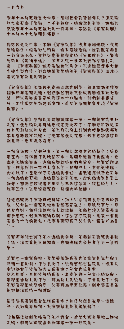 一月九日

去年十二月底發生大件事，聖誕節看到聖誕老人？還是除夕之後天降「鳥雨」？千奇百怪，的確都是奇聞，但對我來說去年十二月底最大的一件事情，當然是《居家兵團》十二月二十七日開始播出。

雖然說是大件事，不過《居家兵團》沒有連場爆破，沒有驚險動作，沒有勾心鬥角，沒有懸疑陰謀，說到底不過是一部家庭小品，緊接台慶華麗爆笑的《公主嫁到》、緊張兇險的《義海豪情》，還有之後一連串大動作警匪片之後，《居家兵團》似乎有點相形失色，不過經歷連串大槍大炮大製作後，我想觀眾需要的正是《居家兵團》這種小品式寫實劇集的調劑。

《居家兵團》不能說是高潮迭起的劇集，而且檔期正值聖誕和新年長假之間，我們和公司本來對收視都沒有太大期望，所以當知道最高收視達二十八點時，我們都喜出望外，之後當然更加把勁宣傳，希望更多朋友會支持《居家兵團》。

《居家兵團》整個故事都圍繞諸葛一家，一個尋常的五口之家，發生的故事可能也沒甚麼大不了，不過也許就是這些日常都可以在身邊，甚至自己身上找到的瑣事和煩惱更容易引起觀眾共鳴，也更容易發人深思，我自己拍攝這部劇集時，也有很多得著。

一個家庭裡，父母子女，每一個人都有自己的角色：爸爸要工作，陪伴孩子的時間不多，有機會跟孩子相處時，也總是不願唱黑臉，吃喝玩樂都由他們來肩負，只要功課溫習，就落到另一位丑人身上了，那個丑人，自然是媽媽。相夫教子，歷來似乎是媽媽的責任，眠乾睡濕似乎也是每一個媽媽的天職，媽媽歷來都是苦差，現代媽媽更是苦上加苦，因為已經沒有男主外女主內這回事，現在的女人，既要工作，又要照顧家庭，可謂內外兼顧。

爸爸媽媽為了家裡奔波勞碌，加上中國傳統長幼慈孝的觀念，父母在一個家的地位自然高高在上，要教兒育女，要以身作則，相信這點很多人都認同，不過在投入黎嘉嘉這個角色後，我漸漸便明白到，這些望子成龍、養兒一百歲長憂九十九的觀念，很容易便變成了父母的一種自以為是了。

其實近年我也演了不少媽媽的角色，不過都是誇張的喜劇人物，這次算是反璞歸真，也對媽媽的角色有了另一番體會。

其實在一個家庭裡，需要學習和成長的又何只是兒女呢？時間一直向前，子女長大了，父母當然也在成長，沒有人會因為當了父母而停止成長吧？子女的成長當
然不用說，至於父母的成長，其實更難。子女小的時候，要學著由別人的子女，轉為別人的父母；子女長大了，好不容易學著收緊的手，又要轉為學著放鬆，劇中黎嘉嘉正是經歷這樣的一個階段。

最後黎嘉嘉到底會怎樣成長呢？在這兒還是先賣一個關子，欲知後事如何，大家就留意劇集發展好了。

我拍攝這部劇集時有了不少體會，希望大家在電視上細味之時，都可以與黎嘉嘉和諸葛一家一起成長。