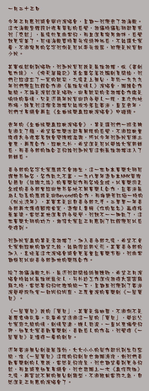 一月二十三日

今年三月底我將會舉行演唱會，星期一我便去了拍海報。這次海報整體設計很有電影的感覺，拍攝時攝影師都要求我「交戲」，最後效果非常好，而且還有俊男相伴，感覺就更完美了。可惜海報暫時要先保持神祕感，不能讓大家看，不過俊男的名字我倒是可以率先披露，那便是秋官鄭少秋。

其實從戲劇到唱歌，我和秋官可說是最佳拍檔，從《書劍恩仇錄》、《倚天屠龍記》等金庸名著改編劇集開始，我們已經建立了一定的默契，之後走上舞台，早於一九九九年我們便在紅館合作過《最佳友情人》演唱會，繼續合作無間。不論是演戲還是唱歌，與有默契的老拍檔合作總是愉快的事情，只是近幾年秋官與許多藝人一樣，主攻內地市場，結果我這個老拍檔只能被冷落在香港，直至去年，我們才有機會再在《金曲娛樂真經典演唱會》中碰頭。

去年的《金曲娛樂真經典演唱會》，算是讓我們一班老朋友過足了癮，希望各位樂迷都有同樣的感覺，不過經典重複得太多很容易就會變陳腔濫調，所以今年我和秋官捲土重來，再度合作，經典之外，希望還是可以帶給大家新鮮感，而喜多郎的組合正好給我和秋官這對最佳拍檔注入了新鮮感。

喜多郎的名字大家應該不會陌生，這一位日本音樂大師可謂世界知名，名作數之不盡，一九八零年憑日本NHK電視台節目《絲綢之路》的音樂製作而名噪全球。以音樂遊走全球的喜多郎曾經與世界各地不同音樂人合作，在香港最為人熟悉的應該是與Beyond的合作，而梅艷芳紅極一時的《似水流年》，其實亦是出自喜多郎之手。二零零一年喜多郎再次獲得國際肯定，憑個人專輯《你的思念》贏得格萊美獎。當然其他還有許多榮譽，我就不一一細數了，這位音樂大師的功力，相信大家在三月底到了紅館便可以感受得到。

我和秋官真的算是老拍檔了，加入喜多郎之後，希望不負大家對經典的期望之餘，能夠擦出新火花。其實喜多郎的加入，意味著這次演唱會將會更著重在音樂方面，我非常期待可以與喜多郎和他的樂隊合作。

除了拍攝海報之外，最近我都開始排舞練歌，希望三月演唱會時能以最佳狀態示人，另外趁工作還沒拍得太密密麻麻之時，當然要好好忙裡偷閒一下，星期五我便到了香港演藝學院欣賞一部叫好叫座、三度重演的音樂劇《一屋寶貝》。

《一屋寶貝》說的「寶貝」，其實是指幽靈，不過倒不是甚麼恐怖故事。故事希望透過這一屋的「寶貝」，帶出父女家庭之間的情，劇情緊湊，賺人熱淚，一直以來備受好評，如果大家喜歡音樂劇，喜歡感人的作品，我覺得《一屋寶貝》是值得一看的劇目。

近年香港舞台劇發展篷勃，大大小小的製作都找到生存空間，像《一屋寶貝》這樣的好劇目也相繼湧現，對我們喜歡音樂劇的人來說，當然是好現象，我也期望看到更多好戲，而且將來如果有機會，我也想繼上一次《真係阿姐》之後，再嘗試不同的舞台劇類型，不過眼前當務之急，自然還是三月底的演唱會了。