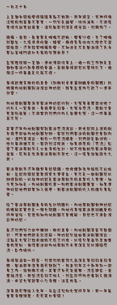 一月三十日

上星期日開始覺得隱隱有點不對勁，新年將至，求神拜佛這樣的倒霉事不要來，一切只是錯覺，快快消失，不過後來情況越來越嚴重，逼於無奈我還是得承認，我病倒了。

頭痛、發熱，最重要是喉嚨不舒服，聲音沙啞，見了喉嚨科醫生，之後乖乖吃藥、睡覺，病得昏昏沉沉之際也不禁開始想，近年經常喉痛失聲，不知道是不是因為接了太多要扯著嗓門破口大罵的兇狠角色？

在家裡閉關一星期，連微博都沒有上，唯一的工作就是星期四香港八和會館的會議。萬般事情都可以暫時放下，唯獨這一件事真是放鬆不得。

事情起源某鄉村的主會（即鄉村負責籌辦醮會的團體）欲聘請內地劇團到港演出神功戲，結果在業內引起了一連串迴響。

內地粵劇團要進軍香港神功戲行列，大家有甚麼想法呢？行外人一定會說，有競爭是好事，大家多交流，粵劇才會更蓬勃發展；不過容許我們行內人告訴大家，這一件事萬萬不可。

其實近年內地劇團常到香港交流演出，新光戲院上演的劇目幾乎都由內地劇團包辦，當然我們香港的劇團也會到內地、澳門等演出，對於一切交流機會，我們都是歡迎的，但凡事過猶不及。容許我這樣說，如果過度的「交流」影響了香港粵劇界人士本身的生計，那不但無助於香港粵劇發展，反而是促進香港粵劇界死亡，這一後果絕無誇大之說。

香港粵劇界近年雖常有戲開鑼，但規模和氣勢始終不比從前，在戲院開戲需要投資大筆資金，更不是一般劇團可以辦得到的。以往神功戲是香港粵劇界的主要收入來源，如今更加如是。內地劇團收費一向較香港劇團廉宜，如果連神功戲他們都要加入競爭，對香港劇團的收入的確大有影響。

除了香港粵劇團本身的生計問題外，內地粵劇團對神功戲的瞭解其實也是一個大問題。內地沒有像香港節誕醮會的拜神習俗，可想而知內地劇團不會瞭解、自然也不適合演出神功戲。

最近我們努力與中聯辦、鄉村主會、內地劇團等各方面商討，所幸他們都表示諒解。神功戲只能由香港劇團演出，這點是大家已經共識的不成文行規，以後只要基於互相尊重的原則，相信香港與內地粵劇界未來還是可以積極交流，合作愉快。

事情圓滿告一段落，我想我的當務之急還是要好好養好身體，因為新年還有幾天就到了，而且我年三十和年初一都有工作，絕對病不得。其實近日天氣嚴寒，流感肆虐，甚麼豬流感、新型流感好不嚇人，我在診所內也看到人頭湧湧，希望大家都要小心身體，注意休息。

還有幾天便踏入兔年，先在這兒向大家拜早年，新一年最重要身體健康，天天笑口常開！