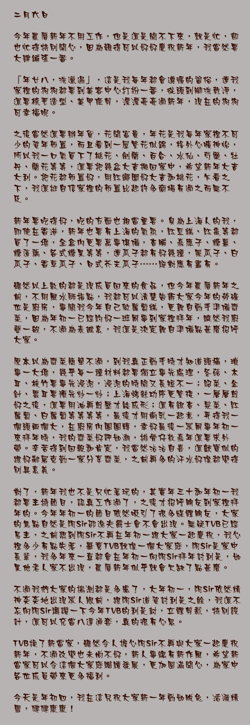 二月六日

今年農曆新年不用工作，但是還是閒不下來，就是忙，卻也忙得特別開心，因為難得可以好好慶祝新年，我當然要大肆鋪張一番。

「年廿八，洗邋遢」，這是我每年都會遵循的習俗，連我家裡的狗狗都要到美容中心打扮一番，從頭到腳洗乾淨，還要梳毛造型、美甲修剪，漂漂亮亮過新年，現在的狗狗可幸福呢。

之後當然還要辦年貨，花開富貴，年花是我每年家裡不可少的賀年佈置，而且看到一屋繁花似錦，格外心曠神怡，所以我一口氣買下了桃花、劍蘭、百合、水仙、芍藥、牡丹、蘭花等等，還要把幾盆大吉搬回家中，希望新年大吉大利。把花都佈置好，用紅繩圍好大吉和桃花，乍看之下，我還挺自信家裡的佈置比起許多商場有過之而無不及。

新年要吃得好，吃的方面也相當重要。身為上海人的我，即使在香港，新年也要有上海的氣氛，紅豆糕、紅棗等都買了一堆，全盒內更要萬事俱備，杏脯、嘉應子、糖薑、糖蓮藕、各式糖果等等，連瓜子都有好幾種，黑瓜子、白瓜子、香草瓜子、日式芥末瓜子……絕對應有盡有。

雖然以上數的都是現成買回來的食品，但今年農曆新年之前，不用風水師指點，我都可以清楚告訴大家今年的勞碌位是廚房，事關我今年自己做蘿蔔糕，更親自動手準備齋菜，因為年初一已經約好一班同事到家裡拜年，縱然我廚藝一般，不過為表誠意，我還是決定親自準備點甚麼招呼大家。

原本以為齋菜簡單不過，到我真正動手時才知道頭痛，瑣事一大堆，幾乎每一種材料都要獨立事先處理，冬菇、木耳、枝竹要事先浸泡，浸泡的時間又長短不一；紹菜、金針、雲耳要預先炒一炒；上海烤麩功序更繁複，一層層煎好之後，還要用油再煎壓才能成形；還有銀杏、髮菜、紅蘿蔔、白蘿蔔等等等等，最後才用南乳一起煮，弄得我一個頭兩個大，在廚房內團團轉，幸好最後一眾同事年初一來拜年時，我的齋菜好評如潮，排骨仔敖嘉年還要求外帶。辛苦得到回報和肯定，我當然沾沾自喜，還獻寶似的跟好鄰居克勤一家分享齋菜，之前再多的汗水好像都變得別具意義。

對了，新年我也不是只忙著玩的，其實年三十和年初一我都要主持節目，認真工作過了，之後才招呼朋友到家裡拜年的。今年年初一的節目依然吸引了很多媒體朋友，大家的焦點自然是阿Sir邵逸夫爵士會不會出現。無疑TVB已經易主，之前想到阿Sir不再在年初一跟大家一起慶祝，我心裡多少有點失落，畢竟TVB就像一個大家庭，阿Sir是家中長輩，我多年來一直都會在年初一向阿Sir拜年討利是，如果他老人家不出現，農曆新年似乎就會欠缺了點甚麼。

不過我們大家的揣測都是多慮了，大年初一，阿Sir依然精神奕奕地出現眾人眼前，跟阿Sir道賀討利是之餘，我還不忘向阿Sir稱讚一下今年TVB的利是封，立體剪裁，特別設計，還可以充當八達通套，真的很有心思。

TVB換了新當家，雖然令人擔心阿Sir不再與大家一起慶祝新年，不過改變也未尚不好，新人事總有新作風，希望新當家可以令這個大家庭繼續發展，更加圓滿開心，為家中各位成員帶來更多福利。

今天是年初四，我在這兒祝大家新一年動如脫兔，活潑精靈，健健康康！