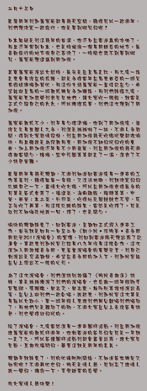 二月十三日

農曆新年我和羅家英都有幾天空閒，難得可以一起過年，我們便決定一起旅行，但是要到哪兒好呢？

日本無疑是我這幾年的首選，但近日在香港真的冷怕了，而且近年常到日本，也是時候換一個有新鮮感的地方。最喜歡旅行的地方被自己否決了，一時間也想不到要到哪兒，羅家英便建議到新加坡。

其實羅家英演出大戲時，最先是在星馬走紅，而之後一路走來會有現在的成績，都是多得當年在馬來西亞的一班兄弟姊妹捧場和幫忙，而這份支持羅家英一直惦記在心，希望能與星馬的一班親戚朋友多加聯絡，而我們結婚之後，羅家英更加想帶我去見見他們，請大家吃一頓飯，就當是正式介紹自己的太太，所以順理成章，我們這次便到了新加坡。

羅家英親戚不少，我早有心理準備，但到了新加坡後，發現足足有五圍人之多，我還是稍稍嚇了一跳，不過人多熱鬧，得到大家熱情招待，我在新加坡幾天吃喝玩樂都很愉快，而且雖說是為探親而來，新加坡不缺好玩好吃的東西，加上新加坡近年有不少新發展，我在新加坡的幾天過得相當開心，賭場、空中花園等等都走了一遍，還去了不少特色餐廳。

農曆新年有幾天假期，不過我知道回香港後有一連串的工作等著我，難得無事一身輕，又遠逃他鄉，我就決定好好放縱自己一下，盡情大吃大喝，所以在新加坡去得最多的可算是各式食店了。福建菜、海南雞飯、榴槤等等，中餐、西餐；本土菜、外邦菜，吃得肚皮圓鼓鼓也不管，反正先吃了再算，而這樣放縱的結果，當然是吃撐了。可是恕我不知悔改地說一句，撐了，也是開心。

愉快的假期結束了，回到香港，星期四正式投入連串工作，首先就是四月一日至二日《鄭少秋‧汪明荃‧喜多郎新紀元2011演唱會》的宣傳，我回到香港隔天便出席了記者會。算起來我和秋官已經有八九年沒有這樣合作，這次還加入新拍檔喜多郎，更著重演唱會的音樂元素，我自己對演出是充滿期待，希望在喜多郎的加入下，我和秋官能在台上擦出不一樣的火花。

為了這次演唱會，我們還特別拍攝了《明秋喜相逢》特輯，算是稍稍預演了我們的演唱會，也感謝一班年輕歌手官恩娜、張繼聰、周志文、周志康、林欣彤等擔任演出嘉賓，在台上與我們一起合唱。說起來，我和秋官這次算是有點以大欺小，要一班年輕人來跟我們同台獻唱我們唱熟了，而他們只是聽熟了的歌，不過大家在台上表現各有特色，我也覺得挺好玩的。

除了演唱會，之後當然還有一連串團拜活動。我在新加坡跟羅家英的親戚拜過年，但對香港的各界好友可是一早就一走了之，所以各種團拜活動我都會盡量出席，跟大家見見面，互相祝福問好，畢竟這就是新年的意義。

假期早就結束了，我的忙碌剛剛開始，不知道各位朋友又如何呢？不過再忙也好，明天是情人節，可別忘了跟情人說一聲好，擁抱一下，享受甜蜜的感覺。

祝大家情人節快樂！
