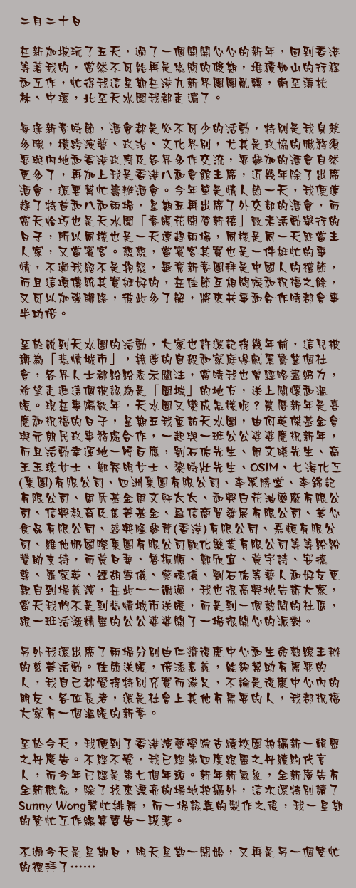 二月二十日

在新加坡玩了五天，過了一個開開心心的新年，回到香港等著我的，當然不可能再是悠閒的假期，堆積如山的行程和工作，忙得我這星期在港九新界團團亂轉，南至薄扶林、中環，北至天水圍我都走遍了。

每逢新春時節，酒會都是必不可少的活動，特別是我身兼多職，橫跨演藝、政治、文化界別，尤其是政協的職務須要與內地和香港政府及各界多作交流，要參加的酒會自然更多了，再加上我是香港八和會館主席，近幾年除了出席酒會，還要幫忙籌辦酒會。今年單是情人節一天，我便連趕了特首和八和兩場，星期五再出席了外交部的酒會，而當天恰巧也是天水圍「春暖花開賀新禧」敬老活動舉行的日子，所以同樣也是一天連趕兩場，同樣是同一天既當主人家，又當賓客。想想，當賓客其實也是一件挺忙的事情，不過我絕不是抱怨，畢竟新春團拜是中國人的禮節，而且這項傳統其實挺好的，在佳節互相問候和祝福之餘，又可以加強聯絡，彼此多了解，將來共事和合作時都會事半功倍。

至於說到天水圍的活動，大家也許還記得幾年前，這兒被稱為「悲情城市」，接連的自殺和家庭慘劇震驚整個社會，各界人士都紛紛表示關注，當時我也曾經略盡綿力，希望走進這個被認為是「圍城」的地方，送上關懷和溫暖。現在事隔數年，天水圍又變成怎樣呢？農曆新年是喜慶和祝福的日子，星期五我重訪天水圍，由何英傑基金會與元朗民政事務處合作，一起與一班公公婆婆慶祝新年，而且活動幸運地一呼百應，劉石佑先生、周文曦先生、高王玉琼女士、鄭秀明女士、黎時壯先生、OSIM、七海化工(集團)有限公司、四洲集團有限公司、李眾勝堂、李錦記有限公司、周氏基金周文軒太太、和興白花油藥廠有限公司、信興教育及慈善基金、盈信商貿發展有限公司、美心食品有限公司、盛興隆參茸(香港)有限公司、嘉頓有限公司、維他奶國際集團有限公司歐化藥業有限公司等等紛紛贊助支持，而黃日華、魯振順、鄭欣宜、黃宇詩、安德尊、羅家英、鍾胡雪儀、蔡德儀、劉石佑等藝人和好友更親自到場義演，在此一一謝過，我也很高興地告訴大家，當天我們不是到悲情城市送暖，而是到一個熱鬧的社區，跟一班活潑精靈的公公婆婆開了一場很開心的派對。

另外我還出席了兩場分別由仁濟復康中心和生命熱線主辦的慈善活動。佳節送暖，倍添意義，能夠幫助有需要的人，我自己都覺得特別充實而滿足，不論是復康中心內的朋友、各位長者，還是社會上其他有需要的人，我都祝福大家有一個溫暖的新春。

至於今天，我便到了香港演藝學院古蹟校園拍攝新一輯靈之丹廣告。不經不覺，我已經第四度跟靈之丹續約代言人，而今年已經是第七個年頭。新年新氣象，全新廣告有全新概念，除了找來漂亮的場地拍攝外，這次還特別請了Sunny Wong幫忙排舞，而一場認真的製作之後，我一星期的繁忙工作總算暫告一段落。

不過今天是星期日，明天星期一開始，又再是另一個繁忙的禮拜了……