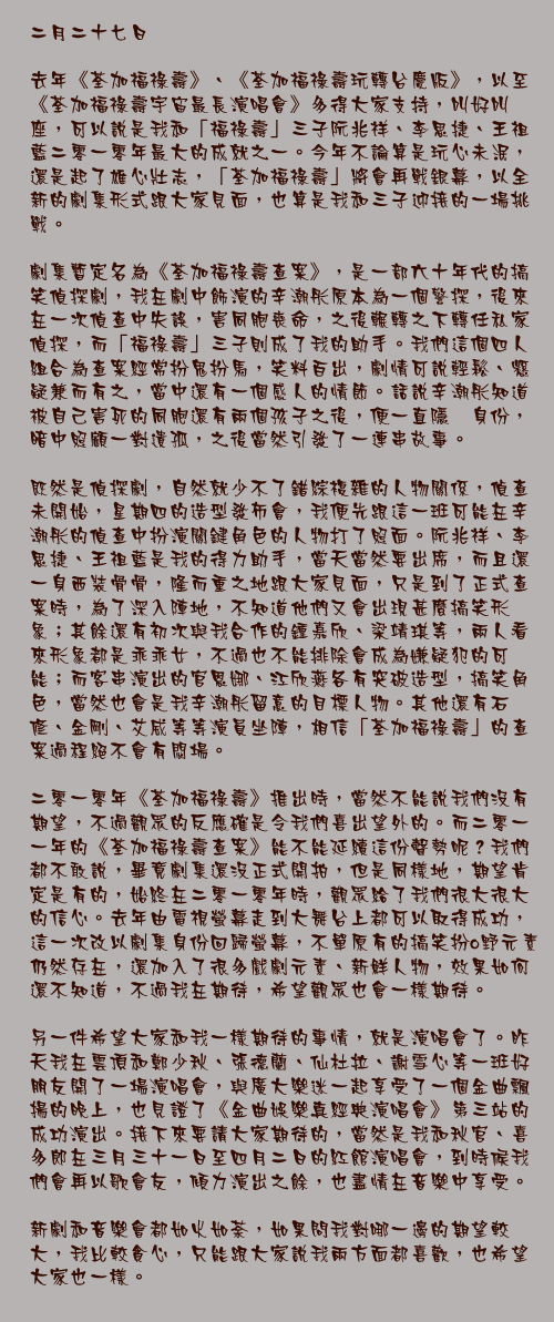 二月二十七日

去年《荃加福祿壽》、《荃加福祿壽玩轉台慶版》，以至《荃加福祿壽宇宙最長演唱會》多得大家支持，叫好叫座，可以說是我和「福祿壽」三子阮兆祥、李思捷、王祖藍二零一零年最大的成就之一。今年不論算是玩心未泯，還是起了雄心壯志，「荃加福祿壽」將會再戰銀幕，以全新的劇集形式跟大家見面，也算是我和三子迎接的一場挑戰。

劇集暫定名為《荃加福祿壽查案》，是一部六十年代的搞笑偵探劇，我在劇中飾演的辛潮彤原本為一個警探，後來在一次偵查中失誤，害同胞喪命，之後輾轉之下轉任私家偵探，而「福祿壽」三子則成了我的助手。我們這個四人組合為查案經常扮鬼扮馬，笑料百出，劇情可說輕鬆、懸疑兼而有之，當中還有一個感人的情節。話說辛潮彤知道被自己害死的同胞還有兩個孩子之後，便一直隱暪身份，暗中照顧一對遺孤，之後當然引發了一連串故事。

既然是偵探劇，自然就少不了錯綜複雜的人物關係，偵查未開始，星期四的造型發佈會，我便先跟這一班可能在辛潮彤的偵查中扮演關鍵角色的人物打了照面。阮兆祥、李思捷、王祖藍是我的得力助手，當天當然要出席，而且還一身西裝骨骨，隆而重之地跟大家見面，只是到了正式查案時，為了深入陣地，不知道他們又會出現甚麼搞笑形象；其餘還有初次與我合作的鍾嘉欣、梁靖琪等，兩人看來形象都是乖乖女，不過也不能排除會成為嫌疑犯的可能；而客串演出的官恩娜、江欣燕各有突破造型，搞笑角色，當然也會是我辛潮彤留意的目標人物。其他還有石修、金剛、艾威等等演員坐陣，相信「荃加福祿壽」的查案過程絕不會有悶場。

二零一零年《荃加福祿壽》推出時，當然不能說我們沒有期望，不過觀眾的反應確是令我們喜出望外的。而二零一一年的《荃加福祿壽查案》能不能延續這份聲勢呢？我們都不敢說，畢竟劇集還沒正式開拍，但是同樣地，期望肯定是有的，始終在二零一零年時，觀眾給了我們很大很大的信心。去年由電視螢幕走到大舞台上都可以取得成功，這一次改以劇集身份回歸螢幕，不單原有的搞笑扮o野元素仍然存在，還加入了很多戲劇元素、新鮮人物，效果如何還不知道，不過我在期待，希望觀眾也會一樣期待。

另一件希望大家和我一樣期待的事情，就是演唱會了。昨天我在雲頂和鄭少秋、張德蘭、仙杜拉、謝雪心等一班好朋友開了一場演唱會，與廣大樂迷一起享受了一個金曲飄揚的晚上，也見證了《金曲娛樂真經典演唱會》第三站的成功演出。接下來要請大家期待的，當然是我和秋官、喜多郎在三月三十一日至四月二日的紅館演唱會，到時候我們會再以歌會友，傾力演出之餘，也盡情在音樂中享受。

新劇和音樂會都如火如荼，如果問我對哪一邊的期望較大，我比較貪心，只能跟大家說我兩方面都喜歡，也希望大家也一樣。