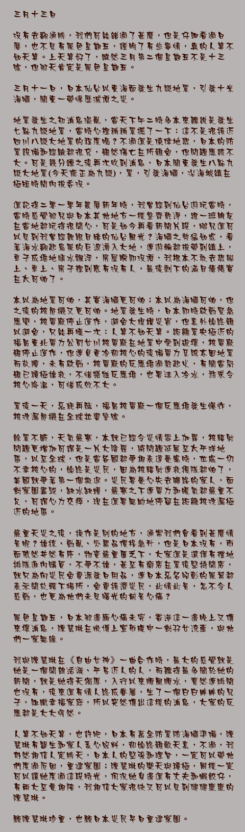 三月十三日

沒有去翻通勝，我們可能錯過了甚麼，但是仔細看過日曆，也不見有黑色星期五，證明了有些事情，真的人算不如天算。上天算好了，縱然三月第二個星期五不是十三號，但那天肯定是黑色星期五。

三月十一日，日本仙台以東海面發生九級地震，引發十米海嘯，關東一帶慘歷滅頂之災。

地震發生之初消息混亂，當天下午二時多本來聽說是發生七點九級地震，當時心裡稍稍震撼了一下：這不是很接近四川八級大地震的程度嗎？不過還是僥倖地想，日本的防震設備和經驗都很充，雖然傷亡在所難免，但問題應該不大。可是幾分鐘之後再次收到消息，日本關東發生八點九級大地震(今天修正為九級)，震，引發海嘯，沿海城鎮在極短時間內被吞沒。

還記得二零一零年農曆新年時，我曾經到仙台遊玩當時，當時感覺那兒與日本其他地方一樣整齊乾淨，跟一班朋友在當地都玩得很開心，可是如今再看新聞片段，哪兒還可以見到我曾經親眼目睹的仙台風光？海嘯之勢猛如虎，看著海水翻起烏黑的巨浪湧入大地，連遊輪都被帶到鎮上，車子成堆地隨水飄浮，房屋瞬即沒頂，我根本不敢去想船上、車上、房子裡到底有沒有人，最後剩下的滿目瘡痍實在太可怕了。

本以為地震可怕，其實海嘯更可怕；本以為海嘯可怕，但之後的核危機又更可怕。地震發生時，日本即時啟動緊急應變，核電廠停止運作，避免大規模災害，但意外始終難以避免，只能再嘆一次：人算不如天算。距離震央極近的福島東北電力公司女川核電廠在地震中受到破壞，核電廠雖停止運作，但連負責冷卻核心的後備電力系統亦因地震而故障，未有啟動，核電廠的反應堆過熱起火，有關當局雖已積極搶救，不惜犧牲反應堆，也要注入冷水，務求令核心降溫，可惜成效不大。

震後一天，惡耗再臨，福島核電廠一個反應堆發生爆炸，核洩漏危機在全球拉響警號。

餘震不斷，天氣嚴寒，本就已經令災情雪上加霜，核輻射問題更增加可謂是一片大陰霾，將問題延展至太平洋地區，以至全球，但是當各國都爭相表達憂慮時，位處一切不幸核心的，始終是災民，因為核輻射連救援隊都怕了，美國就爭著第一個撤退。災民要憂心失去聯絡的家人，面對家園盡毁，缺水缺糧，嚴寒之下連電力和暖氣都嚴重不足，可謂心力交瘁，現在還要無助地停留在距離核洩漏極近的地區。

嚴重天災之後，換作是別的地方，通常我們會看到甚麼情景呢？搶掠、動亂、必需品價格急升，但是日本沒有，市面依然井然有序，物資嚴重匱乏下，大家還是選擇有禮地排隊進內購買，不爭不搶，甚至有商店在震後堅持開店，就只為向災民免費派發日用品，連日本惡名昭彰的黑幫都表示開放轄下場所，免費接濟災民，此情此景，怎不令人感動，也更為他們未見曙光的前景心痛？

黑色星期五，日本那邊廂心痛未完，香港這一邊晚上又傳來壞消息，陳慧琳在微博上宣佈腹中一對孖女流產，與他們一家無緣。

我與陳慧琳在《自由女神》一曲合作時，最大的感覺就是她是一個開朗活潑、平易近人的人，而聽得最多關於她的新聞，就是她得天獨厚，入行以來順風順水，竟然連緋聞也沒有，後來還有情人終成眷屬，生了一個白白胖胖的兒子，組織幸福家庭，所以突然傳出這樣的消息，大家的反應都是大大愕然。

人算不如天算，也許吧，日本有萬全防震防海嘯準備，陳慧琳有醫生和家人悉心照料，卻始終難敵天意，不過，我仍然相信人定勝天，日本人的堅強和理智，一定可以帶他們度過厄困，重建家園；陳慧琳的樂天與積極，同樣一定可以讓她度過這段時光，何況她身邊還有丈夫和蝦餃仔，有兩大至愛相陪，我相信大家很快又可以見到健健康康的陳慧琳。

願陳慧琳珍重，也願日本災民早日重建家園。