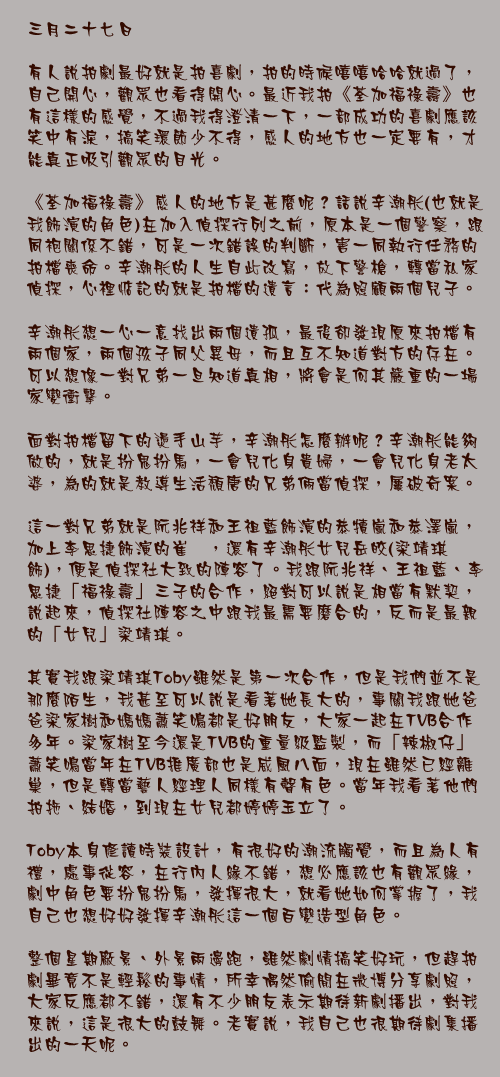 三月二十七日

有人說拍劇最好就是拍喜劇，拍的時候嘻嘻哈哈就過了，自己開心，觀眾也看得開心。最近我拍《荃加福祿壽》也有這樣的感覺，不過我得澄清一下，一部成功的喜劇應該笑中有淚，搞笑環節少不得，感人的地方也一定要有，才能真正吸引觀眾的目光。

《荃加福祿壽》感人的地方是甚麼呢？話說辛潮彤(也就是我飾演的角色)在加入偵探行列之前，原本是一個警察，跟同袍關係不錯，可是一次錯誤的判斷，害一同執行任務的拍檔喪命。辛潮彤的人生自此改寫，放下警槍，轉當私家偵探，心裡惦記的就是拍檔的遺言：代為照顧兩個兒子。

辛潮彤想一心一意找出兩個遺孤，最後卻發現原來拍檔有兩個家，兩個孩子同父異母，而且互不知道對方的存在。可以想像一對兄弟一旦知道真相，將會是何其嚴重的一場家變衝擊。

面對拍檔留下的燙手山芋，辛潮彤怎麼辦呢？辛潮彤能夠做的，就是扮鬼扮馬，一會兒化身貴婦，一會兒化身老太婆，為的就是教導生活頹唐的兄弟倆當偵探，屢破奇案。

這一對兄弟就是阮兆祥和王祖藍飾演的恭犢嵐和恭澤嵐，加上李思捷飾演的崔湑，還有辛潮彤女兒岳皎(梁靖琪飾)，便是偵探社大致的陣容了。我跟阮兆祥、王祖藍、李思捷「福祿壽」三子的合作，絕對可以說是相當有默契，說起來，偵探社陣容之中跟我最需要磨合的，反而是最親的「女兒」梁靖琪。

其實我跟梁靖琪Toby雖然是第一次合作，但是我們並不是那麼陌生，我甚至可以說是看著她長大的，事關我跟她爸爸梁家樹和媽媽蕭笑鳴都是好朋友，大家一起在TVB合作多年。梁家樹至今還是TVB的重量級監製，而「辣椒仔」蕭笑鳴當年在TVB推廣部也是威風八面，現在雖然已經離巢，但是轉當藝人經理人同樣有聲有色。當年我看著他們拍拖、結婚，到現在女兒都婷婷玉立了。

Toby本身修讀時裝設計，有很好的潮流觸覺，而且為人有禮，處事從容，在行內人緣不錯，想必應該也有觀眾緣，劇中角色要扮鬼扮馬，發揮很大，就看她如何掌握了，我自己也想好好發揮辛潮彤這一個百變造型角色。

整個星期廠景、外景兩邊跑，雖然劇情搞笑好玩，但趕拍劇畢竟不是輕鬆的事情，所幸偶然偷閒在微博分享劇照，大家反應都不錯，還有不少朋友表示期待新劇播出，對我來說，這是很大的鼓舞。老實說，我自己也很期待劇集播出的一天呢。