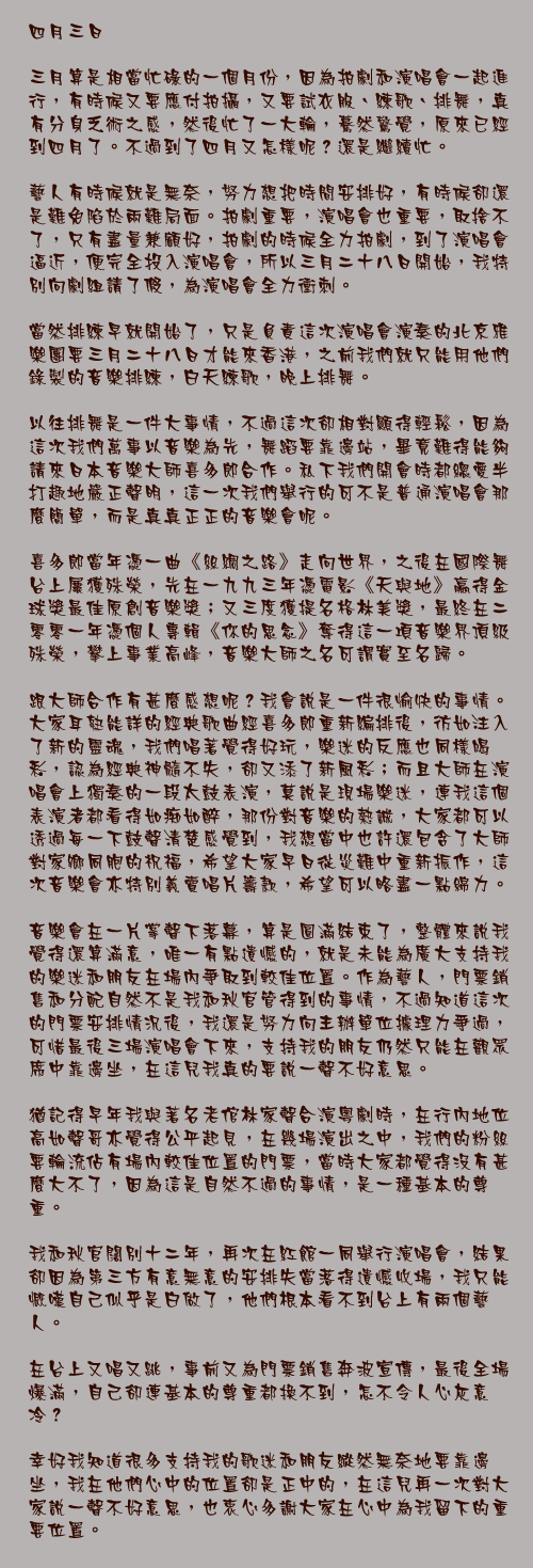 四月三日

三月算是相當忙碌的一個月份，因為拍劇和演唱會一起進行，有時候又要應付拍攝，又要試衣服、練歌、排舞，真有分身乏術之感，然後忙了一大輪，驀然驚覺，原來已經到四月了。不過到了四月又怎樣呢？還是繼續忙。

藝人有時候就是無奈，努力想把時間安排好，有時候卻還是難免陷於兩難局面。拍劇重要，演唱會也重要，取捨不了，只有盡量兼顧好，拍劇的時候全力拍劇，到了演唱會逼近，便完全投入演唱會，所以三月二十八日開始，我特別向劇組請了假，為演唱會全力衝刺。

當然排練早就開始了，只是負責這次演唱會演奏的北京雅樂團要三月二十八日才能來香港，之前我們就只能用他們錄製的音樂排練，白天練歌，晚上排舞。

以往排舞是一件大事情，不過這次卻相對顯得輕鬆，因為這次我們萬事以音樂為先，舞蹈要靠邊站，畢竟難得能夠請來日本音樂大師喜多郎合作。私下我們開會時都總愛半打趣地嚴正聲明，這一次我們舉行的可不是普通演唱會那麼簡單，而是真真正正的音樂會呢。

喜多郎當年憑一曲《絲綢之路》走向世界，之後在國際舞台上屢獲殊榮，先在一九九三年憑電影《天與地》贏得金球獎最佳原創音樂獎；又三度獲提名格林美獎，最終在二零零一年憑個人專輯《你的思念》奪得這一項音樂界頂級殊榮，攀上事業高峰，音樂大師之名可謂實至名歸。

跟大師合作有甚麼感想呢？我會說是一件很愉快的事情。大家耳熟能詳的經典歌曲經喜多郎重新編排後，彷如注入了新的靈魂，我們唱著覺得好玩，樂迷的反應也同樣喝彩，認為經典神髓不失，卻又添了新風彩；而且大師在演唱會上獨奏的一段太鼓表演，莫說是現場樂迷，連我這個表演者都看得如痴如醉，那份對音樂的熱誠，大家都可以透過每一下鼓聲清楚感覺到，我想當中也許還包含了大師對家鄉同胞的祝福，希望大家早日從災難中重新振作，這次音樂會亦特別義賣唱片籌款，希望可以略盡一點綿力。

音樂會在一片掌聲下落幕，算是圓滿結束了，整體來說我覺得還算滿意，唯一有點遺憾的，就是未能為廣大支持我的樂迷和朋友在場內爭取到較佳位置。作為藝人，門票銷售和分配自然不是我和秋官管得到的事情，不過知道這次的門票安排情況後，我還是努力向主辦單位據理力爭過，可惜最後三場演唱會下來，支持我的朋友仍然只能在觀眾席中靠邊坐，在這兒我真的要說一聲不好意思。

猶記得早年我與著名老倌林家聲合演粵劇時，在行內地位高如聲哥亦覺得公平起見，在幾場演出之中，我們的粉絲要輪流佔有場內較佳位置的門票，當時大家都覺得沒有甚麼大不了，因為這是自然不過的事情，是一種基本的尊重。

我和秋官闊別十二年，再次在紅館一同舉行演唱會，結果卻因為第三方有意無意的安排失當落得遺憾收場，我只能慨嘆自己似乎是白做了，他們根本看不到台上有兩個藝人。

在台上又唱又跳，事前又為門票銷售奔波宣傳，最後全場爆滿，自己卻連基本的尊重都換不到，怎不令人心灰意冷？

幸好我知道很多支持我的歌迷和朋友縱然無奈地要靠邊坐，我在他們心中的位置卻是正中的，在這兒再一次對大家說一聲不好意思，也衷心多謝大家在心中為我留下的重要位置。