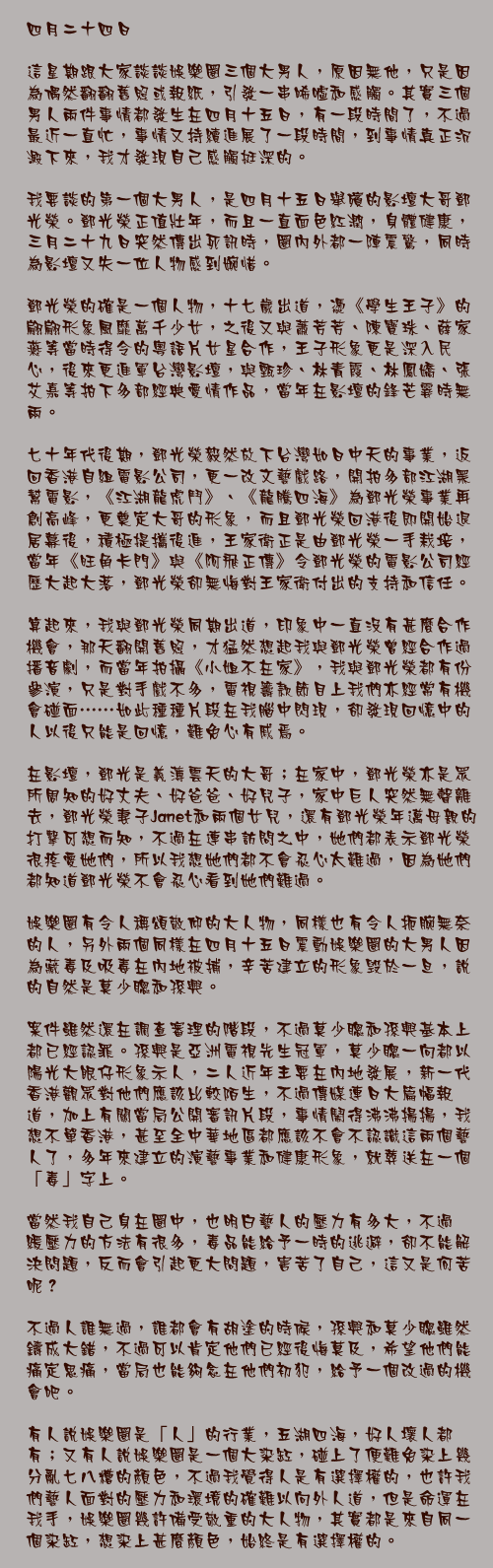 四月二十四日

這星期跟大家談談娛樂圈三個大男人，原因無他，只是因為偶然翻翻舊照或報紙，引發一串唏噓和感觸。其實三個男人兩件事情都發生在四月十五日，有一段時間了，不過最近一直忙，事情又持續進展了一段時間，到事情真正沉澱下來，我才發現自己感觸挺深的。

我要談的第一個大男人，是四月十五日舉殯的影壇大哥鄧光榮。鄧光榮正值壯年，而且一直面色紅潤，身體健康，三月二十九日突然傳出死訊時，圈內外都一陣震驚，同時為影壇又失一位人物感到婉惜。

鄧光榮的確是一個人物，十七歲出道，憑《學生王子》的翩翩形象風靡萬千少女，之後又與蕭芳芳、陳寶珠、薛家燕等當時得令的粵語片女星合作，王子形象更是深入民心，後來更進軍台灣影壇，與甄珍、林青霞、林鳳嬌、張艾嘉等拍下多部經典愛情作品，當年在影壇的鋒芒霎時無兩。

七十年代後期，鄧光榮毅然放下台灣如日中天的事業，返回香港自組電影公司，更一改文藝戲路，開拍多部江湖黑幫電影，《江湖龍虎鬥》、《龍騰四海》為鄧光榮事業再創高峰，更奠定大哥的形象，而且鄧光榮回港後即開始退居幕後，積極提攜後進，王家衛正是由鄧光榮一手栽培，當年《旺角卡門》與《阿飛正傳》令鄧光榮的電影公司經歷大起大落，鄧光榮卻無悔對王家衛付出的支持和信任。

算起來，我與鄧光榮同期出道，印象中一直沒有甚麼合作機會，那天翻開舊照，才猛然想起我與鄧光榮曾經合作過播音劇，而當年拍攝《小姐不在家》，我與鄧光榮都有份參演，只是對手戲不多，電視籌款節目上我們亦經常有機會碰面……如此種種片段在我腦中閃現，卻發現回憶中的人以後只能是回憶，難免心有戚焉。

在影壇，鄧光是義薄雲天的大哥；在家中，鄧光榮亦是眾所周知的好丈夫、好爸爸、好兒子，家中巨人突然無聲離去，鄧光榮妻子Janet和兩個女兒，還有鄧光榮年邁母親的打擊可想而知，不過在連串訪問之中，她們都表示鄧光榮很疼愛她們，所以我想她們都不會忍心太難過，因為她們都知道鄧光榮不會忍心看到她們難過。

娛樂圈有令人稱頌敬仰的大人物，同樣也有令人扼腕無奈的人，另外兩個同樣在四月十五日震動娛樂圈的大男人因為藏毒及吸毒在內地被捕，辛苦建立的形象毁於一旦，說的自然是莫少聰和孫興。

案件雖然還在調查審理的階段，不過莫少聰和孫興基本上都已經認罪。孫興是亞洲電視先生冠軍，莫少聰一向都以陽光大眼仔形象示人，二人近年主要在內地發展，新一代香港觀眾對他們應該比較陌生，不過傳媒連日大篇幅報道，加上有關當局公開審訊片段，事情鬧得沸沸揚揚，我想不單香港，甚至全中華地區都應該不會不認識這兩個藝人了，多年來建立的演藝事業和健康形象，就葬送在一個「毒」字上。

當然我自己身在圈中，也明白藝人的壓力有多大，不過紓緩壓力的方法有很多，毒品能給予一時的逃避，卻不能解決問題，反而會引起更大問題，害苦了自己，這又是何苦呢？

不過人誰無過，誰都會有胡塗的時候，孫興和莫少聰雖然鑄成大錯，不過可以肯定他們已經後悔莫及，希望他們能痛定思痛，當局也能夠念在他們初犯，給予一個改過的機會吧。

有人說娛樂圈是「人」的行業，五湖四海，好人壞人都有；又有人說娛樂圈是一個大染缸，碰上了便難免染上幾分亂七八糟的顏色，不過我覺得人是有選擇權的，也許我們藝人面對的壓力和環境的確難以向外人道，但是命運在我手，娛樂圈幾許備受敬重的大人物，其實都是來自同一個染缸，想染上甚麼顏色，始終是有選擇權的。