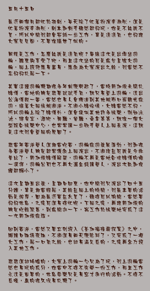 五月十五日

最近兩個月都忙於拍劇，每天除了忙著扮演辛潮彤，還是忙著扮演辛潮彤，劇本和對手雖然都好玩，但是不能說不累，所以中間我都會安排一些工作，算是透透氣，也好跟大家見見面，不要像隱世了似的。

同樣是工作，怎麼能說是透氣呢？事緣這次是出埠坐遊輪，聽來夠享受了吧，而且這次坐的可是處女星號大遊輪，船上設施應有盡有，應邀為大家演出之餘，我當然不忘好好放鬆一下。

其實這種遊輪假期很多年前便興起了，當時新加坡未開放賭博，當地的朋友想要試試手氣，就只有登上遊輪，遠出公海博殺一番，當然也有人會順道到其他城市口岸觀光旅遊，隨著大船挨城過港。不過小賭怡情，大賭當然不好，所以遊輪上除了賭博外，還會提供其他許多娛樂，例如泳池、健身室、酒吧、舞廳、餐廳、桑拿等等，就像一個大型綜合娛樂中心，也常常請一些歌手藝人上船表演，這就是這次我會登船的原因了。

想當年香港藝人還相當吃香，遊輪旅遊發展蓬勃，我和很多香港藝人朋友都常獲邀上船演出，不過現在可說是今非昔比了，新加坡賭博解禁，遊輪不再是當地合法賭博的唯一選擇，遊輪公司也不再大灑金錢請藝人，演出次數和規模都縮小了。

這次星期五出發，星期日回來，但中間我只演出了四十五分鐘，算是相當輕鬆，其餘在船上的時間，我最主要的活動是按摩，因為最近實在太累了，難得可以偷閒，當然要好好休息，之後可還有得忙呢。下船之後，再跟新加坡的朋友吃飯聚舊，到處閒逛一下，寓工作於娛樂地完成了這一次新加坡旅程。

回到香港，當然又要立刻投入《荃加福祿壽探案》之中，繼續日組接夜組，不過還有兩天便煞科了，又完成了一項大工作，鬆一口氣之餘，也挺有滿足感的，之後再全力投入其他工作。

想想還挺唏噓的，大家上遊輪一心只為了玩，我上遊輪當然也有玩的成分，但當中不得不夾帶一份工作，而且工作永遠是首要的，休息耍樂只是有空才進行的活動。不得不感嘆，真的很久沒有放假了。