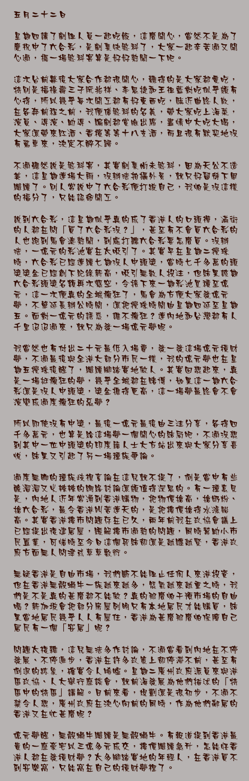 五月二十二日

星期四請了劇組人員一起吃飯，這麼開心，當然不是為了慶祝中了六合彩，是劇集快煞科了，大家一起辛苦過又開心過，擺一場煞科宴算是好好熱鬧一下吧。

這次台前幕後大家合作都很開心，難得的是大家都愛吃，特別是福祿壽三子阮兆祥、李思捷和王祖藍對吃似乎頗有心得，所以幾乎每次開工都有好東西吃，臨近曲終人散，在各奔前程之前，我便借煞科的名義，帶大家吃上海菜，演員、導演、助導、編劇都賞臉出席，盡情中大吃大喝，大家還帶來紅酒、香檳等等十八支酒，而且很有默契地沒有駕車來，決定不醉不歸。

不過雖然說是煞科宴，其實劇集尚未煞科，因為天公不造美，這星期連場大雨，沒辦法拍攝外景，就只好留待下周繼續了。別人常說中了六合彩便打跛自己，我怕是沒這樣的福分了，只能認命開工。

說到六合彩，這星期似乎真的成了香港人的口頭禪，滿街的人都在問「買了六合彩沒？」，甚至有不會買六合彩的人也跑到馬會湊熱鬧，到處打聽六合彩要怎麼買。沒辦法，一億元的彩池實在太吸引了。其實早在星期二攪珠時，六合彩已經連續七期沒人中頭獎，當時七千多萬的頭獎獎金已經創下紀錄新高，吸引無數人投注，但結果該期六合彩頭獎名額再次懸空，令接下來一期彩池累積至億元，這一次便真的全城瘋狂了，馬會為方便大家發億元夢，不單延長辦公時間，還把攪珠時間由星期四延至星期五。面對一億元的誘惑，誰不瘋狂？連內地和台灣都有人千里迢迢過來，就只為發一場億元夢呢。

我當然也有付出二十元最低入場費，發一發這場億元橫財夢，不過最後與全港大部分市民一樣，我的億元夢也在星期五攪珠後醒了，繼續腳踏實地做人。其實回想起來，真是一場挺瘋狂的夢，幾乎全城都在賭博，如果這一期六合彩還是沒人中頭獎，獎金推得更高，這一場夢最終會不會演變成過度瘋狂的惡夢？

所以即使沒有中獎，最後一億元最後由三注分享，各得四千多萬元，也算是給這場夢一個開心的結局吧，不過沒想到其中一位中頭獎的印度籍人士大方站出來與大家分享喜悅，結果又引起了另一場種族爭論。

過度無聊的種族歧視言論在這兒就不提了，倒是當中有些酸溜溜又火辣辣的網絡討論還頗值得深思的。有一種意見是，內地人近年常湧到香港購物，把物價搶高，搶奶粉、搶六合彩，最令香港叫苦連天的，是把樓價搶得水漲船高。其實香港樓市問題存在已久，兩年前我在政協會議上已經提出復建居屋，緩解樓市過熱的問題，同時幫助小市民置業，可惜時至今日這個死結卻還是越纏越緊，香港政府方面無人問津或草草敷衍。

無疑香港是自由市場，我們斷不能阻止任何人來港投資，但在香港無殼蝸牛一族越來越多，怨氣越來越重之時，我們是不是真的甚麼都不能做？真的那麼怕干預市場的自由嗎？新加坡會把部分房屋列明只有本地居民才能購買，結果當地居民幾乎人人有屋住，香港為甚麼那麼怕保障自己居民有一個「安居」呢？

問題太複雜，這兒無法多作討論，不過當看到內地在不停發展、不停進步，香港在許多政策上卻停滯不前，甚至有倒退的跡象，確實令人唏噓。星期二廣州政府派員來與港區政協、人大舉行座談會，就前海發展為他們描述的「特區中的特區」講解。目前來看，規劃還是很初步，不過不禁令人想，廣州政府在決心向前的同時，作為他們鄰居的香港又在忙甚麼呢？

億元夢醒，無殼蝸牛繼續是無殼蝸牛。有報道提到香港最貴的一座豪宅以三億多元成交，樓價繼續急升，怎能怪香港人都在發橫財夢？太多腳踏實地的年輕人，在香港買不到安樂窩，只能窩在自己的橫財夢裡了。