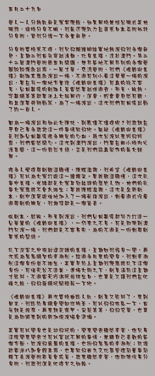 五月二十九日

藝人一人分飾數角是家常便飯，如果同時兼任公職或其他職務，隨時分身不暇，我最近便致力在尋求日本忍術祕技分身術，替我分擔一下多重角色。

分身術暫時求不得，我只好繼續腳踏實地飾演好我多個角色，星期二我首先穿越清朝，化身慈禧，遠赴澳門。第二十二屆澳門藝術節五月開鑼，世界各地不同界別的多個藝團紛紛獲邀出席，一展才華，交流藝術，我們《德齡與慈禧》劇組亦應邀演出一場，不過可別小看這單單一場的演出，要在另一個地方重現《德齡與慈禧》可真的殊不容易，台前幕後的劇組人員當然要越洋過去，佈景、服飾、字幕機等等都要送上大船同行，運費、貯倉費自然可觀，而且還要勞師動眾，為了一場演出，這次我們可前後出動了約一百人。

因為一場演出而如此大陣仗，到底值不值得呢？我想就在乎自己有多想把這一件事情做好吧。無疑《德齡與慈禧》是我和台前幕後很多朋友的心血，幾次公演以來叫好叫座，我們當然開心。這次到澳門演出，門票在兩小時內火速售罄，這一份熱烈支持，正是我們認真製作的最大鼓舞。

很多人覺得粵劇艱澀難懂、陳腔濫調，我希望《德齡與慈禧》可以為大家打破這一種框架。要說艱澀難懂，這次故事中慈禧、光緒都是大家耳熟能詳的歷史人物，他們的故事大家應該不會太陌生；要說陳腔濫調，這次是全新劇本，劇中還突破性地加入了一場英語演出，對看過或沒看過粵劇的朋友，我相信都是一個驚喜。

從劇本、戲服、佈景到演出，我們台前幕後都努力打造一台華麗的《德齡與慈禧》，一切來之不易，可是即使到澳門只演一場，我們都是不容有失，為的不過是一份對粵劇要求的堅持。

放下深宮之中被封建深鎖的慈禧，星期四我搖身一變，再次成為鬼馬機智的辛潮彤。經過多月來的變身，我對辛潮彤這個身份並不陌生，其實早於上星期我便應該放下這個身份，可惜天公不造美，連場大雨之下，劇集逼於這星期才煞科，不過當天巧遇阮兆祥生日，也算是又讓我們在忙碌之餘，好好藉機玩鬧輕鬆一下吧。

《德齡與慈禧》再次暫時曲終人散，劇集又煞科了，來到周末，我終於有機會變回汪明荃，可以好好休息一下，首先就是按摩，再來就是修甲、染髮等等，好好充電，也算是為即將來到的新加坡演唱會準備。

其實可以變身也是挺好玩的，變來變去雖然辛苦，但只有這樣變來變去才可以嘗試不同的事情，兼顧自己喜歡的各個方面，既演好嚴厲的慈禧，也扮好鬼馬的辛潮彤；既擔起香港八和會館主席，也要做好西九文化區管理局董事局轄下表演藝術委員會成員，想來雖然辛苦，但即使沒有分身術，我想我還是忙得甘之如飴。