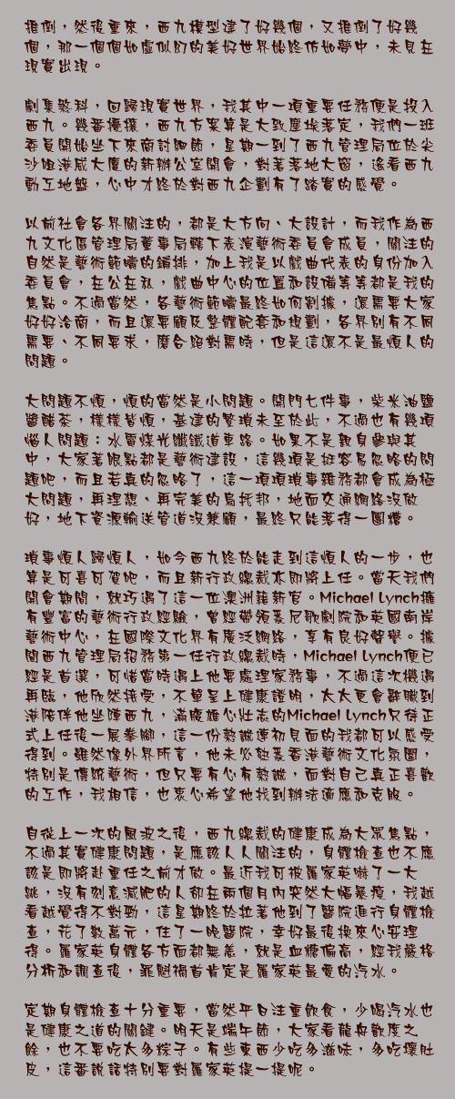 六月五日

推倒，然後重來，西九模型建了好幾個，又推倒了好幾個，那一個個如虛似幻的美好世界始終仿如夢中，未見在現實出現。

劇集煞科，回歸現實世界，我其中一項重要任務便是投入西九。幾番擾攘，西九方案算是大致塵埃落定，我們一班委員開始坐下來商討細節，星期一到了西九管理局位於尖沙咀港威大廈的新辦公室開會，對著落地大窗，遙看西九動工地盤，心中才終於對西九企劃有了踏實的感覺。

以前社會各界關注的，都是大方向、大設計，而我作為西九文化區管理局董事局轄下表演藝術委員會成員，關注的自然是藝術範疇的鋪排，加上我是以戲曲代表的身份加入委員會，在公在私，戲曲中心的位置和設備等等都是我的焦點。不過當然，各藝術範疇最終如何割據，還需要大家好好洽商，而且還要顧及整體配套和規劃，各界別有不同需要、不同要求，磨合絕對需時，但是這還不是最煩人的問題。

大問題不煩，煩的當然是小問題。開門七件事，柴米油鹽醬醋茶，樣樣皆煩，基建的繁瑣未至於此，不過也有幾項惱人問題：水電煤光纖鐵道車路。如果不是親身參與其中，大家著眼點都是藝術建設，這幾項是挺容易忽略的問題吧，而且若真的忽略了，這一項項瑣事雜務都會成為極大問題，再理想、再完美的烏托邦，地面交通網絡沒做好，地下資源輸送管道沒兼顧，最終只能落得一團糟。

瑣事煩人歸煩人，如今西九終於能走到這煩人的一步，也算是可喜可賀吧，而且新行政總裁亦即將上任。當天我們開會期間，就巧遇了這一位澳洲籍新官。Michael Lynch擁有豐富的藝術行政經驗，曾經帶領悉尼歌劇院和英國南岸藝術中心，在國際文化界有廣泛網絡，享有良好聲譽。據聞西九管理局招務第一任行政總裁時，Michael Lynch便已經是首選，可惜當時遇上他要處理家務事，不過這次機遇再臨，他欣然接受，不單呈上健康證明，太太更會辭職到港陪伴他坐陣西九，滿腹雄心壯志的Michael Lynch只待正式上任後一展拳腳，這一份熱誠連初見面的我都可以感受得到。雖然像外界所言，他未必熟悉香港藝術文化氛圍，特別是傳統藝術，但只要有心有熱誠，面對自己真正喜歡的工作，我相信，也衷心希望他找到辦法適應和克服。

自從上一次的風波之後，西九總裁的健康成為大眾焦點，不過其實健康問題，是應該人人關注的，身體檢查也不應該是即將赴重任之前才做。最近我可被羅家英嚇了一大跳，沒有刻意減肥的人卻在兩個月內突然大幅暴瘦，我越看越覺得不對勁，這星期終於拉著他到了醫院進行身體檢查，花了數萬元，住了一晚醫院，幸好最後換來心安理得。羅家英身體各方面都無恙，就是血糖偏高，經我嚴格分析和調查後，罪魁禍首肯定是羅家英最愛的汽水。

定期身體檢查十分重要，當然平日注重飲食，少喝汽水也是健康之道的關鍵。明天是端午節，大家看龍舟歡度之餘，也不要吃太多粽子。有些東西少吃多滋味，多吃壞肚皮，這番說話特別要對羅家英提一提呢。