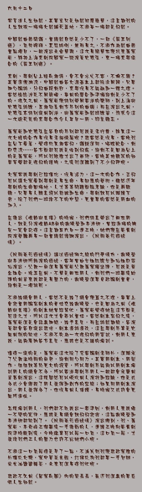 六月十二日

常言道人生如戲，其實豈只是如戲那麼簡單，這星期我的人生就被一場場大戲鋪天蓋地，不過每一場都是好戲。

中國戲曲節開鑼，重頭戲自然是少不了，一部《霸王別姬》，氣勢磅礡、哀怨緋惻，兼而有之，不過作為戲曲節重點項目，一般演出未免單調，這次有關單位便找來羅家英，夥拍上海京劇院國家一級演員史依弘，來一場京粵混合的《霸王別姬》。

京劇、粵劇台上短兵相接，會不會水火不容，不倫不類？其實追源溯流，中國戲曲各大派基本上都殊途同歸，只要細心編排，分好曲段對白，京粵沒有不能融和一體之理。當然始終涉及不同範疇，事前的磨合和準備絕對是少不了的。很久之前，羅家英便特別帶同香港的樂師，到上海與史依弘排練，互相熟悉對方界別的曲韻；而在演出之前，史依弘亦特別提前到港，與羅家英和戲班練習，務求令這一次破天荒的京粵合作令人耳目一新、印象難忘。

羅家英和史依弘在各自的界別都可說是老行尊，結果這一次大膽的合作有沒有老貓燒鬚呢？想當然是沒有，當晚我在台下看著，覺得效果相當好，鑼鼓運用、唱腔配合、對白交流……各方面都可說是恰到好處，絕對不是因為台上的是羅家英，所以我眼裡才出了西施，當晚其他觀眾的如雷掌聲都是很好的證明，之後我還聽到了不少好評呢。

大家常說粵劇已經僵化，沒有活力，這一次的合作，正好可以讓大家看到粵劇是有生命、有回應的藝術。雖然近年粵劇的生命因場地、人才等等問題面臨考驗，但是再艱難，只要有人願意投以熱誠和生命，粵劇就可以繼續下去，除了我們一班捨不下的中堅，更重要的當然是新血的加入。

在推出《德齡與慈禧》的時候，我們特意帶出了兩位新人，就是分演德齡AB角的謝曉瑩和李沛妍，曾經進場的朋友一定會記得。這星期五六日一連三晚，她們便在葵青劇院演藝廳再有一部重頭戲擔綱演出，《秋雨菱花姊妹情》。

《秋雨菱花姊妹情》講述姊妹倆之間的鬥爭情仇，謝曉瑩與李沛妍所飾演的姊妹，當年曾由女姐紅線女和仙姐白雪仙演出，父親一角還有羅家英父親羅家權坐陣，可說是黃金組合。珠玉在前，不單是兩位新人，對我們一班幕後助陣的前輩來說都是有壓力的，謝曉瑩還要負起編劇重責，絕對是一項挑戰。

不過給機會新人，當然不是給了機會便置之不理，事實上會把重新編寫劇本的責任交給謝曉瑩，也是因為之前《德齡與慈禧》的劇本她曾經幫忙，羅家英覺得她在這方面是可造之才，所以這次才會委以重任。當然劇本寫好之後，羅家英還是會認真細閱，給予意見，而在排戲期間，各演員都會各自提出想法，劇本邊排邊改，這在粵劇界算是史無前例的做法，不過不失為一次很好的新嘗試，對新人來說，能夠廣納各方意見，應該也是不錯的培訓。

值得一提的是，羅家英這次除了充當編劇老師外，還繼承了父親溫時雨的角色，絕對用心用力。其實新劇本、新製作，往往就等於更大的投資，所以粵劇界能夠以新劇本培訓新人的機會不多，所以香港粵劇界新人一般都會承襲前輩舊劇演出，這樣固然可以吸收前人演技和經驗，但是或多或少會扼殺了新人發揮和創作的空間；如果用新劇本演出，新人發揮多了，但沒有前人借鏡，有時候又或許會更無所適從。

怎樣培訓新人，我們都不敢說出一套準則，對新人來說唯一不變的定律，應該是有機會就好好把握，這點謝曉瑩和李沛妍都做到了。《秋雨菱花姊妹情》演出順利，我、羅家英、李奇峰三個幕後一手推動的人，連續三晚向葵青劇院準時報到後，今晚總算可以鬆一口氣，這口氣一鬆，才發現我們三人的壓力也許不比她們小呢。

不過這一口氣鬆得是早了一點，不消片刻我便想起家裡的外傭放大假，家中買菜煮飯、打掃放狗我都要一手包辦，柴米油鹽醬醋茶，未來可還有得我忙呢。

想起不久前《居家兵團》內的黎嘉嘉，最近我還真的要感慨人生如戲。
