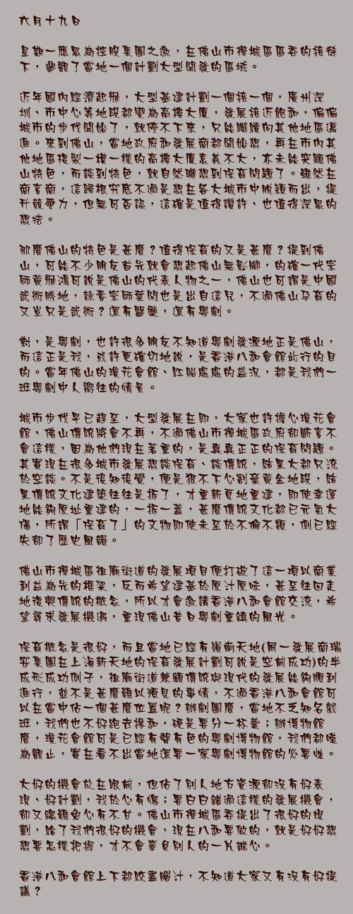 六月十九日

星期一應思為控股集團之邀，在佛山市禪城區區委的接待下，參觀了當地一個計劃大型開發的區域。

近年國內經濟起飛，大型基建計劃一個接一個，廣州深圳、市中心等地段都變為高樓大廈，發展接近飽和，偏偏城市的步伐開始了，就停不下來，只能繼續向其他地區邁進。來到佛山，當地政府和發展商都開始想，再在市內其他地區複製一模一樣的高樓大廈意義不大，亦未能突顯佛山特色，而談到特色，就自然聯想到保育問題了。雖然在商言商，這歸根究底不過是想在各大城市中脫穎而出，提升競爭力，但無可否認，這確是值得讚許、也值得深思的想法。

那麼佛山的特色是甚麼？值得保育的又是甚麼？提到佛山，可能不少朋友首先就會想起佛山無影腳，的確一代宗師黃飛鴻可說是佛山的代表人物之一，佛山也可謂是中國武術勝地，詠春宗師葉問也是出自這兒，不過佛山孕育的又豈只是武術？還有醫藥，還有粵劇。

對，是粵劇，也許很多朋友不知道粵劇發源地正是佛山，而這正是我，或許更確切地說，是香港八和會館此行的目的。當年佛山的瓊花會館、紅船處處的盛況，都是我們一班粵劇中人嚮往的情景。

城市步伐早已趕至，大型發展在即，大家也許擔心瓊花會館、佛山傳統將會不再，不過佛山市禪城區政府卻斷言不會這樣，因為他們現在著重的，是真真正正的保育問題。其實現在很多城市發展想談保育、談傳統，結果大都只流於空談。不是後知後覺，便是狠不下心割棄黃金地段，結果傳統文化建築往往是拆了，才重新覓地重建，即使幸運地能夠原址重建的，一拆一蓋，甚麼傳統文化都已元氣大傷，所謂「保育了」的文物即使未至於不倫不類，倒已經失卻了歷史風韻。

佛山市禪城區祖廟街道的發展項目便打破了這一項以商業利益為先的框架，反而希望建基於原汁原味，甚至往回走地復興傳統的概念，所以才會邀請香港八和會館交流，希望尋求發展機遇，重現佛山昔日粵劇重鎮的風光。

保育概念是很好，而且當地已經有嶺南天地(同一發展商瑞安集團在上海新天地的保育發展計劃可說是空前成功)的半成形成功例子，祖廟街道兼顧傳統與現代的發展能夠順利進行，並不是甚麼難以預見的事情，不過香港八和會館可以在當中佔一個甚麼位置呢？辦劇團麼，當地不乏知名戲班，我們也不好跑去摻和，硬是要分一杯羹；辦博物館麼，瓊花會館可是已經有聲有色的粵劇博物館，我們都嘆為觀止，實在看不出當地還要一家粵劇博物館的必要性。

大好的機會放在眼前，但佔了別人地方資源卻沒有好表現、好計劃，我於心有愧；要白白錯過這樣的發展機會，卻又總難免心有不甘。佛山市禪城區委提出了很好的規劃，給了我們很好的機會，現在八和要做的，就是好好想想要怎樣把握，才不會辜負別人的一片誠心。

香港八和會館上下都絞盡腦汁，不知道大家又有沒有好提議？