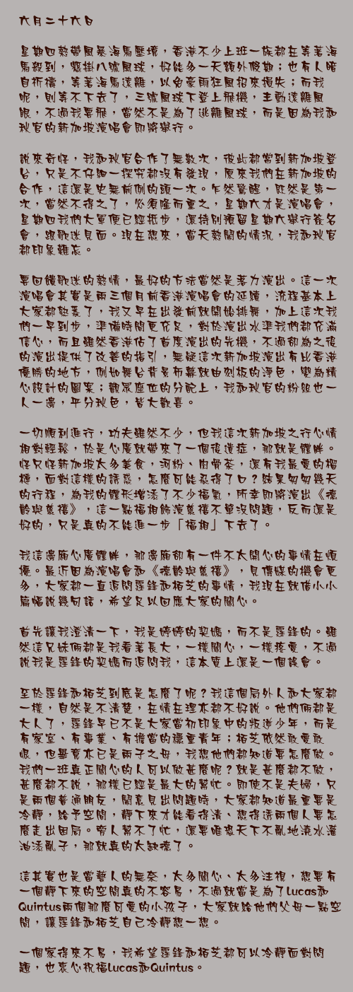 六月二十六日

星期四熱帶風暴海馬壓境，香港不少上班一族都在等著海馬殺到，懸掛八號風球，好能多一天額外假期；也有人暗自祈禱，等著海馬遠離，以免豪雨狂風招來損失；而我呢，則等不下去了，三號風球下登上飛機，主動遠離風眼，不過我要飛，當然不是為了逃離風球，而是因為我和秋官的新加坡演唱會即將舉行。

說來奇怪，我和秋官合作了無數次，彼此都常到新加坡登台，只是不仔細一探究都沒有發現，原來我們在新加坡的合作，這還是史無前例的頭一次。乍然驚醒，既然是第一次，當然不得之了，必須隆而重之，星期六才是演唱會，星期四我們大軍便已經抵步，還持別預留星期六舉行簽名會，跟歌迷見面。現在想來，當天熱鬧的情況，我和秋官都印象難忘。

要回餽歌迷的熱情，最好的方法當然是落力演出。這一次演唱會其實是兩三個月前香港演唱會的延續，流程基本上大家都熟悉了，我又早在出發前就開始排舞，加上這次我們一早到步，準備時間更充足，對於演出水準我們都充滿信心，而且雖然香港佔了首度演出的先機，不過卻為之後的演出提供了改善的指引，無疑這次新加坡演出有比香港優勝的地方，例如舞台背景布幕就由刻板的淨色，變為精心設計的圖案；觀眾座位的分配上，我和秋官的粉絲也一人一邊，平分秋色，皆大歡喜。

一切順利進行，功夫雖然不少，但我這次新加坡之行心情相對輕鬆，於是心廣就帶來了一個後遺症，那就是體胖。怪只怪新加坡太多美食，河粉、肉骨茶，還有我最愛的榴槤，面對這樣的誘惑，怎麼可能忍得了口？結果匆匆幾天的行程，為我的體形增添了不少福氣，所幸即將演出《德齡與慈禧》，這一點福相飾演慈禧不單沒問題，反而還是好的，只是真的不能進一步「福相」下去了。

我這邊廂心廣體胖，那邊廂卻有一件不太開心的事情在煩擾。最近因為演唱會和《德齡與慈禧》，見傳媒的機會更多，大家都一直追問霆鋒和栢芝的事情，我現在就借小小篇幅說幾句話，希望足以回應大家的關心。

首先讓我澄清一下，我是婷婷的契媽，而不是霆鋒的。雖然這兄妹倆都是我看著長大，一樣關心，一樣疼愛，不過說我是霆鋒的契媽而追問我，這本質上還是一個誤會。

至於霆鋒和栢芝到底是怎麼了呢？我這個局外人和大家都一樣，自然是不清楚，在情在理亦都不好說。他們倆都是大人了，霆鋒早已不是大家當初印象中的叛逆少年，而是有家室、有事業、有擔當的穩重青年；栢芝依然敢愛敢恨，但畢竟亦已是兩子之母，我想他們都知道要怎麼做。我們一班真正關心的人可以做甚麼呢？就是甚麼都不做，甚麼都不說，那樣已經是最大的幫忙。即使不是夫婦，只是兩個普通朋友，鬧意見出問題時，大家都知道最重要是冷靜，給予空間，靜下來才能看得清、想得透兩個人要怎麼走出困局。旁人幫不了忙，還要唯恐天下不亂地澆水灌油添亂子，那就真的太缺德了。

這其實也是當藝人的無奈，太多關心、太多注視，想要有一個靜下來的空間真的不容易，不過就當是為了Lucas和Quintus兩個那麼可愛的小孩子，大家就給他們父母一點空間，讓霆鋒和栢芝自己冷靜想一想。

一個家得來不易，我希望霆鋒和栢芝都可以冷靜面對問題，也衷心祝福Lucas和Quintus。