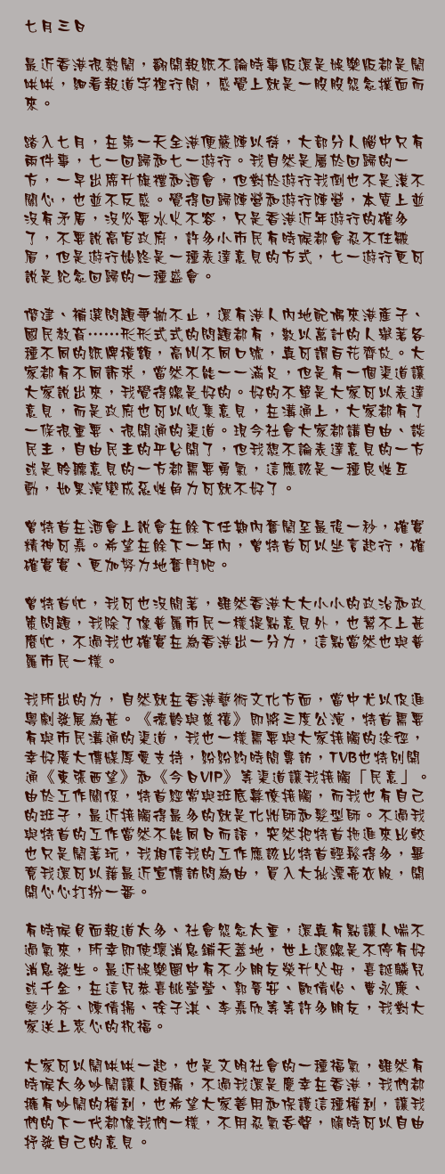 七月三日

最近香港很熱鬧，翻開報紙不論時事版還是娛樂版都是鬧哄哄，細看報道字裡行間，感覺上就是一股股怨念撲面而來。

踏入七月，在第一天全港便嚴陣以待，大部分人腦中只有兩件事，七一回歸和七一遊行。我自然是屬於回歸的一方，一早出席升旗禮和酒會，但對於遊行我倒也不是漠不關心，也並不反感。覺得回歸陣營和遊行陣營，本質上並沒有矛盾，沒必要水火不容，只是香港近年遊行的確多了，不要說高官政府，許多小市民有時候都會忍不住皺眉，但是遊行始終是一種表達意見的方式，七一遊行更可說是紀念回歸的一種盛會。

僭建、補選問題爭拗不止，還有港人內地配偶來港產子、國民教育……形形式式的問題都有，數以萬計的人舉著各種不同的紙牌橫額，高叫不同口號，真可謂百花齊放。大家都有不同訴求，當然不能一一滿足，但是有一個渠道讓大家說出來，我覺得總是好的。好的不單是大家可以表達意見，而是政府也可以收集意見，在溝通上，大家都有了一條很重要、很開通的渠道。現今社會大家都講自由、談民主，自由民主的平台開了，但我想不論表達意見的一方或是聆聽意見的一方都需要勇氣，這應該是一種良性互動，如果演變成惡性角力可就不好了。

曾特首在酒會上說會在餘下任期內奮鬧至最後一秒，確實精神可嘉。希望在餘下一年內，曾特首可以坐言起行，確確實實、更加努力地奮鬥吧。

曾特首忙，我可也沒閒著，雖然香港大大小小的政治和政策問題，我除了像普羅市民一樣提點意見外，也幫不上甚麼忙，不過我也確實在為香港出一分力，這點當然也與普羅市民一樣。

我所出的力，自然就在香港藝術文化方面，當中尤以促進粵劇發展為甚。《德齡與慈禧》即將三度公演，特首需要有與市民溝通的渠道，我也一樣需要與大家接觸的途徑，幸好廣大傳媒厚愛支持，紛紛約時間專訪，TVB也特別開通《東張西望》和《今日VIP》等渠道讓我接觸「民意」。由於工作關係，特首經常與班底幕僚接觸，而我也有自己的班子，最近接觸得最多的就是化妝師和髮型師。不過我與特首的工作當然不能同日而語，突然把特首拖進來比較也只是鬧著玩，我相信我的工作應該比特首輕鬆得多，畢竟我還可以藉最近宣傳訪問為由，買入大批漂亮衣服，開開心心打扮一番。

有時候負面報道太多、社會怨念太重，還真有點讓人喘不過氣來，所幸即使壞消息鋪天蓋地，世上還總是不停有好消息發生。最近娛樂圈中有不少朋友榮升父母，喜誕麟兒或千金，在這兒恭喜姚瑩瑩、郭晉安、歐倩怡、曹永廉、蔡少芬、陳倩揚、徐子淇、李嘉欣等等許多朋友，我對大家送上衷心的祝福。

大家可以鬧哄哄一起，也是文明社會的一種福氣，雖然有時候太多吵鬧讓人頭痛，不過我還是慶幸在香港，我們都擁有吵鬧的權利，也希望大家善用和保護這種權利，讓我們的下一代都像我們一樣，不用忍氣吞聲，隨時可以自由抒發自己的意見。