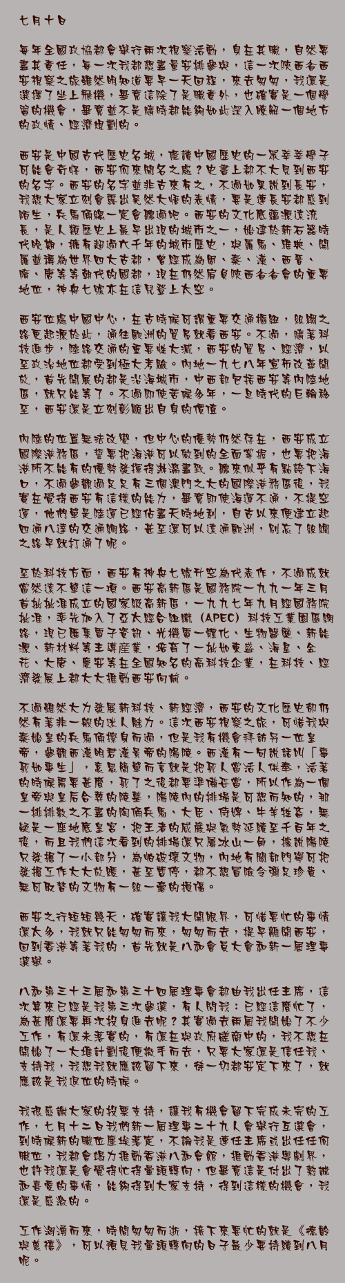 七月十日

每年全國政協都會舉行兩次視察活動，身在其職，自然要盡其責任，每一次我都想盡量安排參與，這一次陝西省西安視察之旅雖然明知道要早一天回程，來去匆匆，我還是選擇了坐上飛機，畢竟這除了是職責外，也確實是一個學習的機會，畢竟並不是隨時都能夠如此深入瞭解一個地方的政情、經濟規劃的。

西安是中國古代歷史名城，修讀中國歷史的一眾莘莘學子可能會奇怪，西安何來聞名之處？史書上都不大見到西安的名字。西安的名字並非古來有之，不過如果說到長安，我想大家立刻會露出晃然大悟的表情，要是連長安都感到陌生，兵馬俑總一定會聽過吧。西安的文化底蘊源遠流長，是人類歷史上最早出現的城市之一，始建於新石器時代晚期，擁有超過六千年的城市歷史，與羅馬、雅典、開羅並稱為世界四大古都，曾經成為周、秦、漢、西晉、隋、唐等等朝代的國都，現在仍然肩負陝西省省會的重要地位，神舟七號亦在這兒登上太空。

西安位處中國中心，在古時候可謂重要交通樞紐，絲綢之路更起源於此，通往歐洲的貿易就看西安。不過，隨著科技進步，陸路交通的重要性大減，西安的貿易、經濟，以至政治地位都受到極大考驗。內地一九七八年宣佈改革開放，首先開展的都是沿海城市，中西部包括西安等內陸地區，就只能等了。不過即使苦候多年，一旦時代的巨輪移至，西安還是立刻彰顯出自身的價值。

內陸的位置無法改變，但中心的優勢仍然存在，西安成立國際港務區，誓要把海港可以做到的全面掌握，也要把海港所不能有的優勢發揮得淋漓盡致。聽來似乎有點誇下海口，不過參觀過足足有三個澳門之大的國際港務區後，我實在覺得西安有這樣的能力，畢竟即使海運不通，不提空運，他們單是陸運已經佔盡天時地利，自古以來便建立起四通八達的交通網絡，甚至還可以遠通歐洲，別忘了絲綢之路早就打通了呢。

至於科技方面，西安有神舟七號升空為代表作，不過成就當然遠不單這一項。西安高新區是國務院一九九一年三月首批批准成立的國家級高新區，一九九七年九月經國務院批准，率先加入了亞太經合組織（APEC）科技工業園區網路，現已匯集電子資訊、光機電一體化、生物醫藥、新能源、新材料等主導産業，培育了一批如東盛、海星、金花、大唐、慶安等在全國知名的高科技企業，在科技、經濟發展上都大大推動西安向前。

不過雖然大力發展新科技、新經濟，西安的文化歷史卻仍然有著非一般的迷人魅力。這次西安視察之旅，可惜我與秦始皇的兵馬俑擦身而過，但是我有機會拜訪另一位皇帝，參觀西漢明君漢景帝的陽陵。西漢有一句說話叫「事死如事生」，意思簡單而言就是把死人當活人供奉，活著的時候需要甚麼，死了之後都要準備妥當，所以作為一個皇帝與皇后合葬的陵墓，陽陵內的排場是可想而知的，那一排排數之不盡的陶俑兵馬、大臣、侍婢、牛羊牲畜，無疑是一座地底皇宮，把王者的威嚴與氣勢延續至千百年之後，而且我們這次看到的排場還只屬冰山一角，據說陽陵只發掘了一小部分，為怕破壞文物，內地有關部門寧可把發掘工作大大放緩，甚至暫停，都不想冒險令彌足珍貴、無可取替的文物有一絲一毫的損傷。

西安之行短短幾天，確實讓我大開眼界，可惜要忙的事情還太多，我就只能匆匆而來，匆匆而去，提早離開西安，回到香港等著我的，首先就是八和會員大會和新一屆理事選舉。

八和第三十三屆和第三十四屆理事會都由我出任主席，這次算來已經是我第三次參選，有人問我：已經這麼忙了，為甚麼還要再次投身進去呢？其實過去兩屆我開始了不少工作，有還未落實的，有還在與政府磋商中的，我不想在開始了一大堆計劃後便撤手而去，只要大家還是信任我、支持我，我想我就應該留下來，待一切都安定下來了，就應該是我退位的時候。

我很感謝大家的投票支持，讓我有機會留下完成未完的工作，七月十二日我們新一屆理事二十九人會舉行互選會，到時候新的職位塵埃落定，不論我是連任主席或出任任何職位，我都會竭力推動香港八和會館，推動香港粵劇界，也許我還是會覺得忙得暈頭轉向，但畢竟這是付出了熱誠和喜愛的事情，能夠得到大家支持，得到這樣的機會，我還是感激的。

工作洶湧而來，時間匆匆而逝，接下來要忙的就是《德齡與慈禧》，可以預見我暈頭轉向的日子最少要持續到八月呢。