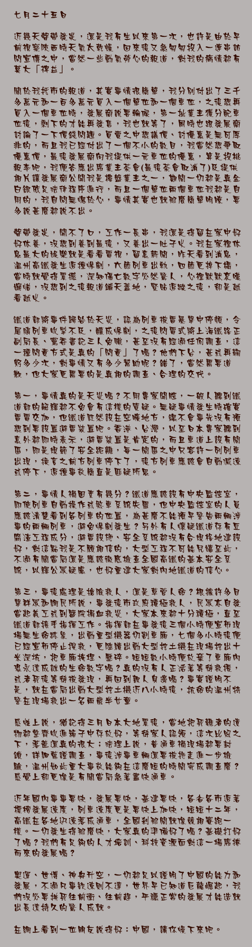 七月二十五日

近幾天聲帶發炎，還是我有生以來第一次，也許是由於早前視察陝西時天氣太乾燥，回來後又急匆匆投入一連串訪問宣傳之中，當然一些動氣勞心的報道，對我的病情都有莫大「裨益」。

關於我托市的報道，其實事情很簡單，我分別付出了三千多萬元和一百多萬元買入一個單位和一個車位，之後想再買入一個車位時，發展商說要輪候，第一批業主獲分配車位後，剩下的才能再發售，我也就等了，同時也跟發展商討論了一下價錢問題。買賣之中想議價、討優惠是無可厚非的，而且我已經付出了一個不小的數目，我當然想爭取優惠價，最後發展商向我提供一元車位的優惠，算是投桃報李吧，我便答應出席業主茶會(最後茶會取消了)及提供相片讓發展商公開我是樓盤業主之一，期間一切都是真金白銀依足法律程序進行，而且一個單位兩個車位我都是自用的，我自問無愧於心，事情其實也就那麼簡單明瞭，要多說甚麼都說不出。

聲帶發炎，開不了口，工作一長串，我還是得留在家中好好休養，沒想到養到最後，又養出一肚子火。我在家裡休息最大的娛樂就是看看電視，留意新聞，昨天看到消息，溫州高鐵發生追撞慘劇，六節列車出軌，四節更掉下橋，當時就覺得震撼，深知傷亡數字必然驚人，心裡默默哀嘆婉惜，沒想到之後報道鋪天蓋地，緊貼追蹤之後，卻是越看越火。

鐵道部將事件歸咎於天災，認為列車被雷暴擊中停頓，令尾隨列車收掣不及，釀成慘劇，之後閃電式將上海鐵路正副局長、黨委書記三人免職，甚至沒有經過任何調查，這一種問責方式是真的「問責」了嗎？他們下台，甚或再鞠躬多少次，對事情又有多少幫助呢？錯了，當然需要道歉，但大家更需要的是真相的調查、合理的交代。

第一，事情真的是天災嗎？不用專家開腔，一般人聽到鐵道部的解釋都不免會有這樣的質疑。無疑事情發生時確實雷電交加，但鐵道既然設在空曠地方，總不會事先沒有預想到要設置避雷裝置吧。香港、台灣，以至日本專家聽到意外都即時表示，避雷裝置是肯定的，而且車道上設有間區，即是規範了安全距離，每一間區之中只容許一列列車出現，換言之前方列車停下了，後方列車應該會自動減速或停下，追撞事故簡直是匪疑所思。

第二，事情人禍因素有幾分？鐵道應該設有中央監控室，即使列車自動操作或煞車系統失靈，但中央監控室的人員應該清楚看到各列車的位置，為甚麼不能預早警告兩輛涉事的兩輛列車，避免慘劇發生？另外有人懷疑鐵道存有豆腐渣工程成分，避雷設施、安全系統都沒有合規格地建設好，對這點我是不願相信的，大型工程不可能兒嬉至此，不過有關當局還是應該徹底檢查全國高鐵的基本安全系統，以釋公眾疑慮，也好重建大家對內地鐵道的信心。

第三，事後處理是搶險救人，還是草菅人命？根據許多目擊群眾和網民所說，事發後市政府積極救人，民眾亦自發當起義工或到醫院捐血救災，大家本來都十分積極，直至鐵道部接手指揮工作。指揮部在事發後三個小時便宣佈現場無生命跡象，出動重型機器切割車廂，七個多小時後便已經宣佈停止搜救，更陸續出動大型挖土機在現場挖出十米深坑，把車廂掩埋、壓碎。短短數小時便放棄了車廂內恐永遠成謎的生命數字嗎？真的沒有人正活著等待救援，或者死後等待被發現，再回到親人身邊嗎？事實證明不是，就在當局出動大型挖土機近八小時後，抗命的溫州特警在現場救出一名兩歲半女童。

感性上說，猶記得三月日本大地震後，當地把死難者的遺物都整齊收進箱子中存放好，等待家人認領，這次比照之下，落差還真的很大；法理上說，普通車禍現場都要封鎖，詳細蒐證調查，事後涉事車輛還要被拖走進一步檢驗，溫州如此重大事故能夠在這麼短的時間完成調查麼？感覺上卻更像是有關當局急著盡快通車。

近年國內事事要快，發展要快，基建要快，各省各市追著標榜發展速度，列車速度更是要快上加快，短短十二年，高鐵在各地迅速落成通車，全國剎那間就像競相賽跑一樣。一切發生得那麼快，大家真的準備好了嗎？基礎打好了嗎？我們有足夠的人才培訓、科技資源面對這一場席捲而來的發展嗎？

奧運、世博、神舟升空，一切都足以證明了中國的能力和發展，不過凡事欲速則不達，世界早已知道巨龍崛起，我們沒必要拼死往前衝、往前趕，平穩正常的發展才能造就出長遠持久的驚人成就。

在網上看到一位朋友說得好：中國，請你慢下來吧。