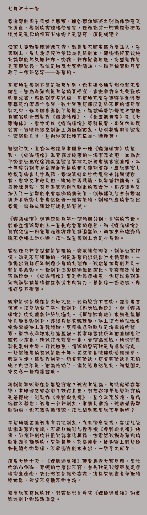 七月三十一日

香港粵劇何去何從？國家、聯合國相繼將之列為非物質文化遺產，粵劇的價值備受肯定，但面對這一門傳統藝術怎樣才是最好的保育方法呢？是堅守，還是蛻變？

任何人事物要繼續活下去，就需要不斷有新力量注入，在粵劇上，有人把這股力量認為是新劇本，開始嗚呼哀哉地大談粵劇界久無新作。的確，新作屈指可數，大型製作更是廖廖無幾，而似是回應大家的關注，一兩年前粵劇界冒起了一個新名字──李居明。

李居明在粵劇界算是初來乍到，但有很多朋友對他都不會陌生，因為李居明是有名的玄學家，出版過許多大受歡迎的風水書，而數到更早以前，李居明亦曾在傳媒界和娛樂圈幕後打滾過十多年，數十年來可謂遊走於不同的傳奇舞台之中，如今腳步落到了梨園上，初試啼聲即帶來三個親自編寫的大型製作《蝶海情僧》、《金玉觀世音》及《大唐胭脂》，當中尤以《蝶海情僧》聲勢最響，半年內兩度公演，同時推出京劇和上海越劇版本，台前幕後都是國家一級戲劇人才，在內地演出時亦成為一時佳話。

風聞已久，星期二我總算有機會一睹《蝶海情僧》的風彩。《蝶海情僧》主要講述晚唐的一場宮廷政變，本為太子的真如為保命聽從相國女香凝之計而自願出家為僧，二十年後分別身為高僧和太后的兩人闊別重逢，真如飽嘗人間疾苦悟出人生真諦，香凝等待半生的愛侶未能同偕白首，當中又有吃人肉、服仙丹等情節，故事曲折離奇，充滿神話色彩，可見李居明創作劇本的想像力，而演出中又加入了一些粵劇未曾試過的新元素，例如講及女主角香凝接近喜歡的人會自然散發一種香氣時，劇場內真的會放出香薰，諸如此類都可說是新嘗試。

《蝶海情僧》與傳統劇目另一個明顯分別，是唱的方面。戲曲在傳統粵劇上一直是很重要的環節，而《蝶海情僧》可謂把這一份重要性發揮得更淋漓盡致，兩位主角碰頭時總不免唱上半小時，這一點在粵劇上也是少有的。

當然但凡新嘗試都是冒險的，觀眾接受與否，劇界如何評價，都是不可預期的，倒是李居明出錢出力支持粵劇，一連推出幾部近年劇壇少有的大製作，我想各位粵劇界人士都是感激的。一部劇目必須經過無數演出、反複修改才能成為經典，《蝶海情僧》要走的路還很長，但可以看到李居明和台前幕後都在朝這方向努力，單是這一份熱誠，便值得各界學習。

蛻變是好是壞還是未知之數，能夠堅守下來的，總是有其價值。這星期看了另一部劇目《再世紅梅記》，與《蝶海情僧》的大膽創新分別極大。《再世紅梅記》本就是梨園中人熟悉的劇目，演出自然駕輕就熟，加上這次由仙姐愛徒梅雪詩加上李龍擔綱，更何況這部劇目是梅雪詩的戲寶，製作水準根本毋庸置疑。其實梅雪詩近年因為腳患已經較少演出，所以這次戲寶一出，賣個滿堂紅，叫好叫座都是意料中事。話說回來，傳統的堅守就是有這點好處，一台戲匯集的可以是數十年、甚至更長時間的藝術精萃、觀眾支持，新製作則要一切重新做起。可重新做起是不好嗎？倒也不是，因為成功了，滿足感自然更大，而梨園之中又多一部傳誦經典。

粵劇是要蛻變還是要堅守呢？我沒有定論，有時候覺得要變，有時候又覺得變了就沒意思，我想得視乎要變要守的是甚麼吧。我製作《德齡與慈禧》，至今三度公演，有時候都不禁想：我有一部新劇本，有新人參演，我想帶領粵劇向前，但不想失卻傳統，這之間到底要如何平衡呢？

李居明說正為我度身訂做劇本，九月便會完成，在這兒先謝謝李居明賞識，不過目前我心裡早被《德齡與慈禧》佔滿，另演新劇的計劃只能容後再談，但當然我對李居明的劇本還是期待的，只要角色、故事適合，能夠踏上戲台絕對是開心的事情，不過始終劇本未出，一切言之尚早。

還有大約十天，《德齡與慈禧》便會再跟大家見面，要忙的排山倒海，要煩的也層出不窮，首先就是我聲帶發炎還沒完全痊癒，對此我可是擔心得很，現在只能盡量爭取時間休息，希望不負觀眾的支持。

畢竟如果可以的話，我當然也是希望《德齡與慈禧》向著經典劇目的路程進發。