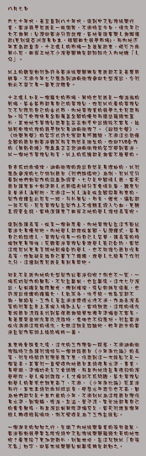 八月七日

六七十年代，甚至直到八十年代，提到中文影視娛樂行業，香港幾乎可說是一枝獨秀，不過時至今日，情況早已大不相同：台灣與香港分庭抗禮，各地華語音樂人相繼掘起(更別提亞洲還有日本、韓國兩大競爭市場)，而內地近年亦急起直追，十三億人的市場一旦發展起來，吸引力非同小可，兩岸三地不少演藝圈朋友都紛紛攻入內地賺「人仔」。

以上的觀察對我和許多香港娛樂圈朋友來說都不是甚麼新鮮事，不過今年七夕應邀到湖南衛視參與大型演出，令我對此不禁又有一番更深體會。

十三億人口是一個龐大的市場，同時也可說是一個浩瀚的戰場，各省各市都有自己的電視台，但可以收看的電視台又不只限於自己的省或市，內地電視業的競爭之大可想而知。除了央視佔有全面覆蓋全國的優勢而穩坐龍頭位置外，其他地方電視台想要在芸芸對手中出頭殊不容易，能挑戰央視收視的幾乎就只有湖南衛視了。《超級女聲》、《快樂男聲》的名字或許大家都有所聽聞，不過這些熱爆全國的節目對香港觀眾而言仍然是陌生的，但與TVB合作的《舞動奇蹟》便真真正正把湖南衛視的名字帶到香港，以一個地方電視台而言，以上的成績都是相當不簡單的。

自古成功非僥倖，湖南衛視的跑出自然是有理由的，以我應邀參演的七夕特別節目《我們結婚吧》為例，可以充分看到他們對製作的認真和投資。七夕是中國情人節，當天節目請來五十對準新人或新婚夫婦分享愛情故事，聽來只是普通人海戰術，不過這一片人海是從全國招募而來的，製作規模在此可見一斑，另外舞台、佈景、燈光、攝影都一絲不苟，可見電視台在製作上不僅願意投入心血，更願意投資金錢，當晚還請來了兩岸三地的藝人擔任嘉賓呢。

提到邀請嘉賓，從某一個角度看，內地電視台在這方面比香港大有優勢吧。內地藝人都跟從美國、台灣模式，各有自己的經理人，電視台沒有一份自己人名單，請嘉賓的時候就更有彈性；反觀香港電視台會跟藝人簽訂合約，當然這樣可以更有系統地栽培合約藝人，也不用擔心節目沒有嘉賓，但無疑是給自己畫下了框框，跟藝人之間有了你我之分，這種制度可說是有利有弊吧。

那是不是說內地的大型製作比香港好呢？倒也不一定，一場成功製作的風彩，不只在幕前，也在幕後。這次七夕演出，台前確是無限風光，順利璀璨，後台卻稍見混亂，也許演出規模的確龐大，人數眾多，洗手間、休息室都不夠，舞蹈員、工作人員在通道擠得水洩不通，作為表演嘉賓的我要在車上等候入場和上台，當時就想，這樣的情況要按節目流程表找到各環節相關單位預早準備並不容易，有甚麼突發狀況要改流程時，恐怕也不好應付。我在香港從沒遇過這樣的情況，大概這就是經驗吧，較早起步的香港在製作安排上始終略勝一籌。

本來晚會結束之後，這次的工作便告一段落，不過湖南衛視臨時又邀請我擔任另一個訪談節目《少年進化論》的嘉賓，我見時間許可便答應下來，沒想到這一次錄影又是一個驚喜。其實我一直覺得內地節目主持很有水準，專業、有學識、準備功夫足又肯排練，而且內地現在有很好的演藝學院、藝人培訓課程。人才培訓不成問題，各大電視台對藝人的要求也就更高了，不過，《少年進化論》反其道而行，五位主持既非科班出身，學歷水平想必也不高，因為他們都只是十五六歲的少年，不過別以為這樣節目便沒有水準，劉俊麟、徐浩、左溢、葉子淳、朱元冰都有自己的青春風格，而且演出前同樣準備充足，當天我跟五個年輕人聊得輕鬆愉快，倒不覺得是為了工作在錄影。

一個週末的匆匆之行，見識了內地娛樂事業的強勢發展，香港面對競爭要怎樣保持中文影視娛樂圈龍頭大哥的地位呢？看來除了更加把勁外，別無他法，在這兒就以「自強不息」四字，與各位娛樂圈台前幕後朋友共勉之。