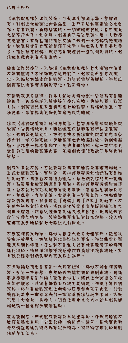 八月十四日

《德齡與慈禧》三度公演，今天三度圓滿落幕，整體而言，我對這次的演出相當滿意，主要是台前幕後經多次合作，早有默契，再踏台板時，一切順暢而舒服；各位演員之間交流多了，對角色、對彼此了解又更深一層，人物演來更豐富；五月在澳門演出又給了我們一次很好的預演機會，結果可說是大家都發揮了水準，兩位新人更是喜見進步，演出越來越好，我也很高興德齡一直向前的同時，我這位慈禧也是有所長進的。

轉眼三度公演了，不知道《德齡與慈禧》在大家眼中還算不算新戲呢？不過即使不是新戲了，我還是希望每次演出，不論台前幕後還是觀眾，都可以找到新鮮感，而戲班劇團演出時最常遇到的變化，就是場地。

不論觀眾還是戲班，許多人都知道場地對一台戲而言是關鍵因素，因為場地不單規範了演出空間、設施佈置、觀眾人數，對演出效果有直接而重大的影響，而場地位置、交通配套、售票點等更加是票房成敗的關鍵。

這次《德齡與慈禧》移師港島區，在香港演藝學院歌劇院公演。先說場地本身，雖然從來沒試過有戲班在這兒演出，我們算是開荒牛，但我不得不說這個劇院其實很適合演大戲，地方夠寬敞，連觀眾座位的間隔都比一般劇場鬆動，坐起來一點不會侷促，更設有輪椅位，唯一美中不足就是分三層的觀眾席太高，不過倒也讓我想起了早年的利舞台。

劇院本身是不錯，可是對粵劇而言卻始終未算理想場地。主流大戲觀眾有一定年紀，香港演藝學院對他們而言是陌生的地方，而且並不鄰近港鐵站，要他們到這兒有一定難度，而最嚴重的問題還是售票點。香港演藝學院採用快達票，並不是大家熟悉城市電腦售票網，售票點包括通利琴行、藝穗會、九展等等，當然是有一定覆蓋度，但對傳統粵劇觀眾而言，那些都是「奇怪」而「特殊」的地方，不是他們平日會接觸的，所以這次公開發售早段銷情不及之前兩次理想，門票火速銷售的情況沒有出現，反而是我出現了火燎心的焦急，公關和推廣方面只能加把勁，投入的宣傳成本和時間都大大超出之前兩次。

不單宣傳成本增加，場地支出這次也是大幅攀升。雖然政府場地競爭大，但無可否認始終租金廉宜，而且非牟利團體還有額外優惠，這些都不是私人或其他團體營運的場所能比擬的，所以選擇香港演藝學院作為這次演出場地，本身就已經令我們的製作成本百上加斤。

不過無論如何也是算是一次新嘗試吧，場地不迎合傳統觀眾，從另一方面看，也有助我們開拓新的粵劇市場，可能香港演藝學員是年輕人聚集的地方，所以這次演出多了很多年輕觀眾，情況星期期日日場尤其明顯。而除了年輕觀眾外，較年長的觀眾對這個場地反應倒也不是太差，我就偷聽到其中一個婆婆對另一個婆婆說這兒地方不同，叫她不要「大鄉里」失禮人，我想這當中或多或少都有對新鮮場地的一種雀躍和興奮在內。

其實說到底，新光戲院對粵劇界是重要的，但我們始終不能守著幾次表明「去意已決」的新光一輩子，最切實的做法只好在有能力時多作嘗試和開拓，同時盼望西九的粵劇場地早日落成。