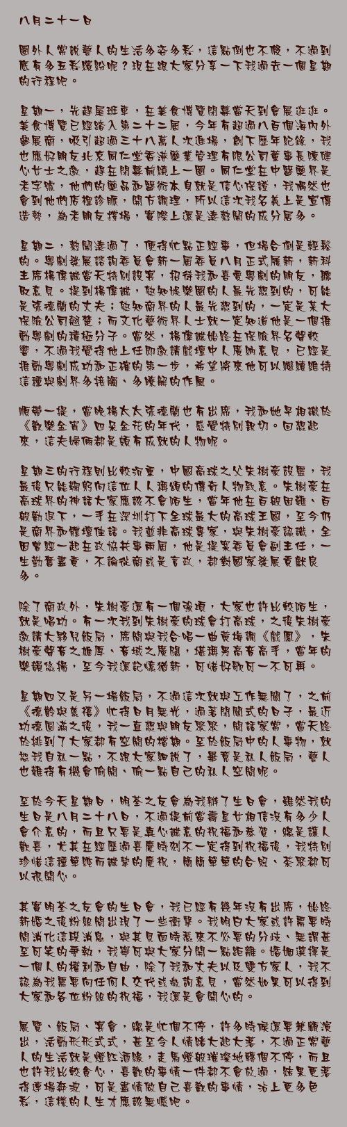 八月二十一日

圈外人常說藝人的生活多姿多彩，這點倒也不假，不過到底有多五彩繽紛呢？現在跟大家分享一下我過去一個星期的行程吧。

星期一，先趕尾班車，在美食博覽閉幕當天到會展逛逛。美食博覽已經踏入第二十二屆，今年有超過八百個海內外參展商，吸引超過三十八萬人次進場，創下歷年紀錄，我也應好朋友北京同仁堂香港藥業管理有限公司董事長陳健心女士之邀，趕在閉幕前繞上一圈。同仁堂在中醫藥界是老字號，他們的藥品和醫術本身就是信心保證，我偶然也會到他們店裡診脈，開方調理，所以這次我名義上是宣傳造勢，為老朋友撐場，實際上還是湊熱鬧的成分居多。

星期二，熱鬧湊過了，便得忙點正經事，但場合倒是輕鬆的。粵劇發展諮詢委員會新一屆委員八月正式履新，新科主席楊偉誠當天特別設宴，招待我和喜愛粵劇的朋友，聽取意見。提到楊偉誠，熟知娛樂圈的人最先想到的，可能是張德蘭的丈夫；熟知商界的人最先想到的，一定是某大保險公司翹楚；而文化藝術界人士就一定知道他是一個推動粵劇的積極分子。當然，楊偉誠始終在保險界名聲較響，不過我覺得他上任即邀請戲壇中人廣納意見，已經是推動粵劇成功和正確的第一步，希望將來他可以繼續維持這種與劇界多接觸、多瞭解的作風。

順帶一提，當晚楊太太張德蘭也有出席，我和她早相識於《歡樂金宵》四朵金花的年代，感覺特別親切。回想起來，這夫婦倆都是頗有成就的人物呢。

星期三的行程則比較沉重，中國高球之父朱樹豪設靈，我最後只能鞠躬向這位人人稱頌的傳奇人物致意。朱樹豪在高球界的神話大家應該不會陌生，當年他在百般困難、百般勸退下，一手在深圳打下全球最大的高球王國，至今仍是商界和體壇佳話。我並非高球專家，與朱樹豪認識，全因曾經一起在政協共事兩屆，他是提案委員會副主任，一生勤奮盡責，不論從商或是言政，都對國家發展貢獻良多。

除了商政外，朱樹豪還有一個強項，大家也許比較陌生，就是唱功。有一次我到朱樹豪的球會打高球，之後朱樹豪邀請大夥兒飯局，席間與我合唱一曲黃梅調《戲鳳》，朱樹豪聲音之雄厚、音域之廣闊，堪稱男高音高手，當年的樂韻悠揚，至今我還記憶猶新，可惜好歌可一不可再。

星期四又是另一場飯局，不過這次就與工作無關了，之前《德齡與慈禧》忙得日月無光，過著閉關式的日子，最近功德圓滿之後，我一直想與朋友聚聚，閒話家常，當天終於排到了大家都有空閒的檔期。至於飯局中的人事物，就恕我自私一點，不跟大家細說了，畢竟是私人飯局，藝人也難得有機會偷閒、偷一點自己的私人空間呢。

至於今天星期日，明荃之友會為我辦了生日會，雖然我的生日是八月二十八日，不過提前當壽星女相信沒有多少人會介意的，而且只要是真心誠意的祝福和恭賀，總是讓人歡喜，尤其在經歷過喜慶時刻不一定得到祝福後，我特別珍惜這種單純而誠摯的慶祝，簡簡單單的合照、茶聚都可以很開心。

其實明荃之友會的生日會，我已經有幾年沒有出席，始終新婚之後粉絲間出現了一些衝擊。我明白大家或許需要時間消化這段消息，與其見面時惹來不必要的分歧、無謂甚至可笑的爭執，我寧可與大家分開一點距離。婚姻選擇是一個人的權利和自由，除了我和丈夫以及雙方家人，我不認為我需要向任何人交代或徵詢意見，當然如果可以得到大家和各位粉絲的祝福，我還是會開心的。

展覽、飯局、宴會，總是忙個不停，許多時候還要兼顧演出，活動形形式式，甚至令人情緒大起大落，不過正常藝人的生活就是燈紅酒綠，走馬燈般璀璨地轉個不停，而且也許我比較貪心，喜歡的事情一件都不會放過，結果更落得連場奔波，可是盡情做自己喜歡的事情，沾上更多色彩，這樣的人生才應該無憾吧。
