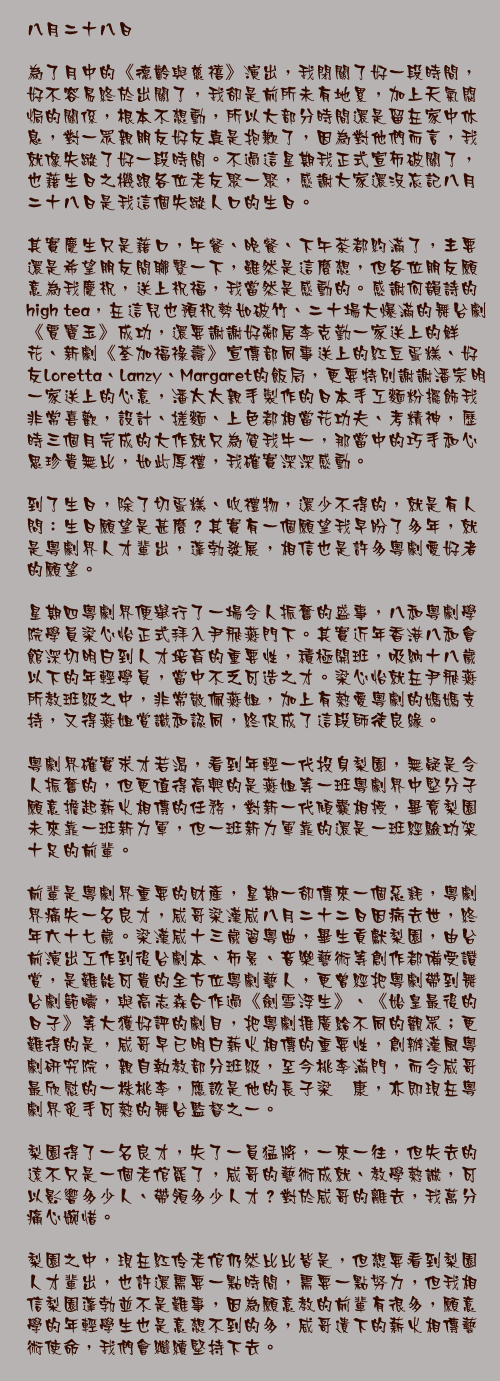 八月二十八日

為了月中的《德齡與慈禧》演出，我閉關了好一段時間，好不容易終於出關了，我卻是前所未有地累，加上天氣悶焗的關係，根本不想動，所以大部分時間還是留在家中休息，對一眾親朋友好友真是抱歉了，因為對他們而言，我就像失蹤了好一段時間。不過這星期我正式宣佈破關了，也藉生日之機跟各位老友聚一聚，感謝大家還沒忘記八月二十八日是我這個失蹤人口的生日。

其實慶生只是藉口，午餐、晚餐、下午茶都約滿了，主要還是希望朋友間聯繫一下，雖然是這麼想，但各位朋友願意為我慶祝，送上祝福，我當然是感動的。感謝何韻詩的high tea，在這兒也預祝勢如破竹、二十場大爆滿的舞台劇《賈寶玉》成功，還要謝謝好鄰居李克勤一家送上的鮮花、新劇《荃加福祿壽》宣傳部同事送上的紅豆蛋糕、好友Loretta、Lanzy、Margaret的飯局，更要特別謝謝潘宗明一家送上的心意，潘太太親手製作的日本手工麵粉擺飾我非常喜歡，設計、搓麵、上色都相當花功夫、考精神，歷時三個月完成的大作就只為賀我牛一，那當中的巧手和心思珍貴無比，如此厚禮，我確實深深感動。

到了生日，除了切蛋糕、收禮物，還少不得的，就是有人問：生日願望是甚麼？其實有一個願望我早盼了多年，就是粵劇界人才輩出，蓬勃發展，相信也是許多粵劇愛好者的願望。

星期四粵劇界便舉行了一場令人振奮的盛事，八和粵劇學院學員梁心怡正式拜入尹飛燕門下。其實近年香港八和會館深切明白到人才培育的重要性，積極開班，吸納十八歲以下的年輕學員，當中不乏可造之才。梁心怡就在尹飛燕所教班級之中，非常敬佩燕姐，加上有熱愛粵劇的媽媽支持，又得燕姐賞識和認同，終促成了這段師徒良緣。

粵劇界確實求才若渴，看到年輕一代投身梨園，無疑是令人振奮的，但更值得高興的是燕姐等一班粵劇界中堅分子願意擔起薪火相傳的任務，對新一代傾囊相授，畢竟梨園未來靠一班新力軍，但一班新力軍靠的還是一班經驗功架十足的前輩。

前輩是粵劇界重要的財產，星期一卻傳來一個惡耗，粵劇界痛失一名良才，威哥梁漢威八月二十二日因病去世，終年六十七歲。梁漢威十三歲習粵曲，畢生貢獻梨園，由台前演出工作到後台劇本、佈景、音樂藝術等創作都備受讚賞，是難能可貴的全方位粵劇藝人，更曾經把粵劇帶到舞台劇範疇，與高志森合作過《劍雪浮生》、《始皇最後的日子》等大獲好評的劇目，把粵劇推廣給不同的觀眾；更難得的是，威哥早已明白薪火相傳的重要性，創辦漢風粵劇研究院，親自執教部分班級，至今桃李滿門，而令威哥最欣慰的一株桃李，應該是他的長子梁煒康，亦即現在粵劇界炙手可熱的舞台監督之一。

梨園得了一名良才，失了一員猛將，一來一往，但失去的遠不只是一個老倌罷了，威哥的藝術成就、教學熱誠，可以影響多少人、帶領多少人才？對於威哥的離去，我萬分痛心婉惜。

梨園之中，現在紅伶老倌仍然比比皆是，但想要看到梨園人才輩出，也許還需要一點時間，需要一點努力，但我相信梨園蓬勃並不是難事，因為願意教的前輩有很多，願意學的年輕學生也是意想不到的多，威哥遺下的薪火相傳藝術使命，我們會繼續堅持下去。