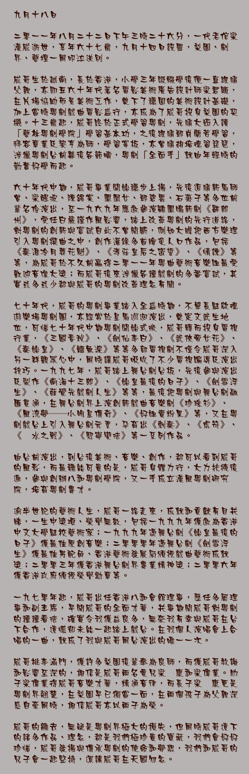 九月十八日

二零一一年八月二十二日下午三時二十六分，一代老倌梁漢威逝世，享年六十七歲，九月十四日設靈，梨園、劇界、藝壇一同叩泣送別。

威哥生於越南，長於香港，小學三年級輟學後便一直跟隨父親，亦即五六十年代著名電影美術廣告設計師梁君顯，在片場協助佈景美術工作，奠下了穩固的美術設計基礎，加上當時粵劇戲曲電影盛行，亦成為了威哥投身梨園的契機。十三歲起，威哥終於正式學習粵劇，先隨大姊入讀「藝林粵劇學院」學習基本功，之後跟隨鄧肖蘭芳學習，拜容章業及黎亨為師，學習掌板，亦曾隨胡培德習琵琶，涉獵粵劇台前幕後各範疇，粵劇「全面手」就由年輕時的勤奮好學而起。

六十年代中期，威哥事業開始穩步上揚，先後追隨新馬師曾、梁醒波、陳錦棠、鳳凰女、鄧碧雲、石燕子等多位前輩名伶演出，至一九六九年應邀參演雛鳳鳴新劇《辭郎州》，受任白嚴謹作風影響，踏上改革粵劇的先行道路，對粵劇的創新與嘗試自此不曾間斷，例如大膽把西方樂理引入粵劇撰曲之中，創作灌錄多首膾炙人口作品，包括《秦淮冷月葬花魁》、《孝莊皇后之密誓》、《情諫》等等，為威哥於不久前贏得二零一一年粵曲藝術音樂組最受歡迎音像大獎；而威哥後來涉獵各種戲劇的多番嘗試，其實或多或少都與威哥的粵劇改革理念有關。

七十年代，威哥的粵劇事業踏入全盛時期，不單長駐啟德遊樂場粵劇團，亦經常於星馬巡迴演出，奠定文武生地位，可惜七十年代中期粵劇開始式微，威哥轉而投身電視行業，《三國春秋》、《劍仙李白》、《武俠帝女花》、《秦始皇》、《鱷魚淚》等等多部電視劇不僅令威哥深入另一群觀眾心中，同時讓威哥吸收了不少電視編導及演出技巧。一九九七年，威哥踏上舞台劇台板，先後參與演出及製作《南海十三郎》、《始皇最後的日子》、《劍雪浮生》、《薛覺先戲劇人生》等等，最後把粵劇與舞台劇融匯貫通，在舞台劇界上演創新戲曲音樂劇《珍珠衫》、《風流夢──小明星傳奇》、《好姐賣粉果》等，又在粵劇戲台上引入舞台劇元素，孕育出《刺秦》、《虎符》、《淝水之戰》、《熙寧變法》等一系列作品。

由台前演出，到台後美術、音樂、創作，都可以看到威哥的風彩，而最難能可貴的是，威哥身體力行，大力扶掖後進，參與創辦八和粵劇學院，又一手成立漢風粵劇研究院，培育粵劇專才。

逾半世紀的藝術人生，威哥一路走來，成就和貢獻有目共睹，一生中獎項、榮譽無數，包括一九九九年獲邀為香港中文大學駐校藝術家；一九九九年憑舞台劇《始皇最後的日子》獲最佳原創音樂；二零零零年憑舞台劇《劍雪浮生》獲最佳男配角、香港藝術發展局頒授戲曲藝術成就獎；二零零三年獲香港舞台劇界專業精神獎；二零零六年獲香港政府頒授榮譽勳章等。

一九七零年起，威哥出任香港八和會館理事，歷任多屆理事和副主席，早聞威哥的全面才華，共事期間威哥對粵劇的種種看法，確實令我獲益良多，無奈我有幸與威哥在台下合作，遺憾卻未能一起踏上戲台。在我個人演唱會上合唱的一曲，就成了我與威哥同台演出的唯一一次。

威哥桃李滿門，獲許多梨園後輩奉為良師，而獲威哥教誨和影響至深的，相信是威哥兩名愛兒梁煒康和梁偉業。幼子梁偉業得威哥音樂才華，精通音律，而長子梁煒康更是粵劇界翹楚，在梨園早已獨當一面，在兩個孩子為父親深感自豪同時，相信威哥亦以兩子為榮。

威哥的離去，無疑是粵劇界極大的損失，但同時威哥遺下的諸多作品、理念，都是我們極珍貴的寶藏，我們會好好珍惜，威哥發揚與傳承粵劇的使命和夢想，我們和威哥的兒子會一起堅持，還請威哥在天國勿念。