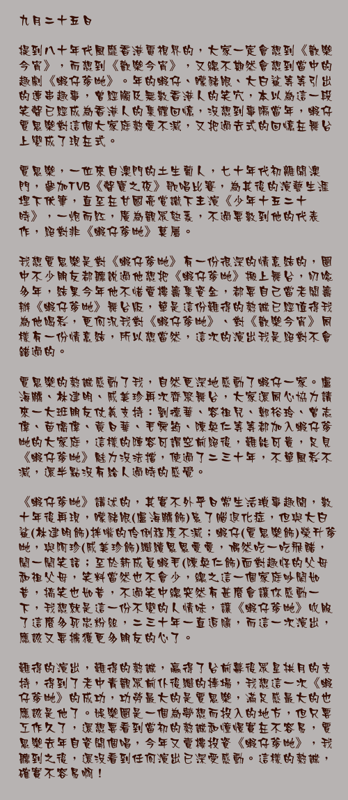 九月二十五日

提到八十年代風靡香港電視界的，大家一定會想到《歡樂今宵》，而想到《歡樂今宵》，又總不期然會想到當中的趣劇《蝦仔爹哋》。年的蝦仔、矇豬眼、大白鯊等等引出的連串趣事，曾經觸及無數香港人的笑穴，本以為這一段笑聲已經成為香港人的集體回憶，沒想到事隔當年，蝦仔賈思樂對這個大家庭熱愛不減，又把過去式的回憶在舞台上變成了現在式。

賈思樂，一位來自澳門的土生葡人，七十年代初離開澳門，參加TVB《聲寶之夜》歌唱比賽，為其後的演藝生涯埋下伏筆，直至在甘國亮賞識下主演《少年十五二十時》，一炮而紅，廣為觀眾熟悉，不過要數到他的代表作，絕對非《蝦仔爹哋》莫屬。

我想賈思樂是對《蝦仔爹哋》有一份很深的情意結的，圈中不少朋友都聽說過他想把《蝦仔爹哋》搬上舞台，叨唸多年，結果今年他不惜賣樓籌集資金，都要自己當老闆籌辦《蝦仔爹哋》舞台版，單是這份難得的熱誠已經值得我為他喝彩，更何況我對《蝦仔爹哋》、對《歡樂今宵》同樣有一份情意結，所以想當然，這次的演出我是絕對不會錯過的。

賈思樂的熱誠感動了我，自然更深地感動了蝦仔一家。盧海鵬、林建明、戚美珍再次齊聚舞台，大家還同心協力請來一大班朋友仗義支持：劉德華、容祖兒、鄭裕玲、曾志偉、苗僑偉、黃日華、毛舜筠、陳奐仁等等都加入蝦仔爹哋的大家庭，這樣的陣容可謂空前絕後，難能可貴，足見《蝦仔爹哋》魅力沒法擋，使過了二三十年，不單風彩不減，還半點沒有給人過時的感覺。

《蝦仔爹哋》講述的，其實不外乎日常生活瑣事趣聞，數十年後再現，矇豬眼(盧海鵬飾)患了腦退化症，但與大白鯊(林建明飾)拌嘴的伶俐程度不減；蝦仔(賈思樂飾)榮升爹哋，與阿珍(戚美珍飾)繼續恩恩愛愛，偶然吃一吃飛醋，鬧一鬧笑話；至於新成員蝦毛(陳奐仁飾)面對趣怪的父母和祖父母，笑料當然也不會少，總之這一個家庭吵鬧如昔，搞笑也如昔，不過笑中總突然有甚麼會讓你感動一下，我想就是這一份不變的人情味，讓《蝦仔爹哋》收服了這麼多死忠粉絲，二三十年一直追隨，而這一次演出，應該又要擄獲更多朋友的心了。

難得的演出，難得的熱誠，贏得了台前幕後眾星拱月的支持，得到了老中青觀眾前仆後繼的捧場，我想這一次《蝦仔爹哋》的成功，功勞最大的是賈思樂，滿足感最大的也應該是他了。娛樂圈是一個為夢想而投入的地方，但只要工作久了，還想要看到當初的熱誠和憧憬實在不容易，賈思樂去年自資開個唱，今年又賣樓投資《蝦仔爹哋》，我聽到之後，還沒看到任何演出已深受感動。這樣的熱誠，確實不容易啊！