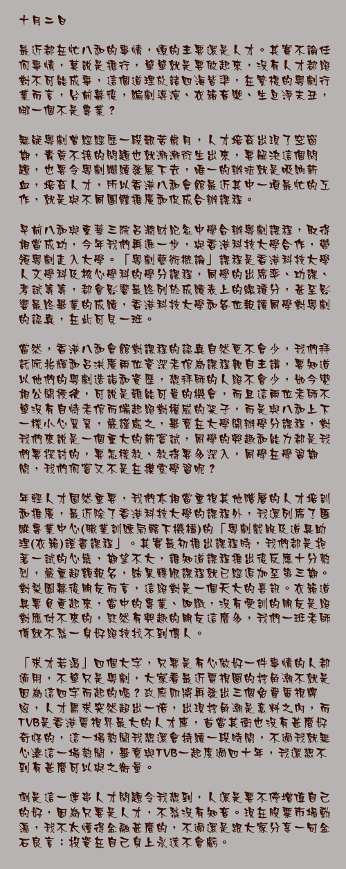 十月二日

最近都在忙八和的事情，煩的主要還是人才。其實不論任何事情，莫說是推行，單單就是要做起來，沒有人才都絕對不可能成事，這個道理放諸四海皆準，在繁複的粵劇行業而言，台前幕後，編劇導演、衣箱音樂、生旦淨末丑，哪一個不是專業？

無疑粵劇曾經經歷一段艱苦歲月，人才培育出現了空窗期，青黃不接的問題也就漸漸衍生出來，要解決這個問題，也要令粵劇繼續發展下去，唯一的辦法就是吸納新血，培育人才，所以香港八和會館最近其中一項最忙的工作，就是與不同團體推廣和促成合辦課程。

早前八和與東華三院呂潤財紀念中學合辦粵劇課程，取得相當成功，今年我們再進一步，與香港科技大學合作，帶領粵劇走入大學。「粵劇藝術概論」課程是香港科技大學人文學科及核心學科的學分課程，同學的出席率、功課、考試等等，都會影響最終列於成績表上的總積分，甚至影響最終畢業的成績，香港科技大學和各位報讀同學對粵劇的認真，在此可見一斑。

當然，香港八和會館對課程的認真自然更不會少，我們拜託阮兆輝和呂洪廣兩位資深老倌為課程親自主講，要知道以他們的粵劇造詣和資歷，想拜師的人絕不會少，如今變相公開授徒，可說是難能可貴的機會，而且這兩位老師不單沒有自恃老倌而端起絕對權威的架子，而是與八和上下一樣小心翼翼，嚴謹處之，畢竟在大學開辦學分課程，對我們來說是一個重大的新嘗試，同學的興趣和能力都是我們要探討的，要怎樣教、教得要多深入，同學在學習期間，我們何嘗又不是在摸索學習呢？

年輕人才固然重要，我們亦相當重視其他階層的人才培訓和推廣，最近除了香港科技大學的課程外，我還列席了匯縱專業中心(職業訓練局轄下機構)的「粵劇戲服及道具助理(衣箱)證書課程」。其實最初推出課程時，我們都是抱著一試的心態，期望不大，誰知道課程推出後反應十分熱烈，嚴重超額報名，結果轉眼課程就已經追加至第三期。對梨園幕後朋友而言，這絕對是一個天大的喜訊。衣箱道具要負責起來，當中的專業、細緻，沒有受訓的朋友是絕對應付不來的，既然有興趣的朋友這麼多，我們一班老師傅就不愁一身好絕技找不到傳人。

「求才若渴」四個大字，只要是有心做好一件事情的人都適用，不單只是粵劇，大家看最近電視圈的挖角潮不就是因為這四字而起的嗎？政府即將再發出三個免費電視牌照，人才需求突然超出一倍，出現挖角潮是意料之內，而TVB是香港電視界最大的人才庫，首當其衝也沒有甚麼好奇怪的，這一場熱鬧我想還會持續一段時間，不過我就無心湊這一場熱鬧，畢竟與TVB一起度過四十年，我還想不到有甚麼可以與之衡量。

倒是這一連串人才問題令我想到，人還是要不停增值自己的好，因為只要是人才，不愁沒有知音。現在股票市場動盪，我不太懂得金融甚麼的，不過還是跟大家分享一句金石良言：投資在自己身上永遠不會虧。
