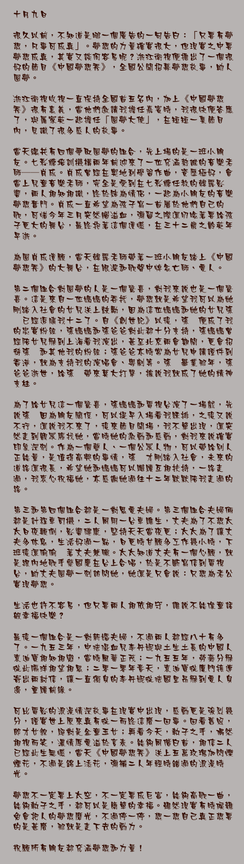 十月九日

很久以前，不知道是哪一個廣告的一句告白：「只要有夢想，凡事可成真」。夢想的力量確實很大，但現實之中要夢想成真，其實又談何容易呢？浙江衛視便推出了一個很好的節目《中國夢想秀》，全國公開招募夢想故事，助人圓夢。

浙江衛視收視一直保持全國首五名內，加上《中國夢想秀》很有意義，當他們邀請我擔任嘉賓時，我很快便答應了，與羅家英一起擔任「圓夢大使」，在短短一集節目內，見識了很多感人的故事。

當天總共有四個爭取圓夢的組合，先上場的是一班小朋友。七彩糖培訓機構兩年前迎來了一位充滿熱誠的音樂老師──肖成。肖成曾經在奧地利學習作曲，資歷極好，會當上兒童音樂老師，完全是受到在七彩糖任教的韓露影響，兩人相知相識，終於結為情侶，一起為小朋友的音樂夢想奮鬥。肖成一直希望為孩子寫一首屬於他們自己的歌，可惜今年三月突然腦溢血，彌留之際還叨唸著要給孩子更大的舞台，最終抱著這個遺憾，在三十二歲之齡英年早逝。

為圓肖成遺願，當天韓露老師帶著一班小朋友踏上《中國夢想秀》的大舞台，在眼淚和歌聲中悼念亡師、愛人。

第二個組合對圓夢的人是一個驚喜，對我來說也是一個驚喜。這是來自一位媽媽的委托，夢想就是希望我可以為她剛踏入社會的女兒送上鼓勵，因為這位媽媽和她的女兒張暕已經追隨我十二了。自《創世紀》以後，張暕便成了我的忠實粉絲，張媽媽和張爸爸對此都十分支持，張媽媽曾經陪女兒飛到上海看我演出，甚至北京兩會期間，更會招待張暕和其他我的粉絲；張爸爸亦時常為女兒申請證件到香港，就為支持我的演唱會、粵劇等。張暕畢業那年，張爸爸逝世，給張暕帶來莫大打擊，據說我就成了她的精神支柱。

為了給女兒這一個驚喜，張媽媽和電視台演了一場戲，先說張暕因為朋友關係，可以提早入場看我綵排，之後又說不行，還說我不來了，後來節目開場，我不單出現，還突然走到觀眾席找她，當時她的激動和感動，對我來說確實印象深刻。作為一個藝人、一個公眾人物，可以帶給別人正能量，是值得高興的事情，張暕才剛踏入社會，未來的道路還很長，希望她和媽媽可以繼續互相扶持，一路走過，我衷心祝福她，亦感謝她過往十二年默默陪我走過的路。

第三和第四個組合都是一對恩愛夫婦。第三個組合夫婦倆都是計程車司機，二人同用一台車維生，丈夫為了不想太太日夜顛倒，影響健康，堅持天天當夜更；太太為了讓丈夫多休息，生活好過一點，日更時甘願多工作幾小時，下班後還偷偷暪著丈夫兼職。太太知道丈夫有一個心願，就是跟內地歌手蔡國慶在台上合唱，於是不斷寫信到電視台，助丈夫圓夢一刻訪問她，她還是只會說：只想為老公實現夢想。

生活也許不容易，但只要兩人相依相守，誰說不能像童話般幸福快樂？

最後一個組合是一對新婚夫婦，不過兩人都經八十有多了。一九五三年，中法混血兒李丹妮與土生土長的中國人袁迪寶相知相戀，當時風華正茂；一九五五年，勞燕分飛從此隔洋相望相思；二零一零年春天，袁迪寶從廈門接連寄出兩封信，讓一直獨身的李丹妮從法國里昂飛到愛人身邊，重續前緣。

可比電影的浪漫情深故事在現實中出現，感動更是強烈幾分，證實世上原來真有從一而終這麼一回事。回看舊照，郎才女貌，絕對是金童玉女；再看今天，執子之手，偶然相視而笑，濃情厚愛溢於言表。能夠同偕白首，相信二人已經此生無憾，當天《中國夢想秀》送上五萬玫瑰加閃爍煙花，不過是錦上添花，彌補二人年輕時錯過的浪漫時光。

夢想不一定要上太空，不一定要成巨富，能夠高歌一曲，能夠執子之手，都可以是簡單的幸福。雖然現實有時候難免會把人的夢想磨光，不過停一停，想一想自己真正想要的是甚麼，那就是走下去的動力。

祝願所有朋友都充滿夢想和力量！