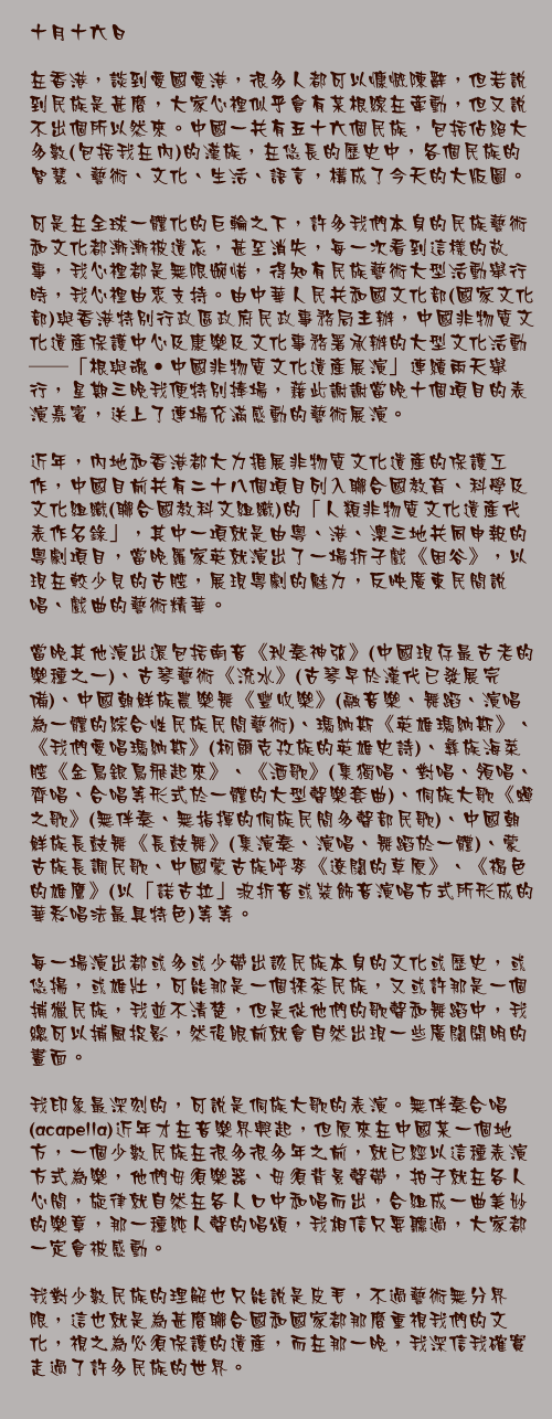 十月十六日

在香港，談到愛國愛港，很多人都可以慷慨陳辭，但若說到民族是甚麼，大家心裡似乎會有某根線在牽動，但又說不出個所以然來。中國一共有五十六個民族，包括佔絕大多數(包括我在內)的漢族，在悠長的歷史中，各個民族的智慧、藝術、文化、生活、語言，構成了今天的大版圖。

可是在全球一體化的巨輪之下，許多我們本身的民族藝術和文化都漸漸被遺忘，甚至消失，每一次看到這樣的故事，我心裡都是無限婉惜，得知有民族藝術大型活動舉行時，我心裡由衷支持。由中華人民共和國文化部(國家文化部)與香港特別行政區政府民政事務局主辦，中國非物質文化遺產保護中心及康樂及文化事務署承辦的大型文化活動──「根與魂‧中國非物質文化遺產展演」連續兩天舉行，星期三晚我便特別捧場，藉此謝謝當晚十個項目的表演嘉賓，送上了連場充滿感動的藝術展演。

近年，內地和香港都大力推展非物質文化遺產的保護工作，中國目前共有二十八個項目列入聯合國教育、科學及文化組織(聯合國教科文組織)的「人類非物質文化遺產代表作名錄」，其中一項就是由粵、港、澳三地共同申報的粵劇項目，當晚羅家英就演出了一場折子戲《困谷》，以現在較少見的古腔，展現粵劇的魅力，反映廣東民間說唱、戲曲的藝術精華。

當晚其他演出還包括南音《秋奏神弦》(中國現存最古老的樂種之一)、古琴藝術《流水》(古琴早於漢代已發展完備)、中國朝鮮族農樂舞《豐收樂》(融音樂、舞蹈、演唱為一體的綜合性民族民間藝術)、瑪納斯《英雄瑪納斯》、《我們愛唱瑪納斯》(柯爾克孜族的英雄史詩)、彝族海菜腔《金鳥銀鳥飛起來》、《酒歌》(集獨唱、對唱、領唱、齊唱、合唱等形式於一體的大型聲樂套曲)、侗族大歌《蟬之歌》(無伴奏、無指揮的侗族民間多聲部民歌)、中國朝鮮族長鼓舞《長鼓舞》(集演奏、演唱、舞蹈於一體)、蒙古族長調民歌、中國蒙古族呼麥《遼闊的草原》、《褐色的雄鷹》(以「諾古拉」波折音或裝飾音演唱方式所形成的華彩唱法最具特色)等等。

每一場演出都或多或少帶出該民族本身的文化或歷史，或悠揚，或雄壯，可能那是一個採茶民族，又或許那是一個捕獵民族，我並不清楚，但是從他們的歌聲和舞蹈中，我總可以捕風捉影，然後眼前就會自然出現一些廣闊開明的畫面。

我印象最深刻的，可說是侗族大歌的表演。無伴奏合唱(acapella)近年才在音樂界興起，但原來在中國某一個地方，一個少數民族在很多很多年之前，就已經以這種表演方式為樂，他們毋須樂器、毋須背景聲帶，拍子就在各人心間，旋律就自然在各人口中和唱而出，合組成一曲美妙的樂章，那一種純人聲的唱頌，我相信只要聽過，大家都一定會被感動。

我對少數民族的理解也只能說是皮毛，不過藝術無分界限，這也就是為甚麼聯合國和國家都那麼重視我們的文化，視之為必須保護的遺產，而在那一晚，我深信我確實走過了許多民族的世界。