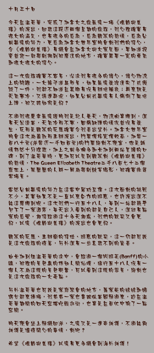 十月三十日

今天在溫哥華，完成了加拿大之旅最後一場《德齡與慈禧》的演出，回想這段近兩個星期的旅程，我心裡確實有很大的滿足，也有很多的感激，感激觀眾的熱情，感激台前幕後的努力，更感激加拿大世界宣明會對我們的信心，令《德齡與慈禧》有機會在加拿大與大家見面，要知道投資並把一部粵劇搬到那麼遠的地方，確實需要一定的勇氣和很大很大的信心。

這一次旅程確實不容易，沿途我有很多的擔心，擔心物流上的問題，一大箱子道具佈景，如果最後發現遺失了或損毁了一件，我都不知道在異鄉有沒有辦法補救；再來就是天氣寒冷，又接連奔波，如果台前或幕後有人病倒了無法上陣，那又該如何是好？

不過我很慶幸最後證明我是杞人憂天，物流尚算順利，還有天公造美，天氣冷而不寒，因病缺陣的情況並沒有發生，反而是觀眾的反應確實令我喜出望外。加拿大世界宣明會這次為籌款而主辦演出，門票價格定價較高，加幣一百八十元(港幣近一千四百元)的門票絕對不便宜，但是銷情仍然十分理想，加上之前多倫多和卡加利兩站累積的口碑，到了溫哥華時，更加可以見到觀眾對《德齡與慈禧》的熱情，The Queen Elizabeth Theatre二千八百七十二個座位上，黑壓壓的人群一同為粵劇鼓掌喝彩，那確實非尋常場景。

當然台前幕後的努力在這當中居功至偉。這次面對的挑戰不少，其實如果不是一直以來合作的班底，也許演出還不能這麼順利呢。這次我們一行五十八人，每到一站都幾乎包下了一家酒店，每天出入看到的都是自己人，還挺有點家的感覺，相信經過這十多天相處，我們的默契又會更好，以後《德齡與慈禧》的演出也會更好。

觀眾的反應、主辦商的信任、班底的默契，這一切都可說是這次旅程的得著，另外還有一些意想不到的驚喜。

由卡加利往溫哥華的途中，會經過一個叫班芙(Banff)的小鎮，那裡的景色真的仿如人間仙境，隨行五十八人沒有一個人不為這樣的景色興奮，可以看到這樣的雪景，絕對也是這次旅程的一大亮點。

另外溫哥華也可說是家庭聚會的地方，羅家英的妹妹和姨甥女都來捧場，我弟弟一家也專誠從美國飛過來，趁在溫哥華期間的四天空檔吃飯逛街，也算是在百忙中偷了一點空閒。

明天便會坐上飛機回港，之後又是一連串拼搏，不過能夠拼搏是值得開心的事情，對吧？

希望《德齡與慈禧》以後有更多機會到海外拼搏！