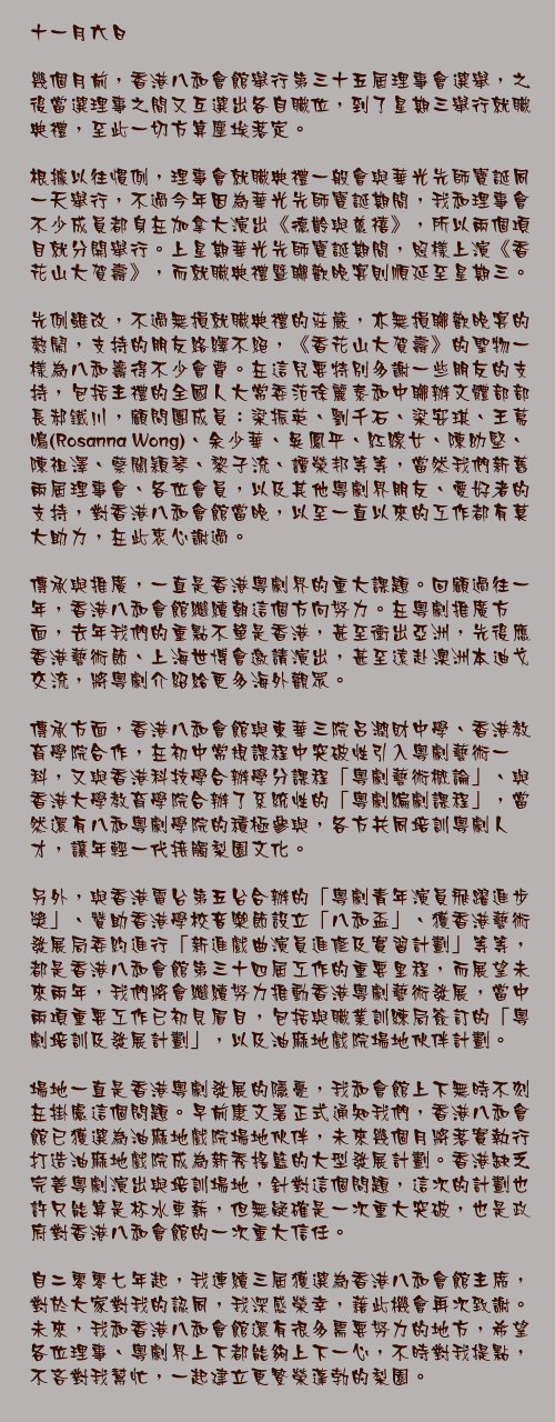 十一月六日

幾個月前，香港八和會館舉行第三十五屆理事會選舉，之後當選理事之間又互選出各自職位，到了星期三舉行就職典禮，至此一切方算塵埃落定。

根據以往慣例，理事會就職典禮一般會與華光先師寶誕同一天舉行，不過今年因為華光先師寶誕期間，我和理事會不少成員都身在加拿大演出《德齡與慈禧》，所以兩個項目就分開舉行。上星期華光先師寶誕期間，照樣上演《香花山大賀壽》，而就職典禮暨聯歡晚宴則順延至星期三。

先例雖改，不過無損就職典禮的莊嚴，亦無損聯歡晚宴的熱鬧，支持的朋友絡繹不絕，《香花山大賀壽》的聖物一樣為八和籌得不少會費。在這兒要特別多謝一些朋友的支持，包括主禮的全國人大常委范徐麗泰和中聯辦文體部部長郝鐵川，顧問團成員：梁振英、劉千石、梁安琪、王䓪鳴(Rosanna Wong)、余少華、吳鳳平、紅線女、陳幼堅、陳祖澤、蔡關穎琴、黎子流、譚榮邦等等，當然我們新舊兩屆理事會、各位會員，以及其他粵劇界朋友、愛好者的支持，對香港八和會館當晚，以至一直以來的工作都有莫大助力，在此衷心謝過。

傳承與推廣，一直是香港粵劇界的重大課題。回顧過往一年，香港八和會館繼續朝這個方向努力。在粵劇推廣方面，去年我們的重點不單是香港，甚至衝出亞洲，先後應香港藝術節、上海世博會邀請演出，甚至遠赴澳洲本迪戈交流，將粵劇介紹給更多海外觀眾。

傳承方面，香港八和會館與東華三院呂潤財中學、香港教育學院合作，在初中常規課程中突破性引入粵劇藝術一科，又與香港科技學合辦學分課程「粵劇藝術概論」、與香港大學教育學院合辦了系統性的「粵劇編劇課程」，當然還有八和粵劇學院的積極參與，各方共同培訓粵劇人才，讓年輕一代接觸梨園文化。

另外，與香港電台第五台合辦的「粵劇青年演員飛躍進步獎」、贊助香港學校音樂節設立「八和盃」、獲香港藝術發展局委約進行「新進戲曲演員進修及實習計劃」等等，都是香港八和會館第三十四屆工作的重要里程，而展望未來兩年，我們將會繼續努力推動香港粵劇藝術發展，當中兩項重要工作已初見眉目，包括與職業訓練局簽訂的「粵劇培訓及發展計劃」，以及油麻地戲院場地伙伴計劃。

場地一直是香港粵劇發展的隱憂，我和會館上下無時不刻在掛慮這個問題。早前康文署正式通知我們，香港八和會館已獲選為油麻地戲院場地伙伴，未來幾個月將落實執行打造油麻地戲院成為新秀搖籃的大型發展計劃。香港缺乏完善粵劇演出與培訓場地，針對這個問題，這次的計劃也許只能算是杯水車薪，但無疑確是一次重大突破，也是政府對香港八和會館的一次重大信任。

自二零零七年起，我連續三屆獲選為香港八和會館主席，對於大家對我的認同，我深感榮幸，藉此機會再次致謝。未來，我和香港八和會館還有很多需要努力的地方，希望各位理事、粵劇界上下都能夠上下一心，不時對我提點，不吝對我幫忙，一起建立更繁榮蓬勃的梨園。