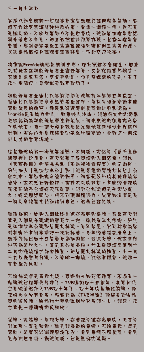 十一月二十日

梁營還是唐營？杏兒還是法拉？最近新聞中似乎有很多選擇和角力，政界、娛樂界都甚囂塵土，有人緊張，有人興奮，總之大家都議論紛紛，我想這是大事當前的必然局面吧。

當前政壇第一大事，非二零一二年特首選戰莫屬。兩大疑似候選人還沒正式公開表態，第一輪正式選戰已經開始，那就是選委會的誕生。

選舉委員會共有一千二百人，分別來自三十八個界別分組，代表不同行業、專業、勞工、社會服務團體及區域組織，當中港區政協就佔了五十五個名額。問題來了，香港地區全國政協委員超過一百八十人，這關鍵的五十五票，到底該落在誰手上呢？我們不至於私下來一場投票和競選，不過協商是少不了的，五十五人名額的評核準則主要有幾個範疇：是否常委？出任政協年資有多少？會議出席率如何？是否小組組長？諸如此類，一一通過後，還要爭取其他政協支持，才能讓手上得到選出特首的關鍵一票。

選委會的報名表格，我已經遞上了，不過我明白最終投票時，我代表的不僅是個人意願，也是一百八十多位政協的取態，當然還有為全港市民作出決定的責任。梁營、唐營、范營，還是其他尚未表態的未知人物，我都會密切留意，多聽多看，好好深思。

政界有特首選戰，娛樂界有《萬千星輝頒獎禮》投票，這一個亮點會是台慶壓軸活動，這星期率先上演的盛事，自然是昨天的《萬千星輝賀台慶》。每年台慶，TVB前前後後、上上下下總動員都會一起盛裝出席，與全港市民熱鬧一番。今年阿Sir邵逸夫爵士雖然因為睡熟了，未有出席，但是台慶依然熱鬧精彩，衣香鬢影，特別是女藝人爭妍鬥麗，每年都必會成為焦點。

性感晚裝配百萬、千萬珠寶，似乎已經成為女藝人台慶造型的方程式，今年我就特別想來一點突破，不找贊助商，不要昂貴晚裝加珠寶，而是把心思都放在造型上，還特別請來兩大高手幫忙，分別是陳華國和黃偉文，前者陪我挑服裝，後者陪我選頭飾，有兩大時裝潮流重量級人馬擔任左右護法，成就了兩個我很滿意的中性造型，閃燈頭飾配上黑色服裝，我自己很是喜歡，也希望大家喜歡我這個台慶新嘗試。

今年台慶我想給大家一個驚喜，沒想到有另一個大驚喜在等著我。早前《萬千星輝頒獎禮》記者會上抽出了四十五位藝員朋友，在台慶當晚組成幸運四十五隊，與另外兩隊同事──夢想隊和非凡隊──遊戲比拼，競逐大獎。我身處的幸運四十五隊幸運地贏出遊戲，可以抽出四位幸運兒得獎，而更幸運的事情還在後頭。

經常當司儀，抽中別人，替別人高興是常有的事情，台慶當晚，我又當起這樣的角色，為壓軸大獎抽出四位幸運兒，不過沒想到第一個抽出的名字就是「汪明荃」，那一刻感覺是奇怪、有趣、幸運、驚訝……總之就是百感交集，也是生平第一次，我被自己的名字考到，竟然不知道如何讀出來。

最後我贏得二奬，得到五萬元免找數簽賬額和十五萬元獎品，百萬大獎則由鄧健泓奪得，王青和近日情場事業倆得意的陳茵微則得到三獎和四獎。得獎幸運兒固然開心，其他藝員朋友也玩得盡興，可算是皆大歡喜。

抽獎是純運氣的娛樂，所以得獎不得獎，都沒有太多苦惱或鬥爭，勝負都可以嘻嘻哈哈，比起來，選舉就是一件令人頭痛得多的事情，一剎那間投出的一票，卻牽涉著往後很多很多事情，而且結果出來，總是有人歡喜有人愁。

煩惱的事情還要慢慢細想，在這兒先再祝TVB生日快樂！