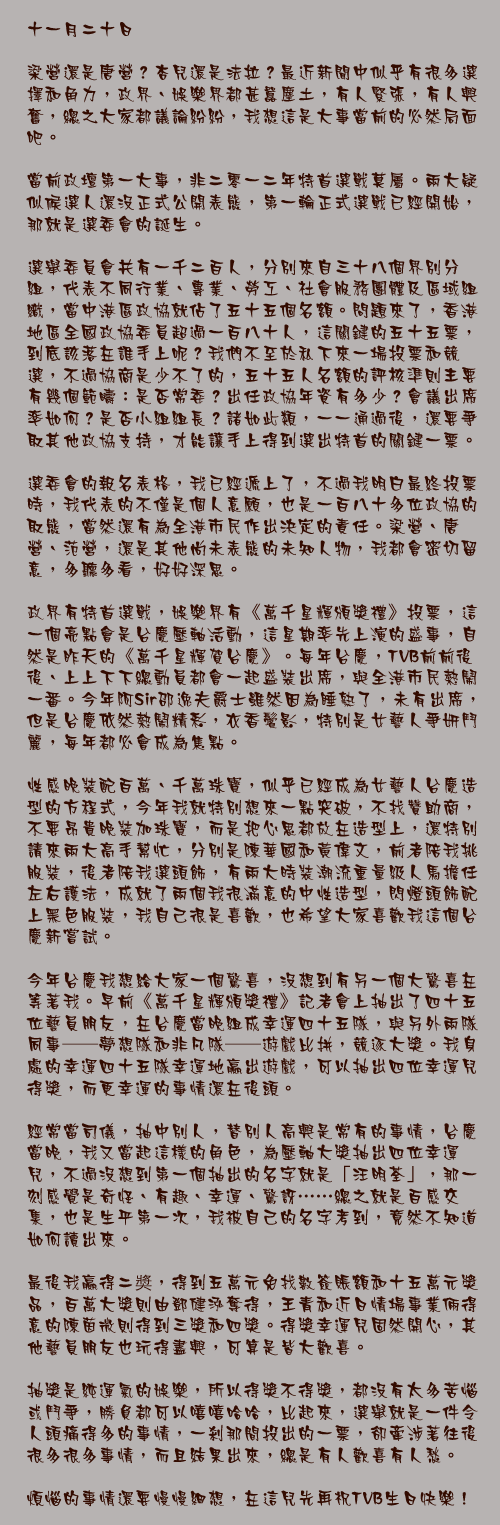 十一月二十日

梁營還是唐營？杏兒還是法拉？最近新聞中似乎有很多選擇和角力，政界、娛樂界都甚囂塵土，有人緊張，有人興奮，總之大家都議論紛紛，我想這是大事當前的必然局面吧。

當前政壇第一大事，非二零一二年特首選戰莫屬。兩大疑似候選人還沒正式公開表態，第一輪正式選戰已經開始，那就是選委會的誕生。

選舉委員會共有一千二百人，分別來自三十八個界別分組，代表不同行業、專業、勞工、社會服務團體及區域組織，當中港區政協就佔了五十五個名額。問題來了，香港地區全國政協委員超過一百八十人，這關鍵的五十五票，到底該落在誰手上呢？我們不至於私下來一場投票和競選，不過協商是少不了的，五十五人名額的評核準則主要有幾個範疇：是否常委？出任政協年資有多少？會議出席率如何？是否小組組長？諸如此類，一一通過後，還要爭取其他政協支持，才能讓手上得到選出特首的關鍵一票。

選委會的報名表格，我已經遞上了，不過我明白最終投票時，我代表的不僅是個人意願，也是一百八十多位政協的取態，當然還有為全港市民作出決定的責任。梁營、唐營、范營，還是其他尚未表態的未知人物，我都會密切留意，多聽多看，好好深思。

政界有特首選戰，娛樂界有《萬千星輝頒獎禮》投票，這一個亮點會是台慶壓軸活動，這星期率先上演的盛事，自然是昨天的《萬千星輝賀台慶》。每年台慶，TVB前前後後、上上下下總動員都會一起盛裝出席，與全港市民熱鬧一番。今年阿Sir邵逸夫爵士雖然因為睡熟了，未有出席，但是台慶依然熱鬧精彩，衣香鬢影，特別是女藝人爭妍鬥麗，每年都必會成為焦點。

性感晚裝配百萬、千萬珠寶，似乎已經成為女藝人台慶造型的方程式，今年我就特別想來一點突破，不找贊助商，不要昂貴晚裝加珠寶，而是把心思都放在造型上，還特別請來兩大高手幫忙，分別是陳華國和黃偉文，前者陪我挑服裝，後者陪我選頭飾，有兩大時裝潮流重量級人馬擔任左右護法，成就了兩個我很滿意的中性造型，閃燈頭飾配上黑色服裝，我自己很是喜歡，也希望大家喜歡我這個台慶新嘗試。

今年台慶我想給大家一個驚喜，沒想到有另一個大驚喜在等著我。早前《萬千星輝頒獎禮》記者會上抽出了四十五位藝員朋友，在台慶當晚組成幸運四十五隊，與另外兩隊同事──夢想隊和非凡隊──遊戲比拼，競逐大獎。我身處的幸運四十五隊幸運地贏出遊戲，可以抽出四位幸運兒得獎，而更幸運的事情還在後頭。

經常當司儀，抽中別人，替別人高興是常有的事情，台慶當晚，我又當起這樣的角色，為壓軸大獎抽出四位幸運兒，不過沒想到第一個抽出的名字就是「汪明荃」，那一刻感覺是奇怪、有趣、幸運、驚訝……總之就是百感交集，也是生平第一次，我被自己的名字考到，竟然不知道如何讀出來。

最後我贏得二奬，得到五萬元免找數簽賬額和十五萬元獎品，百萬大獎則由鄧健泓奪得，王青和近日情場事業倆得意的陳茵微則得到三獎和四獎。得獎幸運兒固然開心，其他藝員朋友也玩得盡興，可算是皆大歡喜。

抽獎是純運氣的娛樂，所以得獎不得獎，都沒有太多苦惱或鬥爭，勝負都可以嘻嘻哈哈，比起來，選舉就是一件令人頭痛得多的事情，一剎那間投出的一票，卻牽涉著往後很多很多事情，而且結果出來，總是有人歡喜有人愁。

煩惱的事情還要慢慢細想，在這兒先再祝TVB生日快樂！