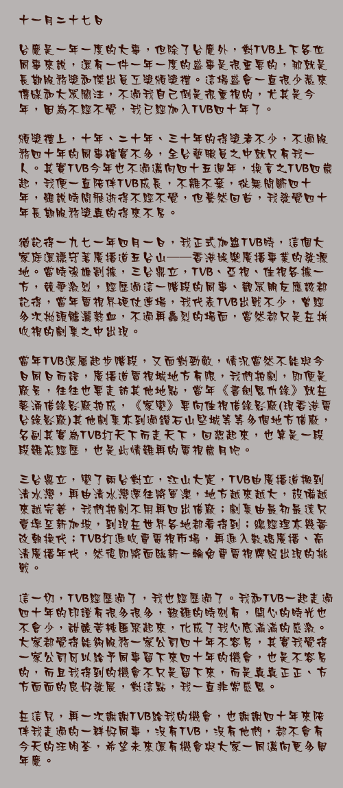 十一月二十七日

台慶是一年一度的大事，但除了台慶外，對TVB上下各位同事來說，還有一件一年一度的盛事是很重要的，那就是長期服務獎和傑出員工獎頒獎禮。這場盛會一直很少惹來傳媒和大眾關注，不過我自己倒是很重視的，尤其是今年，因為不經不覺，我已經加入TVB四十年了。

頒獎禮上，十年、二十年、三十年的得獎者不少，不過服務四十年的同事確實不多，全台藝職員之中就只有我一人。其實TVB今年也不過邁向四十五週年，換言之TVB四歲起，我便一直陪伴TVB成長，不離不棄，從無間斷四十年，雖說時間飛逝得不經不覺，但驀然回首，我發覺四十年長期服務獎真的得來不易。

猶記得一九七一年四月一日，我正式加盟TVB時，這個大家庭還穩守著廣播道五台山──香港娛樂廣播事業的發源地。當時強雄割據，三台鼎立，TVB、亞視、佳視各據一方，競爭激烈，經歷過這一階段的同事、觀眾朋友應該都記得，當年電視界硬仗連場，我代表TVB出戰不少，曾經多次拋頭髗灑熱血，不過再轟烈的場面，當然都只是在拼收視的劇集之中出現。

當年TVB還屬起步階段，又面對勁敵，情況當然不能與今日同日而語，廣播道電視城地方有限，我們拍劇，即便是廠景，往往也要走訪其他地點，當年《書劍恩仇錄》就在葵涌借錄影廠拍成，《家變》要向佳視借錄影廠(現香港電台錄影廠)其他劇集亦到過鑽石山堅城等等多個地方借廠，名副其實為TVB打天下而走天下，回想起來，也算是一段段難忘經歷，也是此情難再的電視歲月吧。

三台鼎立，變了兩台對立，江山大定，TVB由廣播道搬到清水灣，再由清水灣遷往將軍澳，地方越來越大，設備越來越完善，我們拍劇不用再四出借廠；劇集由最初最遠只賣埠至新加坡，到現在世界各地都看得到；總經理亦幾番改朝換代；TVB打進收費電視市場，再進入數碼廣播、高清廣播年代，然後即將面臨新一輪免費電視牌照出現的挑戰。

這一切，TVB經歷過了，我也經歷過了。我和TVB一起走過四十年的印證有很多很多，艱難的時刻有，開心的時光也不會少，甜酸苦辣匯聚起來，化成了我心底滿滿的感激。大家都覺得能夠服務一家公司四十年不容易，其實我覺得一家公司可以給予同事留下來四十年的機會，也是不容易的，而且我得到的機會不只是留下來，而是真真正正、方方面面的良好發展，對這點，我一直非常感恩。

在這兒，再一次謝謝TVB給我的機會，也謝謝四十年來陪伴我走過的一群好同事，沒有TVB，沒有他們，都不會有今天的汪明荃，希望未來還有機會與大家一同邁向更多周年慶。