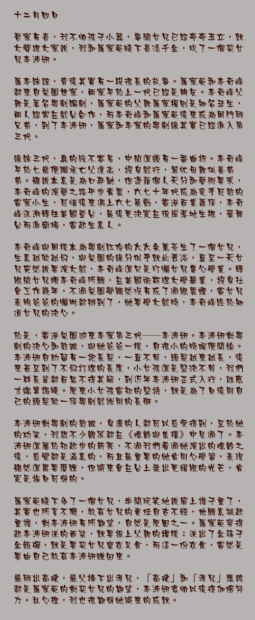 十二月四日

吾家有喜，我不怕孩子小器，事關女兒已經亭亭玉立，就大聲跟大家說，我和羅家英膝下喜添千金，收了一個契女兒李沛妍。

羅李結誼，背後其實有一段很長的故事。羅家英和李奇峰都來自梨園世家，兩家早於上一代已經是朋友。李奇峰父親是著名粵劇編劇，羅家英的父親羅家權則是知名丑生，兩人經常在戲台合作，而李奇峰和羅家英後來成為同門師兄弟，到了李沛妍，羅家和李家的粵劇緣其實已經進入第三代。

緣結三代，真的殊不容易，中間還頗有一番曲折。李奇峰早於七歲便繼承亡父遺志，投身戲行，幫忙母親供養弟弟。雖說本意是為口奔馳，但憑藉個人天分和藝術要求，李奇峰的演藝之路平步青雲，六七十年代成為炙手可熱的當家小生，可惜後來遇上六七暴動，香港百業蕭條，李奇峰逐漸轉往美國登台，最後更決定在彼岸落地生根，棄舞台而進商場，當起生意人。

李奇峰與同樣本為粵劇紅伶的太太余蕙芬生了一個女兒，生意越做越好，與梨園的緣分似乎就此丟淡，直至一天女兒突然說要演大戲，李奇峰還只是叮囑女兒專心學業。轉眼間女兒順李奇峰所願，在美國衛斯理大學畢業，投身社會工作幾年，不過梨園夢顯然沒有成了過眼雲煙，當女兒表明爸爸的囑咐都辦到了，她要學大戲時，李奇峰終於知道女兒的決心。

於是，香港梨園迎來李家第三代──李沛妍。李沛妍對粵劇的決心和熱誠，與她爸爸一樣，自很小的時候便開始。李沛妍自幼留有一把長髮，一直不剪，頭髮越來越長，後來甚至到了不好打理的長度，小女孩還是堅決不剪，我們一群長輩都百思不得其解，到近年李沛妍正式入行，謎底才總算揭曉。原來小女孩當初的堅持，就是為了日後用自己的頭髮做一條粵劇戲妝用的長辮。

李沛妍對粵劇的熱誠，身邊的人都可以感受得到，至於她的功架，我想不少觀眾都在《德齡與慈禧》中見過了。李沛妍還屬於初起步的新秀，不過我們看過她演出的德齡之後，感覺都是滿意的，而且最重要的她肯用心學習，表現雖然還需要磨練，但將來會在台上發出更耀眼的光芒，肯定是指日可待的。

羅家英膝下多了一個女兒，半開玩笑地說肩上擔子重了，其實也所言不假，教育女兒的責任自古不輕，他願意挑起重擔，對李沛妍有所期望，自然是原因之一。羅家英穿得起李沛妍送的西裝，就要披上父親的模樣；送出了金筷子金飯碗，就是要契女兒豐衣足食，而這一份衣食，當然是要由自己教育李沛妍賺回來。

嚴師出高徒，嚴父棒下出孝兒，「高徒」和「孝兒」應該都是羅家英的對契女兒的期望，李沛妍恐怕以後得加倍努力。私心裡，我也很期待她將來的成就。