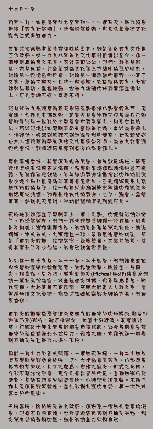 十二月一日

明年一月，由農曆年廿七至年初一，一連五天，西九將會推出「西九大戲棚」，連場好戲開鑼，也意味著藝術文化終於正式進駐西九。

其實這次活動有著非常特殊的意義，就是象徵西九文化區工作啟動。從一九九八年西九文化區計劃推出至今，這一個時刻真的來之不易，可能正因如此，我們一群委員都急，很早以前，已急著討論文化區工作開始的歷史時刻，討論第一炮活動的經費，討論第一個進駐的團體……等了又等，急的又何只一人或一個藝團，對於進佔西九，大家都朝思暮想、蠢蠢欲動，但西九搶灘的任務要落在誰身上，可是含糊不得、草率不得。

我身兼西九表演藝術委員會成員和香港八和會館主席，老實說，心裡是有偏私的，其實委員會中誰又沒有為自己的藝術界別存一點私心？委員會中雲集各人，用意也在於此，所以我提出由粵劇界率先登陸西九時，本以為會遇上一場硬仗，沒想到卻聽不到半點反對的聲音，大家都覺得由本土傳統藝術率先進佔文化區適合不過，為西九打響頭炮的重任，就順理成章落到香港八和會館上。

粵劇贏得重任，其實還有很多原因，首先就是場地，畢竟現場還沒有任何正式場館，而粵劇要搭建臨時場地並不複雜，更可謂駕輕就熟，每年周遊香港搭棚演出的神功戲還會少嗎？而且農曆新年等等喜慶節日，正是傳統廣東人想起神功戲的日子。這一個可以追溯到唐宋年間的傳統至今仍然廣泛流傳，即便是現代化的香港，七夕、廟會、盂蘭等等，特別是天后誕，神功戲戲棚還是到處可見。

天時地利都落在了粵劇界上，連「人和」的優勢我們都佔了。神功戲製作，我們一群老倌樂手師傅一呼百應，那自是不用說；宣傳推廣方面，我們更是集各家之大成，新派傳統、中式西式，大家撞在一起，各自展現藝術功架，單是「西九大戲棚」這個名字，簡簡單單，又盡見氣勢，背後其實花了不少心思，我自己就相當喜歡。

另外在一月十九日、二十一日、二十四日，我們請來五位現代藝術家舉行戲棚展覽，包括朱興華、陳餘生、吳爾夫、楊嘉輝、朱力行。當中吳爾夫(Michael Wolf)將會為我們一眾大老倌拍照，以金魚街大排檔、堆貨區為背景，配以花面、大扣等等不同造型，突顯大戲走入人群之中，屬香港地道文化藝術，對於這位德國攝影大師的作品，我由衷期待。

西九大戲棚將於廣東道未來西九戲曲中心的地段(毗鄰尖沙咀消防局)舉行，鄰近港鐵站，位置十分理想。其實說起來，已經數十年未曾有戲棚在市區搭起，如今有機會在戲曲中心落成前藉此小試牛刀，難得之餘，亦讓我和一群粵劇界朋友先在西九止渴一下吧。

好戲一月十九日正式開鑼，一連四天五場，一月二十四日還有粵劇電影免費放映，這一次活動雲集西九、八和還有各方好友幫忙，人才之鼎盛、規模之龐大、形式之多樣，令我不禁沾沾自喜，更令人喜出望外的是，星期四舉行記者會，星期五門票公開發售約一小時便火速售罄。不論工作人員還是觀眾戲迷，在此我對大家的支持，再一次致以萬二分的感謝。

千盼萬盼，終於盼來西九啟動，還盼來一個如此重要的機會，我喜不自勝同時，也希望與各位粵劇界朋友共勉：對大家支持的最好回應，就是我們全力做好自己。