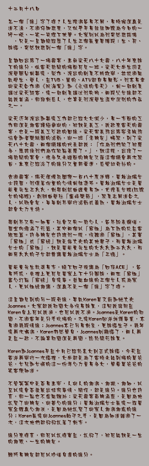 十二月十八日

怎一個「緣」字了得？人生際遇各有不同，有時候還真是道不清，不過仔細想來，又似乎早有絲絲細線為今日的一呼一吸、一笑一哭埋下伏筆。大家別以為我突然想談佛偈，只是一星期間經歷了人生三個最重要階段：生、死、結婚，突然就想到一個「緣」字。

星期四出席了一場壽宴，主角梁天八十大壽，八十年來結下的緣分，從當天熱鬧的場面可見一斑。梁天大半生遊走演藝圈台前幕後，製作、演出的劇集不勝枚舉，拉拔過無數學生、藝人，在TVB、麗的、ATV都自有風彩。我亦有幸與梁天合作過《秋海棠》和《永恆的春天》，前一部劇集講述梁天毁容，後一部劇集講述我失明，兩段父女緣都不能說美滿，卻絕對感人，也算是我演藝生涯中深刻的作品之一。

梁天近年演出和幕後工作都已經大大減少，有一方面的工作卻還是相當積極參與的，那就是義工，說起來當天的壽宴，也是一段義工引起的因緣。梁天常義務出席安老服務協會和耆樂桃園的活動，與一班「老朋友」暢聚，到了梁天八十大壽，兩個機構的代表都說：「你為我們做了那麼多，應該換我們為你做點甚麼了。」，就這樣，出現了一場熱鬧的宴會，很多久未碰面的朋友又藉這個機會再次聚首，本來已經淡了的緣分又重新牽連，感覺挺奇妙的。

去過壽宴，隔天環境氛圍便一百八十度逆轉，霍林淑端女士設靈，我懷著沉重的心情前往憑弔。霍林淑端女士是霍英東先生三太太，對粵劇戲曲鍾愛有加，尤擅長女腔(紅線女的唱腔)，創辦曲藝社「盧峰樂苑」，聚集志同道合之人，以歌會友，每每劇界舉行活動或籌款，霍林淑端女士都會大力支持。

粵劇界又失一知音，社會又失一熱心人，各界紛表婉惜，靈堂內堆滿了花籃，其中兩個以「肩姐」為下款的放在當眼位置。許多朋友也許跟我一樣，沒聽過「肩姐」，其實「肩姐」或「肩妹」就是指丈夫的其他妻子，而霍林淑端女士的「肩姐」，就是霍英東先生的大太太和二太太，而兩房太太的子女都尊稱霍林淑端女士為「三媽」。

霍英東先生教導有方，膝下四子被稱為「四條ACE」，各有所成，喪禮上更可見霍家上下十分團結，兩位「肩姐」盡心打點「肩妹」身後事。並無血緣的三個女人成為家人，更以姐妹相稱，還真不是一個「緣」字了得。

這星期見到的另一段奇緣，要數Karen莫文蔚和她丈夫Joannes。大家都說初戀大多沒有結果，這句說話用在Karen身上可以說通，也可以說不通。Joannes是Karen的初戀，不過當年是分手收場的。之後Karen回港拼搏事業，亦有過幾段情緣；Joannes亦已另有對象，更結婚生子。幾年後再次偶遇，Karen仍然單身，Joannes則離婚了，兩人再走在一起，不論算初戀還是再戀，終於開花結果。

Karen和Joannes早在十月已經於意大利正式結婚，今天在香港再舉行一次婚禮，大半都是為了當時未能到場的莫爸爸，女兒和女婿的這一份孝心力量有多大，單看莫爸爸的笑容便知道。

不管冥冥中是否有主宰，人與人的相遇、相識、相知，以至以後會否發展出任何事情、關係，都是緣分。緣分也許玄，卻一點也不虛無飄渺：梁天壽宴高朋滿座，是因為他抓緊了與朋友、與善心的緣分；霍林淑端女士最後一程霍家全體真心相送，是因為她抓緊了與家人相遇相處的緣分；Karen最後與Joannes執子之手，是因為知道錯過了一次，這次他們都好好抓著了對方。

緣分來得玄，卻可以抓得實在，抓好了，那可能就是一生的相依、一生的朋友。

願所有朋友都可以珍惜身邊的緣分。