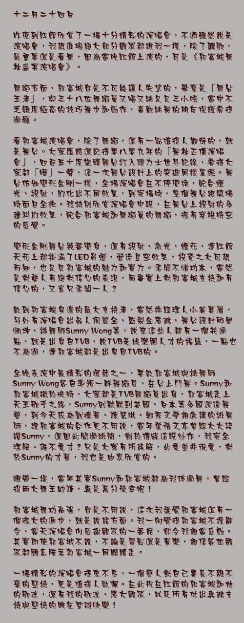 十二月二十四日

昨夜到紅館欣賞了一場十分精彩的演唱會，不過雖然說是演唱會，我想進場絕大部分觀眾都跟我一樣，除了聽歌，最重要還是看舞，因為當晚紅館上演的，可是《郭富城舞林盛宴演唱會》。

舞蹈方面，郭富城自是不可能讓人失望的，畢竟是「舞台王者」，與三十八位舞蹈員又唱又跳足足三小時，當中不乏難度極高的技巧舞步和動作，喜歡跳舞的朋友保證看得過癮。

看郭富城演唱會，除了舞蹈，還有一點值得人期待的，就是舞台。大家應該還記得零八零九年的「舞林正傳演唱會」，四百五十度旋轉舞台打入健力士世界紀錄，看得大家都「嘩」一聲，這一次舞台設計上的突破同樣震撼。舞台仿如變形金剛一樣，全場演唱會在不停變換，配合燈光、投射，幻化出不同效果，到完場時，整個舞台跟開場時面目全非。我特別欣賞演唱會中段，在舞台上投射的多種科幻效果，配合郭富城和舞蹈員的舞蹈，很有穿梭時空的感覺。

變形金剛舞台幾番變身，還有投射、激光、煙花，連紅館天花上都掛滿了LED吊燈，營造星空效果，投資之大可想而知，也足見郭富城的魅力和實力。老闆不惜功本，當然是對藝人有絕對信心的表現，而事實上對郭富城支持和有信心的，又豈只老闆一人？

數到郭富城身邊的最大支持者，當然非經理人小美莫屬，另外有演唱會出品人何麗全、監製金廣誠、舞台設計師周炳坤、排舞師Sunny Wong等，說來這些人都有一個共通點，就是出身自TVB，說TVB是娛樂圈人才的搖籃，一點也不為過，連郭富城都是出身自TVB的。

全晚表演中最精彩的環節之一，要數郭富城與排舞師Sunny Wong各自率領一群舞蹈員，在台上鬥舞。Sunny和郭富城識於微時，大家都是TVB舞蹈員出身，郭富城走上天王歌手之路，Sunny則默默到美國、日本等多國深造舞藝，到今天成為劉德華、陳慧琳、鄭秀文爭相邀請的排舞師，跟郭富城的合作更不用說，當年葉蒨文亦曾經大大誇讚Sunny，還因此鬧過緋聞，對於傳媒這段炒作，我完全理解。誰不愛才？只是大家有所誤解，此愛並非彼愛，對於Sunny的才華，我也是由衷欣賞的。

順帶一提，當年其實Sunny和郭富城都為我伴過舞，曾經得兩大舞王助陣，真是萬分榮幸呢！

郭富城舞功高強，自是不用說，這次我發覺郭富城還有一個很大的進步，就是說話方面。我一向覺得郭富城不擅辭令，當天演唱會內感謝觀眾的一番話，卻令我相當感動。其實即使郭富城不說，不論是電影還是音樂，相信各位觀眾都願意陪著郭富城一同繼續走。

一場精彩的演唱會得來不易，一個藝人對自己專長不離不棄的堅持，更是值得人敬佩。在此祝在紅館的郭富城和他的歌迷，還有我的歌迷、廣大觀眾，以及所有付出真誠支持與堅持的朋友聖誕快樂！