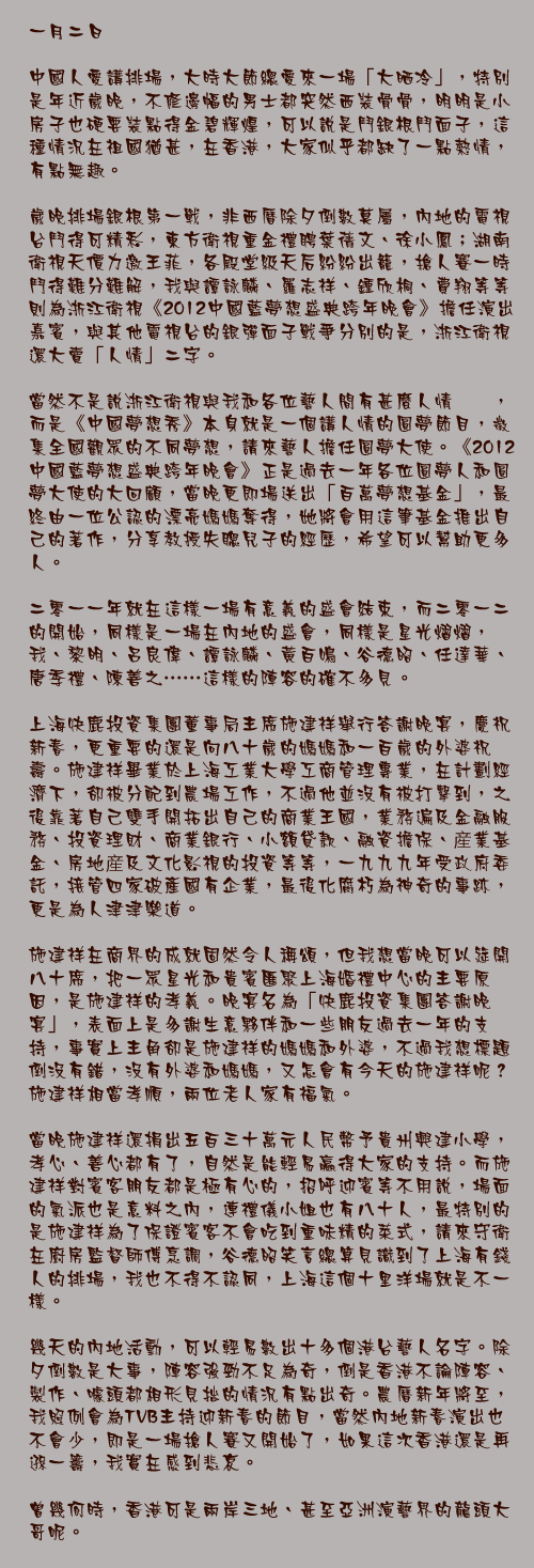 一月二日

中國人愛講排場，大時大節總愛來一場「大晒冷」，特別是年近歲晚，不修邊幅的男士都突然西裝骨骨，明明是小房子也硬要裝點得金碧輝煌，可以說是鬥銀根鬥面子，這種情況在祖國猶甚，在香港，大家似乎都缺了一點熱情，有點無趣。

歲晚排場銀根第一戰，非西曆除夕倒數莫屬，內地的電視台鬥得可精彩，東方衛視重金禮聘葉蒨文、徐小鳳；湖南衛視天價力邀王菲，各殿堂級天后紛紛出籠，搶人賽一時鬥得難分難解，我與譚詠麟、羅志祥、鍾欣桐、費翔等等則為浙江衛視《2012中國藍夢想盛典跨年晚會》擔任演出嘉賓，與其他電視台的銀彈面子戰爭分別的是，浙江衛視還大賣「人情」二字。

當然不是說浙江衛視與我和各位藝人間有甚麼人情轇轕，而是《中國夢想秀》本身就是一個講人情的圓夢節目，徵集全國觀眾的不同夢想，請來藝人擔任圓夢大使。《2012中國藍夢想盛典跨年晚會》正是過去一年各位圓夢人和圓夢大使的大回顧，當晚更即場送出「百萬夢想基金」，最終由一位公認的漂亮媽媽奪得，她將會用這筆基金推出自己的著作，分享教授失聰兒子的經歷，希望可以幫助更多人。

二零一一年就在這樣一場有意義的盛會結束，而二零一二的開始，同樣是一場在內地的盛會，同樣是星光熠熠，我、黎明、呂良偉、譚詠麟、黃百鳴、谷德昭、任達華、唐季禮、陳善之……這樣的陣容的確不多見。

上海快鹿投資集團董事局主席施建祥舉行答謝晚宴，慶祝新春，更重要的還是向八十歲的媽媽和一百歲的外婆祝壽。施建祥畢業於上海工業大學工商管理專業，在計劃經濟下，卻被分配到農場工作，不過他並沒有被打擊到，之後靠著自己雙手開拓出自己的商業王國，業務遍及金融服務、投資理財、商業銀行、小額貸款、融資擔保、産業基金、房地産及文化影視的投資等等，一九九九年受政府委託，接管四家破產國有企業，最後化腐朽為神奇的事跡，更是為人津津樂道。

施建祥在商界的成就固然令人稱頌，但我想當晚可以筵開八十席，把一眾星光和貴賓匯聚上海婚禮中心的主要原因，是施建祥的孝義。晚宴名為「快鹿投資集團答謝晚宴」，表面上是多謝生意夥伴和一些朋友過去一年的支持，事實上主角卻是施建祥的媽媽和外婆，不過我想標題倒沒有錯，沒有外婆和媽媽，又怎會有今天的施建祥呢？施建祥相當孝順，兩位老人家有福氣。

當晚施建祥還捐出五百三十萬元人民幣予貴州興建小學，孝心、善心都有了，自然是能輕易贏得大家的支持。而施建祥對賓客朋友都是極有心的，招呼迎賓等不用說，場面的氣派也是意料之內，連禮儀小姐也有八十人，最特別的是施建祥為了保證賓客不會吃到重味精的菜式，請來守衛在廚房監督師傅烹調，谷德昭笑言總算見識到了上海有錢人的排場，我也不得不認同，上海這個十里洋場就是不一樣。

幾天的內地活動，可以輕易數出十多個港台藝人名字。除夕倒數是大事，陣容強勁不足為奇，倒是香港不論陣容、製作、噱頭都相形見拙的情況有點出奇。農曆新年將至，我照例會為TVB主持迎新春的節目，當然內地新春演出也不會少，即是一場搶人賽又開始了，如果這次香港還是再遜一籌，我實在感到悲哀。

曾幾何時，香港可是兩岸三地、甚至亞洲演藝界的龍頭大哥呢。